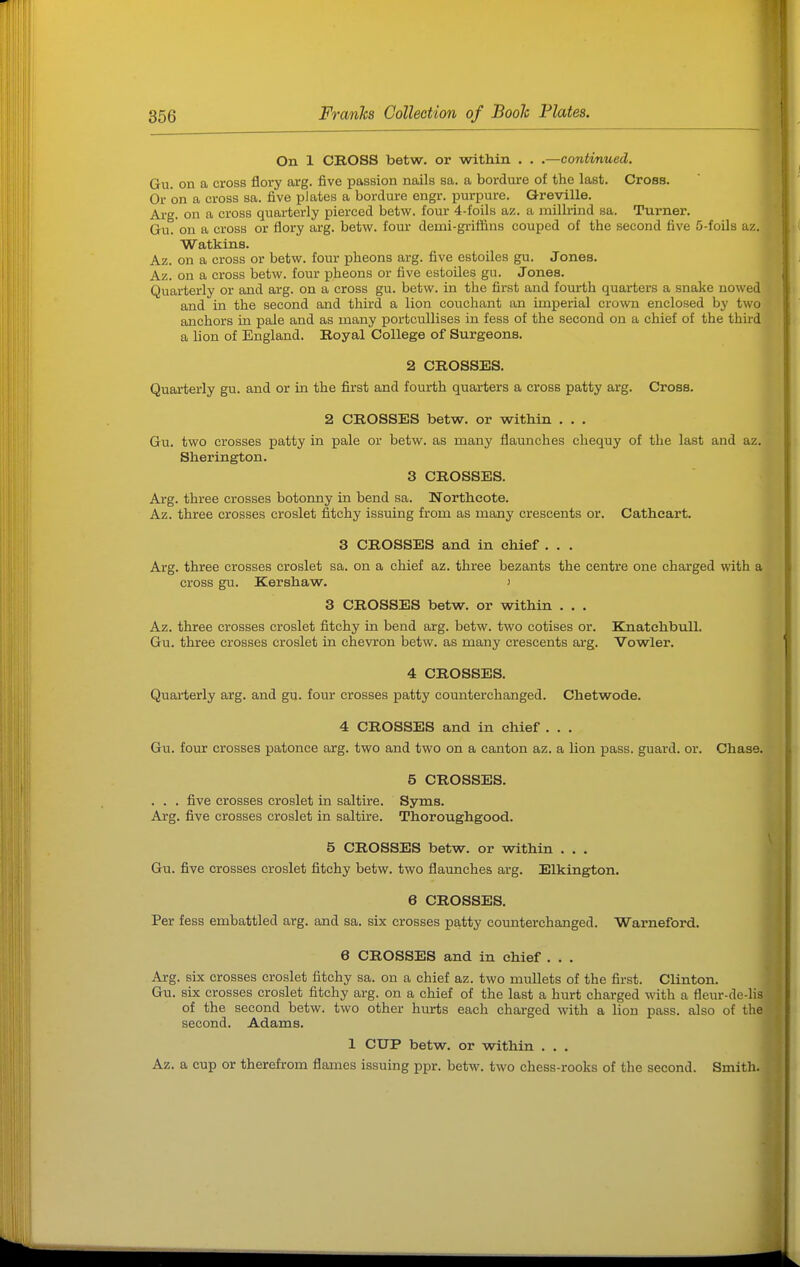 On 1 CROSS betw. or within . . .—continued. Gu. on a cross flory arg. five passion nails sa. a bordure of the last. Cross. Or on a cross sa. five plates a bordure engr. purpure. O-reville. Ai-g. on a cross quarterly pierced betw. four 4-foils az. a milhind sa. Turner. Gu. on a cross or flory arg. betw. four demi-griffins couped of the second five S-foils az. Watkins. Az. on a cross or betw. four pheons arg. five estoiles gu. Jones. Az. on a cross betw. four pheons or five estoiles gu. Jones. Quarterly or and arg. on a cross gu. betw. in the first and fourth quarters a snake nowed and in the second and third a lion couchant an imperial crown enclosed by two anchors in pale and as many portcullises in fess of the second on a chief of the third a lion of England. Royal College of Surgeons. 2 CROSSES. Quarterly gu. and or in the first and fourth quarters a cross patty arg. Cross. 2 CROSSES betw. or within . . . Gu. two crosses patty in pale or betw. as many flaunches cbequy of the last and az. Sherington. 3 CROSSES. Arg. three crosses botonny in bend sa. Northcote. Az. three crosses croslet fitchy issuing from as many crescents or. Cathcart. 3 CROSSES and in chief . . . Arg. three crosses croslet sa. on a chief az. three bezants the centre one charged with a cross gu. Kershaw. ) 3 CROSSES betw. or within . . . Az. three crosses croslet fitchy in bend arg. betw. two cotises or. KnatchbuU. Gu. three crosses croslet in chevron betw. as many crescents arg. Vowler. 4 CROSSES. Quarterly arg. and gu. four crosses patty coimterchanged. Chetwode. 4 CROSSES and in chief ... Gu. four crosses patonce arg. two and two on a canton az. a lion pass, guard, or. Chase. 5 CROSSES. . . . five crosses croslet in saltire. Syms. Arg. five crosses croslet in saltire. Thoroughgood. 5 CROSSES betw. or within . . . Gu. five crosses croslet fitchy betw. two flaunches arg. Elkington, e CROSSES. Per fess embattled arg. and sa. six crosses patty counterchanged. Warneford. 6 CROSSES and in chief . . . Arg. six crosses croslet fitchy sa. on a chief az. two mullets of the first. Clinton. Gu. six crosses croslet fitchy arg. on a chief of the last a hurt charged with a fleur-de-lis of the second betw. two other hurts each charged with a lion pass, also of the second. Adams. 1 CUP betw. or within . . . Az. a cup or therefrom flames issuing ppr. betw. two chess-rooks of the second. Smith.