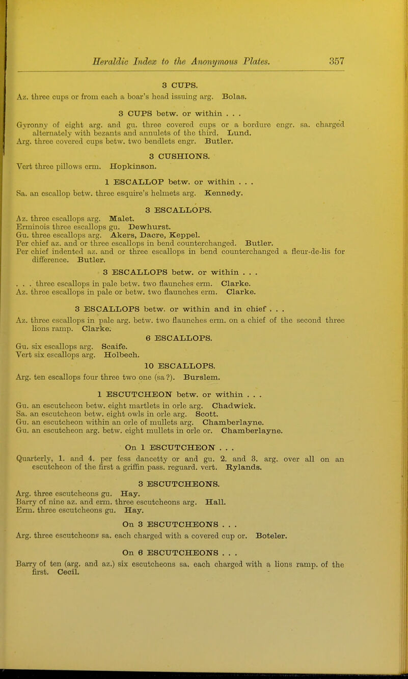 3 CUPS. Az. three cups or from each a boar's head issuing arg. Bolas. 3 CUPS betw. or within . . . Gyronny of eight arg. and gu. three covered cups or a bordure cngr. sa. charged alternately with bezants and annulets of the third. Lund. i\xg. three covered cups betw. two bendlets engr. Butlex*. 3 CUSHIONS. Vert three pillows erm. Hopkinson. 1 ESCALLOP betw. or within . . . Sa. an escallop betw. three esquire's helmets arg. Keimedy. 3 ESCALLOPS. Az. three escallops arg. Malet. Erminois three escallops gu. Dewhurst. Gu. three escallops arg. Akers, Dacre, Keppel. Per chief az. and or three escallops in bend counterchanged. Butler. Per chief indented az. and or thiee escallops in bend counterchanged a fleur-de-lis for difference. Butler. 3 ESCALLOPS betw. or within . . . . . . three escallops hi pale betw. two flaunches erm. Clarke. Az. three escallops in pale or betw. two flaunches erm. Clarke. 3 ESCALLOPS betw. or within and in chief . . . Az. three escallops in pale arg. betw. two flaunches erm. on a chief of the second three lions ramp. Clarke. 6 ESCALLOPS. Gu. six escallops arg. Seaife. Vert six escallops arg. Holbech. 10 ESCALLOPS. Arg. ten escallops four three two one (sa?). Burslem. 1 ESCUTCHEON betw. or within . . . Gu. an escutcheon betw. eight martlets in orle arg. Chadwick. Sa. an escutcheon betw. eight owls in orle arg. Scott. Gu. an escutcheon within an orle of mullets arg. Chamberlayne. Gu. an escutcheon arg. betw. eight mullets in orle or. Chamberlayne. On 1 ESCUTCHEON . . . Quarterly, 1. and 4. per fess dancetty or and gu. 2. and 3. arg. over all on an escutcheon of the first a griffin pass, reguard. vert. Bylands. 3 ESCUTCHEONS. Arg. three escutcheons gu. Hay. Barry of nine az. and erm. three escutcheons arg. Hall. Erm. three escutcheons gu. Hay. On 3 ESCUTCHEONS . . . Arg. three escutcheons sa. each charged with a covered cup or. Boteler. On e ESCUTCHEONS . . . Barry of ten (arg. and az.) six escutcheons sa. each charged with a lions ramp, of the first. Cecil.