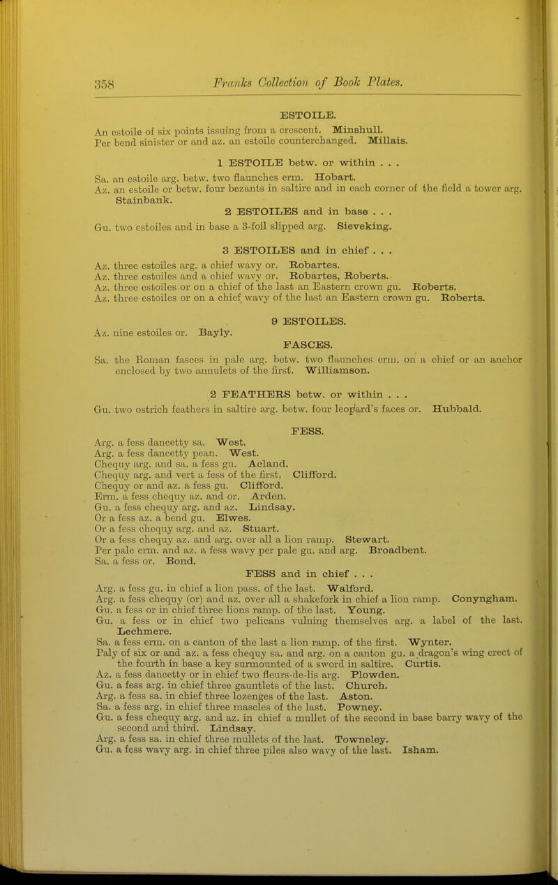 ESTOILE. An estoile of six points issuing from a crescent. MinshuU. Per bend sinister or and az. an estoile counterchanged. Millais. 1 ESTOILE betw. or within . . . Sa. an estoile arg. betw. two flaunches erm. Hobart. Az. an estoile or betw. four bezants in saltirc and in each corner of the field a tower arg. Stainbank. 2 ESTOILES and in base . . . Gu. two estoiles and in base a 3-foil slipped arg. Sieveking. 3 ESTOILES and in chief . . . Az. three estoiles arg. a chief wavy or. Robartes. Az. three estoiles and a chief wavy or. Robartes, Roberts.- Az. three estoiles or on a chief of the last an Eastern crown gu. Roberts. Az. three estoiles or on a chief wavy of the last an Eastei'n crown gu. Roberts. 9 ESTOILES. Az. nine estoiles or. Bayly. FASCES. Sa. the Eoman fasces in pale arg. betw. two flaunches erm. on a chief or an anchor enclosed by two annulets of the first. Williamson. 2 FEATHERS betw. or within . , . Gu. two ostrich feathers in saltire arg. betw. four leoj^ard's faces or. Hubbald. FESS. Arg. a fess dancetty sa. West. Arg. a fess dancetty pean. West. Chequy arg. and sa. a fess gu. Aeland. Chequy arg. and vert a fess of the first. Clifford. Chequy or and az. a fess gu. Clifford. Erm. a fess chequy az. and or. Arden. Gu. a fess chequy arg. and az. Lindsay. Or a fess az. a bend gu. Elwes. Or a fess chequy arg. and az. Stuart. Or a fess chequy az. and arg. over all a lion ramp. Stewart. Per pale erm. and az. a fess wavy per pale gu. and arg. Broadbent. Sa. a fess or. Bond. FESS and in chief ... Arg. a fess gu. in chief a lion pass, of the last. Walford. Arg. a fess chequy (or) and az. over all a shakefork in chief a lion ramp. Conyngham. Gu. a fess or in chief three lions ramp, of the last. Young. Gu. a fess or in chief two pelicans vulning themselves arg. a label of the last. Lechmere. Sa. a fess erm. on a canton of the last a lion ramp, of the first. Wynter. Paly of six or and az. a fess chequy sa. and arg. on a canton gu. a dragon's mng erect of the fourth in base a key surmoiinted of a s-n'ord in saltire. Curtis. Az. a fess dancetty or in chief two fleurs-de-lis arg. Plowden. Gu. a fess arg. in chief three gauntlets of the last. Church. Arg. a fess sa. in chief three lozenges of the last. Aston. Sa. a fess arg. in chief three mascles of the last. Powney. Gu. a fess chequy arg. and az. in chief a mullet of the second in base barry wavy of the second and third. Lindsay. Arg. a fess sa. in chief three mullets of the last. Towneley. Gu. a fess wavy arg. in chief three piles also wavy of the last. Isham.