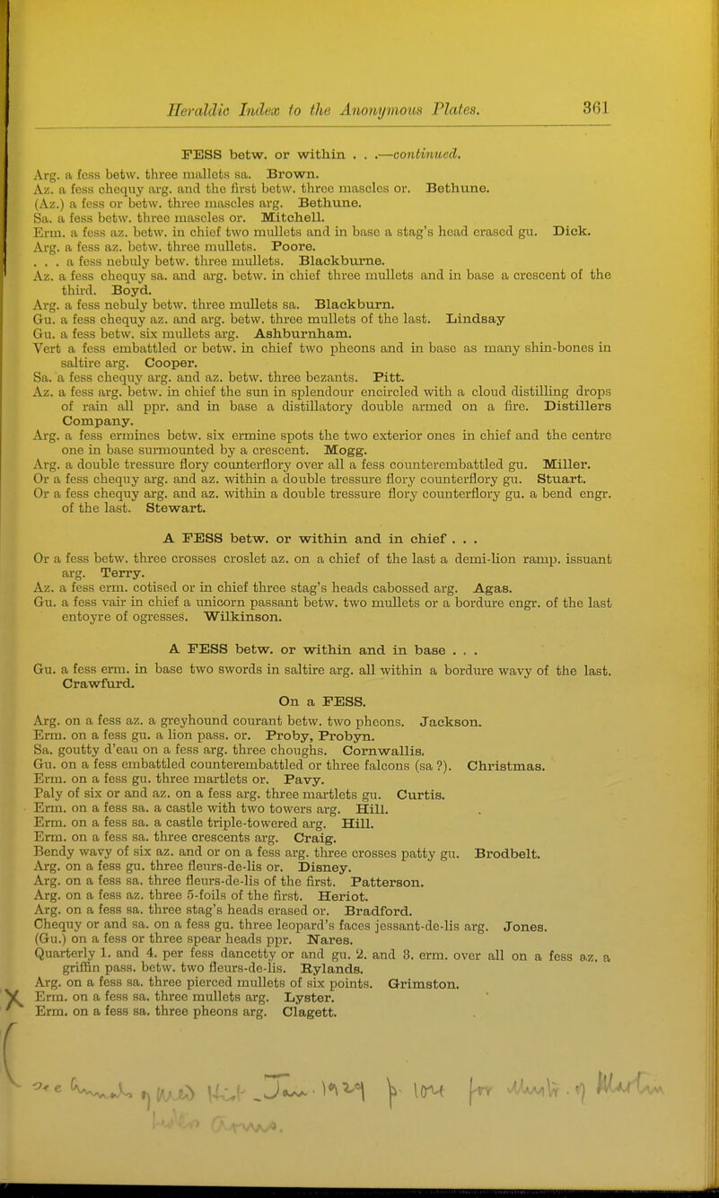 FESS betw. or within . . .—continivcd. Arg. a fcss betw. three mallets sa. Brown. Az. a fess chequy arg. and the first betw. three mascles or. Bethune. (Az.) a fess or betw. three niascles arg. Betlmne. Sa. a fess betw. three mascles or. Mitchell. Erm. a fess az. betw. in chief two miillets and in base a stag's head erased gu. Dick. Arg. a fess az. betw. three mullets. Poore. ... a fess nebuly betw. three mullets. Blackbume. Az. a fess chequy sa. and arg. betw. in chief three mullets and in base a crescent of the third. Boyd. Arg. a fess nebuly betw. three mullets sa. Blackburn. Gu. a fess chequy az. and arg. betw. three mullets of the last. Lindsay Gu. a fess betw. six mullets arg. Ashburnham. Vert a fess embattled or betw. in chief two pheons and in base as many shin-bones in saltire arg. Cooper. Sa. a fess chequy arg. and az. betw. three bezants. Pitt. Az. a fess arg. betw. in chief the sun in splendour encircled with a cloud distilling drops of rain all ppr. and in base a distillatory double armed on a fire. Distillers Company. Arg. a fess ermines betw. six ermine spots the two exterior ones in chief and the centre one in base surmounted by a crescent. Mogg. Arg. a double tressinre flory counterflory over all a fess counterembattled gu. Miller. Or a fess chequy arg. and az. within a double tressm'e fiory counterflory gu. Stuart. Or a fess chequy arg. and az. within a double tressure flory coiinterflory gu. a bend engr. of the last. Stewart. Or a fess betw. three crosses croslet az. on a chief of the last a demi-lion ramp, issuant arg. Terry. Az. a fess erm. cotised or in chief three stag's heads cabossed arg. Agas. Gu. a fess vair in chief a unicorn passant betw. two mullets or a bordure engr. of the last entoyre of ogresses. Wilkinson. A FESS betw. or within and in base . . . Gu. a fess erm. in base two swords in saltire arg. all within a bordm-e wavy of the last. Arg. on a fess az. a greyhound courant betw. two pheons. Jackson. Erm. on a fess gu. a lion pass. or. Proby, Probyn. Sa. goutty d'eau on a fess arg. three choughs. Cornwallis. Gu. on a fess embattled counterembattled or three falcons (sa ?). Christmas. Erm. on a fess gu. three martlets or. Pavy. Paly of six or and az. on a fess arg. three martlets gu. Curtis. Erm. on a fess sa. a castle with two towers arg. ililL Erm. on a fess sa. a castle triple-towered arg. Hill. Erm. on a fess sa. three crescents arg. Craig. Bendy wavy of six az. and or on a fess arg. three crosses patty gu. Brodbelt. Arg. on a fess gu. three fleurs-de-lis or. Disney. Arg. on a fess sa. three fleurs-de-lis of the first. Patterson. Arg. on a fess az. three .5-foils of the first. Heriot. Arg. on a fess sa. three stag's heads erased or. Bradford. Chequy or and sa. on a fess gu. three leopard's faces jessant-de-lis arg. Jones. (Gu.) on a fess or three spear heads ppr. Wares. Quarterly 1. and 4. per fess dancetty or and gu. '2. and 3. erm. over all on a fess az. a griffin pass. betw. two fleurs-de-lis. Rylands. Arg. on a fess sa. three pierced mullets of six points. Grimston. Erm. on a fess sa. three mullets arg. Lyster. Erm. on a fess sa. three pheons arg. Clagett. A FESS betw. or within and in chief . . . Crawfurd. On a FESS.