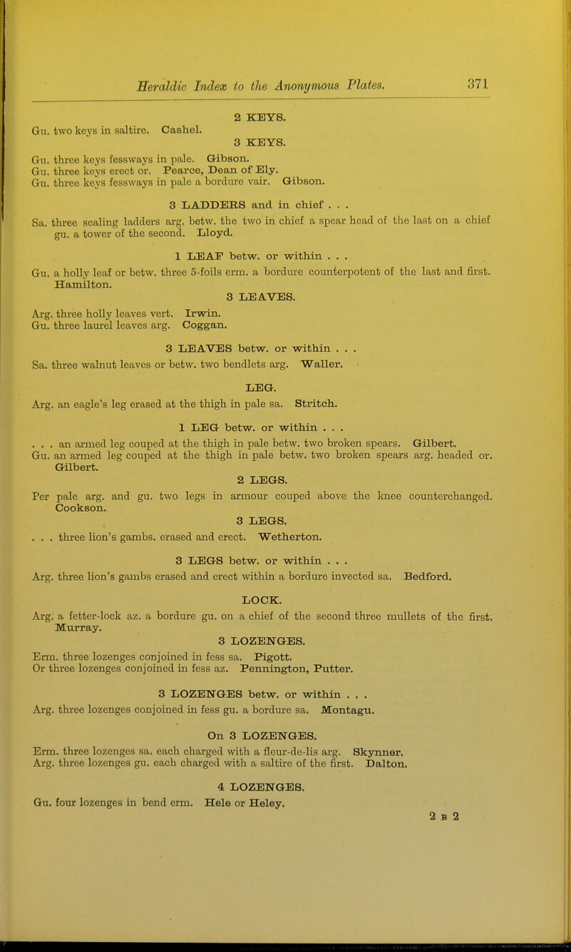 2 KEYS. Gu. two keys in saltire. Cashel. 3 KEYS. Gu. three keys fessways in pale. Gibson. Gu. three keys erect or. Pearce, Dean of Ely. Gu. three keys fessways in pale a bordure vair. Gibson. 3 LADDEHS and in chief . . . Sa. three scaling ladders arg. betw. the two in chief a spear head of the last on a chief gu. a tower of the second. Lloyd. 1 LEAP betw. or within ... Gu. a holly leaf or betw. three 5-foils erm. a bordure counterpotent of the last and first. Hamilton. 3 LEAVES. Arg. three holly leaves vert. Irwin. Gu. three laurel leaves arg. Coggan. 3 LEAVES betw. or within . . . Sa. three walnut leaves or betw. two bendlets arg. Waller. LEG. Axg. an eagle's leg erased at the thigh in pale sa. Stritch. 1 LEG betw. or within . . . ... an armed leg couped at the thigh in pale betw. two broken spears. Gilbert. Gu. an armed leg couped at the thigh in pale betw. two broken spears arg. headed or. GUbert. 2 LEGS. Per pale arg. and gu. two legs in armour couped above the knee counterchanged. Cookson. 3 LEGS. . . . three lion's gambs. erased and erect. Wetherton. 3 LEGS betw. or within ... Arg. three lion's gambs erased and erect within a bordure invected sa. Bedford. LOCK. Arg. a fetter-lock az. a bordure gu. on a chief of the second three mullets of the first. Murray. 3 LOZENGES. Erm. three lozenges conjoined in fess sa. Pigott. Or three lozenges conjoined in fess az. Pennington, Putter. 3 LOZENGES betw. or within . . . Arg. three lozenges conjoined in fess gu. a bordure sa. Montagu. On 3 LOZENGES. Erm. three lozenges sa. each charged with a fleur-de-lis arg. Skynner. Arg. three lozenges gu. each charged with a saltire of the first. Dalton. 4 LOZENGES. Gu. four lozenges in bend erm. Hele or Heley. 2 B 2
