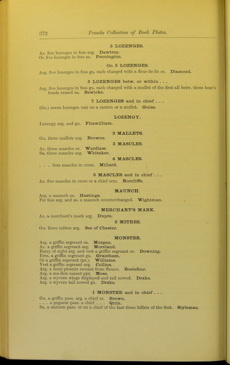 5 LOZENGES. Az. five lozenges in fess arg. Dawtrey. Or five lozenges in fess az. Pennington. On 5 LOZENGES. Arg. five lozenges in fess gu. each charged with a fleur-de-lis or. Diamond. 5 LOZENGES betw. or within . . . Arg. five lozenges in fess gu. each charged with a mullet of the first all betw. three bear's heads erased sa. Bewicke. 7 LOZENGES and in chief . . . (Gu.) seven lozenges vair on a canton or a mullet. Guise. LOZENGY. Lozengy arg. and gu. Pitzvvrilliam. 3 MALLETS. Gu. three mallets arg. Browne. 3 MASCLES. Az. three mascles or. Wardlaw. Sa. three mascles arg. Whitaker. 4 MASCLES. . . . four mascles in cross. Millard. 5 MASCLES and in chief . . . Az. five mascles in cross or a chief erm. Norcliflfe. MAUNCH. Arg. a maunch sa. Hastings. Per fess arg. and sa. a maunch counterchanged. Wightman. MERCHANT'S MARK. Az. a merchant's mark arg. Dupre. 3 MITRES. Gu. three mitres arg. See of Chester. MONSTER. Arg. a griffin segreant sa. Morgan. Az. a griffin segreant arg. Moreland. Barry of eight arg. and vert a grifiin segreant or. Downing. Erm. a griffin segreant gu. Grantham. Or a griffin segreant (gu.). Williams. Vert a griffin segreant arg. Collins. Arg. a demi-phcenix issuant from flames. Boetefeur. Arg. a sea-lion naiant ppr. Moss. Arg. a wyvern wings displayed and tail nowed. Drake. Arg. a wyvern tail nowed gu. Drake. 1 MONSTER and in chief . . . Gu. a griffin pass. arg. a chief or. Brown. ... a pegasus pass, a chief . . . Quin. Sa. a unicorn pass, or on a chief of the last three billets of the first. Styleman.