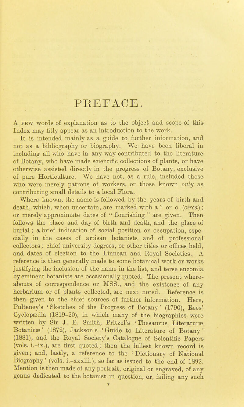 PEEFACE. A FEW words of explanation as to the object and scope of this Index may fitly appear as an introduction to the work. It is intended mainly as a guide to further information, and not as a bibliography or biography. We have been liberal in including all who have in any way contributed to the literature of Botany, who have made scientific collections of plants, or have otherwise assisted directly in the progress of Botany, exclusive of pure Horticulture. We have not, as a rule, included those who were merely patrons of workers, or those known only as contributing small details to a local Flora. Where known, the name is followed by the years of birth and death, which, when uncertain, are marked with a ? or c. [circa); or merely approximate dates of flourishing are given. Then follows the place and day of bu'th and death, and the place of burial; a brief indication of social position or occupation, espe- cially in the cases of artisan botanists and of professional collectors; chief university degrees, or other titles or offices held, and dates of election to the Linnean and Eoyal Societies. A reference is then generally made to some botanical work or works justifying the inclusion of the name in the list, and terse encomia by eminent botanists are occasionally quoted. The present where- abouts of correspondence or MSS., and the existence of any herbarium or of plants collected, are next noted. Eeference is then given to the chief sources of further information. Here, Pulteney's 'Sketches of the Progress of Botany' (1790), Eees' Cyclopsedia (1819-20), in which many of the biographies were written by Sir J, E. Smith, Pritzel's ' Thesaurus Literatures Botanicae' (1872), Jackson's ' Guide to Literature of Botany ' (1881), and the Eoyal Society's Catalogue of Scientific Papers (vols, i.-ix.), are first quoted; then the fullest known record is given; and, lastly, a reference to the 'Dictionary of National Biography' (vols, i.-xxxiii.), so far as issued to the end of 1892. Mention is then made of any portrait, original or engraved, of any genus dedicated to the botanist in question, or, failing any such