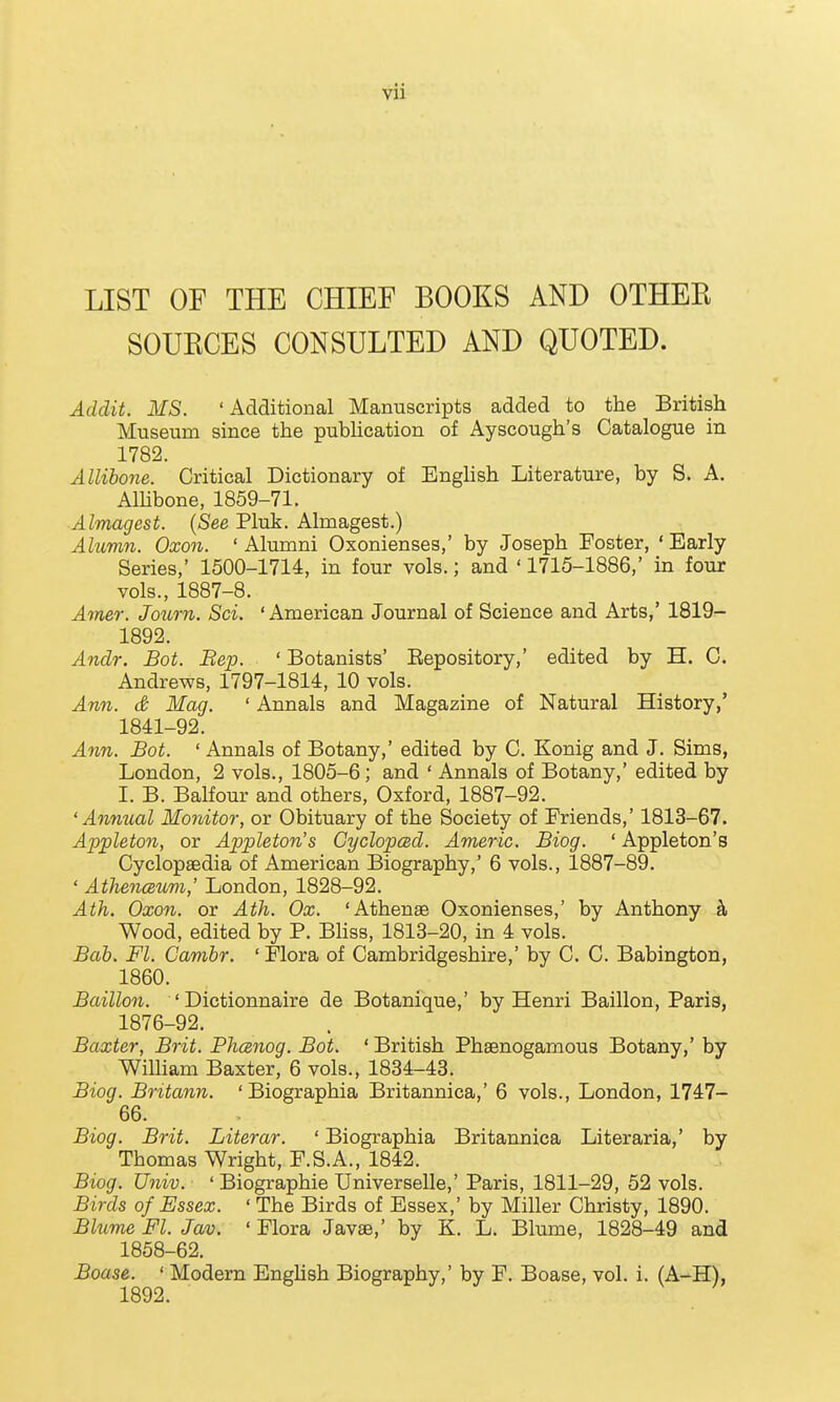 LIST OF THE CHIEF BOOKS AND OTHER SOURCES CONSULTED AND QUOTED. Addit. MS. 'Additional Manuscripts added to the British Museum since the publication of Ayscough's Catalogue in 1782. Allibone. Critical Dictionary of Enghsh Literature, by S. A. Alhbone, 1859-71. Almagest. {See Pluk. Almagest.) Alumn. 0x071. ' Alumni Oxonienses,' by Joseph Foster, ' Early Series,' 1500-1714, in four vols.; and ' 1715-1886,' in four vols., 1887-8. Amer. Jo^orn. Sci. 'American Journal of Science and Arts,' 1819- 1892. Andr. Bot. Bep. ' Botanists' Eepository,' edited by H. C. Andrews, 1797-1814, 10 vols. Ann. d Mag. ' Annals and Magazine of Natural History,' 1841-92. Ann. Bot. ' Annals of Botany,' edited by C. Konig and J. Sims, London, 2 vols., 1805-6; and ' Annals of Botany,' edited by I. B. Balfour and others, Oxford, 1887-92. 'Annual Monitor, or Obituary of the Society of Friends,' 1813-67. Appleton, or Appleton's Cyclopced. Americ. Biog. ' Appleton's Cyclopaedia of American Biography,' 6 vols., 1887-89. ' Athenceum,' London, 1828-92. Ath. Oxon. or Ath. Ox. 'Athenge Oxonienses,' by Anthony k Wood, edited by P. Bhss, 1813-20, in 4 vols. Bah. Fl. Gamhr. ' Flora of Cambridgeshire,' by C. C. Babington, 1860. Baillon. ' Dictionnaire de Botanique,' by Henri Baillon, Paris, 1876-92. Baxter, Brit. Phcznog. Bot. ' British Phaenogamous Botany,' by William Baxter, 6 vols., 1834-43. Biog. Britann. ' Biographia Britannica,' 6 vols., London, 1747- 66. Biog. Brit. Literar. ' Biographia Britannica Literaria,' by Thomas Wright, F.S.A., 1842. Biog. Univ. ' Biographie Universelle,' Paris, 1811-29, 52 vols. Birds of Essex. ' The Birds of Essex,' by Miller Christy, 1890. Bhime Fl. Jav. ' Flora Javae,' by K. L. Blume, 1828-49 and 1858-62. Boase. ' Modern Enghsh Biography,' by F. Boase, vol. i. (A-H),