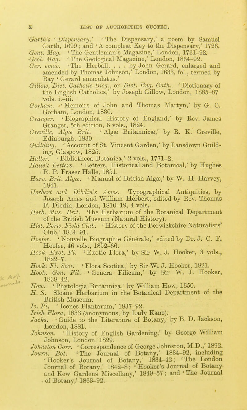 Garth's ' DisjJcnsary.' 'The Dispensary,' a poem by Samuel Garth, 1699 ; and ' A compleat Key to the Dispensary,' 1726. Gent. Mag. ' The Gentleman's Magazine,' London, 1731-92. ■Geol. Mag. ' The Geological Magazine,' London, 1864-92. Ger. emac. ' The Herball, ... by John Gerard, enlarged and amended by Thomas Johnson,' London, 1633, fol., termed by Eay ' Gerard emaculatus.' Gilloiv, Diet. Catholic Biog., or Diet. Eng. Cath. ' Dictionary of the English Catholics,' by Joseph Gillow, London, 1885-87 vols, i.-iii. Gorham. 'Memoirs of John and Thomas Martyn,' by G. C. Gorham, London, 1830. Granger. ' Biographical History of England,' by Eev. James Granger, 5th edition, 6 vols., 1824. Greville, AlgcB Brit. ' Algae Britannicae,' by E. K. Greville, Edinburgh, 1830. Guilcling. ' Account of St. Vincent Garden,' by Lansdown Guild- ing, Glasgow, 1825. Holler. ' Bibliotheca Botanica,' 2 vols., 1771-2. Halle's Letters. ' Letters, Historical and Botanical,' by Hughes . . E. P. Eraser Halle, 1851. Harv. Brit. Alga. ' Manual of British Algae,' by W. H. Harvey, 1841. Herbert and Dibclin's Ames. Typographical Antiquities, by Joseph Ames and William Herbert, edited by Eev. Thomas E. Dibdin, London, 1810-19, 4 vols. Herb. Mus. Brit. The Herbarium of the Botanical Department of the British Museum (Natural History). Hist. Berio. Field Club. ' History of the Berwickshire Naturalists' Club,' 1834-91. Hoefer. ' Nouvelle Biographie Generale,' edited by Dr. J. C. E. Hoefer, 46 vols., 1852-66. Hook. Exot. Fl. 'Exotic Elora,' by Sir W, J. Hooker, 3 vols., 1822-7. Hooh. Fl. Scot. ' Elora Scotica,' by Sir W. J. Hooker, 1821. „ Hook. Gen. Fil. ' Genera Eilicum,' by Sir W. J. Hooker, ^ 1838-42. -r*-^^ How. ' Phytologia Britannica,' by William How, 1650. H. S. Sloane Herbarium in the Botanical Department of the Bi'itish Museum. Ic. PI. ' Icones Plantarum,' 1837-92. Irish Flora, 1833 (anonymous, by Lady Kane). Jacks. ' Guide to the Literature of Botany,' by B. D. Jackson, London, .1881. Johnson. 'History of English Gardening,' by George William Johnson, London, 1829. Johnston Corr. ' Correspondence of George Johnston, M.D.,' 1892. Jonrn. Bot. 'The Journal of Botany,' 1834-92, including 'Hooker's Journal of Botany,' 1834-42; 'The London Journal of Botany,' 1842-8; 'Hooker's Journal of Botany and Kew Gardens Miscellany,' 1849-57; and ' The Journal - of Botany,' 1863-92.