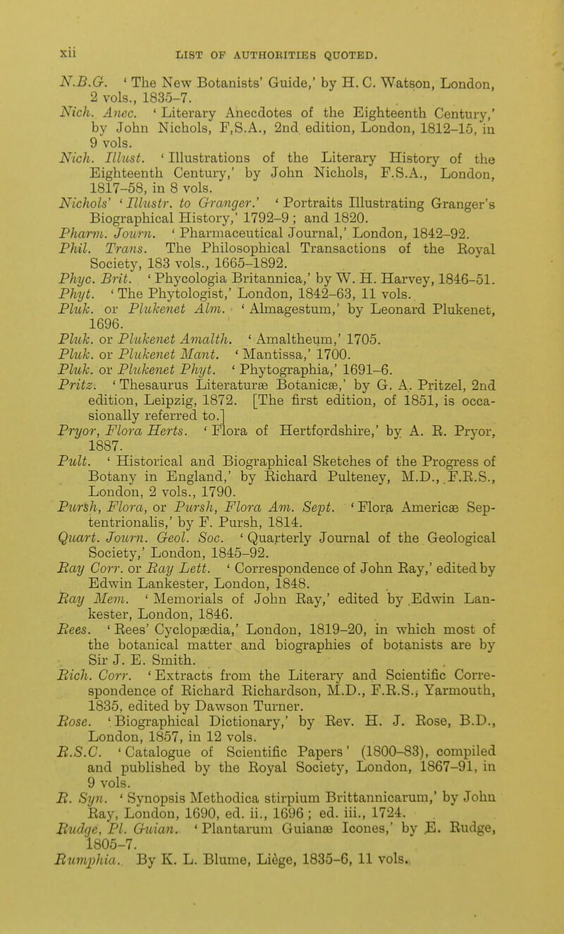 N.B.G. ' The New Botanists' Guide,' by H. C. Watsou, London, 2 vols., 1835-7. Nich. Anec. ' Literary Anecdotes of the Eighteenth Century,' by John Nichols, F.S.A., 2nd edition, London, 1812-15, in 9 vols. Nich. Illust. ' Illustrations of the Literary History of the Eighteenth Century,' by John Nichols, F.S.A., London, 1817-58, in 8 vols. Nichols' ' Illustr. to Gi-anger.' 'Portraits Illustrating Granger's Biographical History, 1792-9 ; and 1820. Phcmn. Journ. ' Pharmaceutical Journal,' London, 1842-92. Phil. Trans. The Philosophical Transactions of the Koyal Society, 183 vols., 1665-1892. Phyc. Brit. ' Phycologia Britannica,' by W. H. Harvey, 1846-51. Phyt. ' The Phytologist,' London, 1842-63, 11 vols. Phih. or Plukenet Aim. ' Almagestum,' by Leonard Plukenet, 1696. Pluh. or Plukenet Amalth. ' Amaltheum,' 1705. Pluk. or Plukenet Mant. ' Mantissa,' 1700. Pluk. or Plukenet Phyt. ' Phytographia,' 1691-6. Pritz. 'Thesaurus Literature Botanicae,' by G. A. Pritzel, 2nd edition, Leipzig, 1872. [The first edition, of 1851, is occa- sionally referred to.] Pryor, Flora Herts. ' Flora of Hertfordshire,' by A. E. Prj-or, 1887. Pult. ' Historical and Biographical Sketches of the Progress of Botany in England,' by Eichard Pulteney, M.D., F.E.S., London, 2 vols., 1790. Pursh, Flora, or Pursh, Flora Am. Sept. ' Flora Americse Sep- tentrionaHs,' by F. Pursh, 1814. Quart. Journ. Geol. Soc. ' Quarterly Journal of the Geological Society,' London, 1845-92. Bay Corr. or Bay Lett. ' Correspondence of John Eay,' edited by Edwin Lankester, London, 1848. Bay Mem. ' Memorials of John Eay,' edited by .Edwin Lan- kester, London, 1846. Bees. ' Eees' Cyclopaedia,' London, 1819-20, in which most of the botanical matter and biographies of botanists are by Sir J. E. Smith. Bich. Corr. * Extracts from the Literary and Scientific Corre- spondence of Eichard Eichardson, M.D., F.E.S.j Yarmouth, 1835, edited by Dawson Turner. Bose. 'Biographical Dictionary,' by Eev. H. J. Eose, B.D., London, 1857, in 12 vols. B.S.C. 'Catalogue of Scientific Papers' (1800-83), compiled and published by the Eoyal Society, London, 1867-91, in 9 vols. B. Syn. ' Synopsis Methodica stirpium Brittannicarum,' by John Eay, London, 1690, ed. ii., 1696; ed. iii., 1724. Budge, PI. G-uian. ' Plantarum Guianaa Icones,' by ^1. Eudge, 1805-7. Rumphia. By K. L. Blume, Li^ge, 1835-6, 11 vols.