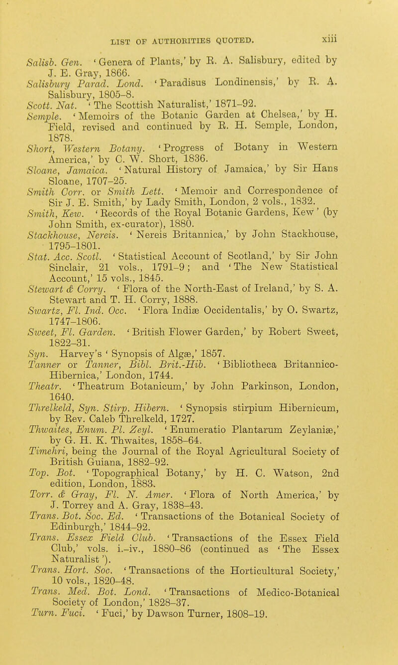 Salisb. Gen. 'Genera of Plants,' by R. A. Salisbury, edited by J. E. Gray, 1866. Salisbury Farad. Lond. ' Paradisus Londmensis,' by R. A. Salisbury, 1805-8. Scott. Nat. ' The Scottish Naturalist,' 1871-92. Semple. 'Memoirs of the Botanic Garden at Chelsea,' by H. Field, revised and continued by E. H. Semple, London, 1878. Short, Western Botany. 'Progress of Botany m Western America,' by C. W. Short, 1836. Sloanc, Jamaica. ' Natural History of Jamaica,' by Sir Hans Sloane, 1707-25. Smith Corr. or Sinith Lett. ' Memoir and Correspondence of Sir J. E. Smith,' by Lady Smith, London, 2 vols., 1832.^ Smith, Keio. ' Records of the Eoyal Botanic Gardens, Kew ' (by John Smith, ex-curator), 1880. StachhoiLse, Nereis. ' Nereis Britannica,' by John Stackhouse, ■ 1795-1801. Stat. Acc. Scotl. 'Statistical Account of Scotland,' by Sir John Sinclair, 21 vols., 1791-9; and 'The New Statistical Account,' 15 vols., 1845. Stewart & Corry. ' Flora of the North-East of Ireland,' by S. A. Stewart and T. H. Corry, 1888. Sioartz, Fl. Ind. Occ. ' Flora Indiae Occidentalis,' by 0. Swartz, 1747-1806. Sioeet, Fl. Garden. ' British Flower Garden,' by Eobert Sweet, 1822-31. Syn. Harvey's ' Sjniopsis of Algae,' 1857. Tanner or Tcmner, Bihl. Brit.-Hih. ' Bibliotheca Britannico- Hibernica,' London, 1744. Theatr. ' Theatrum Botanicum,' by John Parkinson, London, 1640. Threlkeld, Syn. Stirp. Hibern. ' Synopsis stirpium Hibernicum, by Eev. Caleb Threlkeld, 1727. Thwaites, Emim. PI. Zeyl. ' Enumeratio Plantarum Zeylaniae,' by G. H. K. Thwaites, 1858-64. Timehri, being the Journal of the Eoyal Agricultural Society of British Guiana, 1882-92. Top. Bot. ' Topographical Botany,' by H. C. Watson, 2nd edition, London, 1883. Torr. & Gray, Fl. N. Amer. ' Flora of North America,' by J. Torrey and A. Gray, 1838-43. Trans. Bot. Soc. Ed. ' Transactions of the Botanical Society of Edinburgh,' 1844-92. Trans. Essex Field Club. 'Transactions of the Essex Field Club,' vols, i.-iv., 1880-86 (continued as 'The Essex Naturalist'). Trans. Hort. Soc. ' Transactions of the Horticultural Society,' 10 vols., 1820-48. Trans. Med. Bot. Lond. ' Transactions of Medico-Botanical Society of London,' 1828-37. Turn. Fuci. ' Fuci,' by Dawson Turner, 1808-19.