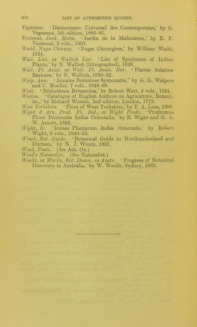 siv Vapereau. ' Dictionnaire Uuiversel des Contemporains,' by G. Vapereau, 5th edition, 1880-81. Ventenat, Jarcl. Malm. 'Jardin de la Malraaison,' by E. P. Ventenat, 2 vols., 1803. Wadcl, NugcB Chirurg. ' Nugae Chirurgicae,' by William Wadd, 1824. Wall. List, or Wallich List. ' List of Specimens of Indian Plants,' by N. Wallich (hthographed), 1828. Wall. PI. Asiat. or Wall. PI. Asiat. Bar. ' Plantas Asiaticae Eariores,' by N. WalHch, 1830-32. Walp. Ann. ' Annales Botanices Systematis, by G. G. Walpers and C. Mueller, 7 vols., 1848-68. Watt. ' Bibliotheca Britannica,' by Eobert Watt, 4 vols., 1824. Weston. ' Catalogue of English Authors on Agriculture, Botany, &c.,' by Eichard Weston, 2nd edition, London, 1773. West Yorkshire. ' Flora of West Yorkshire,' by F. A. Lees, 1888. Wight ct- Am. Prod. Fl. Ind., or Wight Prodr. 'Prodromus Florae Peninsulas Indiae OrientaUs,' by E. Wight and G. A. W. Arnott, 1834. Wight, Ic. ' Icones Plantarum Indiae Orientalis,' by Eobert Wight, 6 vols., 1840-53. Winch, Bot. Guide. ' Botanical Guide to Northumberland and Durham,' by N. J. Winch, 1807. Wood, Fasti. {See Ath. Ox.) Wood's Naturalist. (See Naturalist.) WooUs, or Woolls, Bot. Discov. in Austr. ' Progress of Botanical Discovery in Australia,' by W. Woolls, Sydney, 1869.