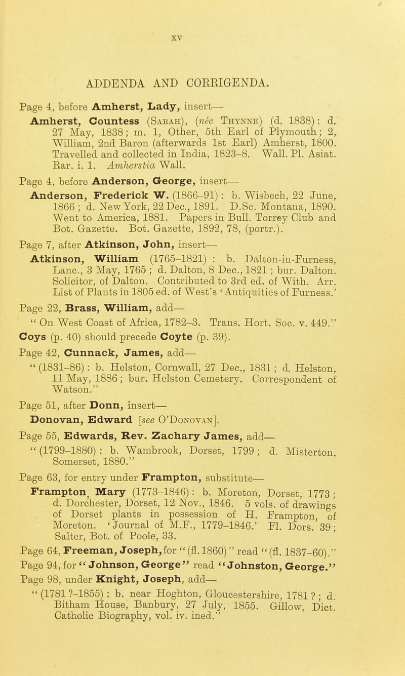 ADDENDA AND COREIGENDA. Page 4, before Amherst, Lady, insert— Amherst, Countess (Saeah), [nee Thynne) (d. 1838): d. 27 May, 1838; m. 1, Other, 5th Earl of Plymouth; 2, William, 2nd Baron (afterwards 1st Earl) Amherst, 1800. Travelled and collected in India, 1823-8. Wall. PI. Asiat. Ear. i. 1. Aviherstia Wall. Page 4, before Anderson, G-eorge, insert— Anderson, Frederick W. (1866-91): b. Wisbech, 22 June, 1866 ; d. New York, 22 Dec, 1891. D.Sc. Montana, 1890. Went to America, 1881. Papers in Bull. Torrey Club and Bot. Gazette. Bot. Gazette, 1892, 78, (portr.). Page 7, after Atkinson, John, insert— Atkinson, William (1765-1821) : b. Dalton-in-Furness, Lane, 3 May, 1765 ; d. Dalton, 8 Dec, 1821 ; bur. Dalton. Solicitor, of Dalton. Contributed to 3rd ed. of With. Arr. List of Plants in 1805 ed. of West's ' Antiquities of Furness.' Page 22, Brass, William, add—  On West Coast of Africa, 1782-3. Trans. Hort. Soc. v. 449. Coys (p. 40) should precede Coyte (p. 39). Page 42, Cunnack, James, add—  (1831-86): b. Helston, Cornwall, 27 Dec, 1831; d. Helston, 11 May, 1886; bur. Helston Cemetery. Correspondent of Watson. Page 51, after Donn, insert— Donovan, Edward [see O'Donovan]. Page 55, Edwards, Rev. Zachary James, add—  (1799-1880) : b. Wambrook, Dorset, 1799; d. Misterton Somerset, 1880. Page 63, for entry under Frampton, substitute— Frampton^ Mary (1773-1846): b. Moreton, Dorset, 1773 ; d. Dorchester, Dorset, 12 Nov., 1846. 5 vols, of drawings of Dorset plants in possession of H. Frampton of Moreton. 'Journal of M.F., 1779-1846.' Fl. Dors '39- Salter, Bot. of Poole, 33. Page 64, Freeman, Joseph,for  (fl. 1860) read  (fl. 1837-60). Page 94, for  Johnson, George read Johnston, George. Page 98, under Knight, Joseph, add—  (1781 ?-1855) : b. near Hoghton, Gloucestershire, 1781 ? ; d. Bitham House, Banbury, 27 July, 1855. Gillow, D'ict. Catholic Biography, vol. iv. ined.