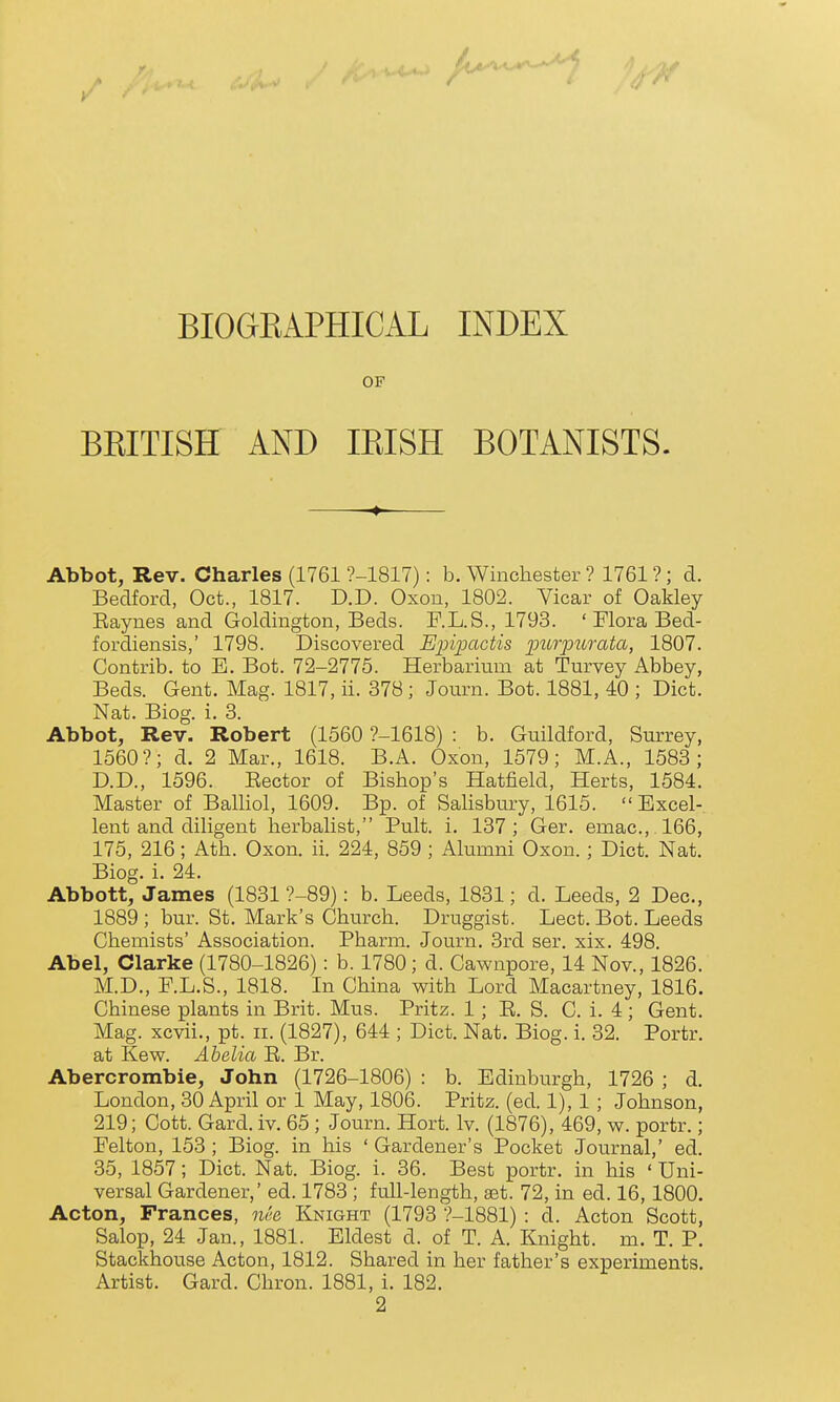 / BIOGKAPHICAL INDEX OF BKITISH AND IKISH BOTANISTS. Abbot, Rev. Charles (1761 ?-1817): b. Winchester ? 1761 ?; d. Bedford, Oct., 1817. D.D. Oxon, 1802. Vicar of Oakley Eaynes and Goldington, Beds. F.L.S., 1793. ' Flora Bed- fordiensis,' 1798. Discovered 'Eini^actis purpurata, 1807. Contrib. to E. Bot. 72-2775. Herbarium at Turvey Abbey, Beds. Gent. Mag. 1817, ii. 378; Journ. Bot. 1881, 40 ; Diet. Nat. Biog. i. 3. Abbot, Rev. Robert (1560 ?-1618) : b. Guildford, Surrey, 1560?; d. 2 Mar., 1618. B.A. Oxon, 1579; M.A., 1583; D.D., 1596. Eector of Bishop's Hatfield, Herts, 1584. Master of BaUiol, 1609. Bp. of Sahsbury, 1615.  Excel- lent and diligent herbalist, Pult. i. 137; Ger. emac, 166, 175, 216; Ath. Oxon. ii. 224, 859 ; Alumni Oxon.; Diet. Nat. Biog. i. 24. Abbott, James (1831 ?-89): b. Leeds, 1831; d. Leeds, 2 Dec, 1889 ; bur. St. Mark's Church. Druggist. Lect. Bot. Leeds Chemists' Association. Pharm. Journ. 3rd ser. xix. 498. Abel, Clarke (1780-1826): b. 1780; d. Cawnpore, 14 Nov., 1826. M.D., F.L.S., 1818. In China with Lord Macartney, 1816. Chinese plants in Brit. Mus. Pritz. 1; E. S. C. i. 4; Gent. Mag. xcvii., pt. ii. (1827), 644 ; Diet. Nat. Biog. i. 32. Portr. at Kew. Ahelia E. Br. Abercrombie, John (1726-1806) : b. Edinburgh, 1726 ; d. London, 30 April or 1 May, 1806. Pritz. (ed. 1), 1; Johnson, 219; Cott. Gard. iv. 65 ; Journ. Hort. Iv. (1876), 469, w. portr.; Eelton, 153 ; Biog. in his ' Gardener's Pocket Journal,' ed. 35, 1857; Diet. Nat. Biog. i. 36. Best portr. in his ' Uni- versal Gardener,' ed. 1783 ; full-length, set. 72, in ed. 16,1800. Acton, Frances, nee Knight (1793 ■?-1881) : d. Acton Scott, Salop, 24 Jan., 1881. Eldest d. of T. A. Knight, m. T. P. Stackhouse Acton, 1812. Shared in her father's experiments. Artist. Gard. Chron. 1881, i. 182. 2