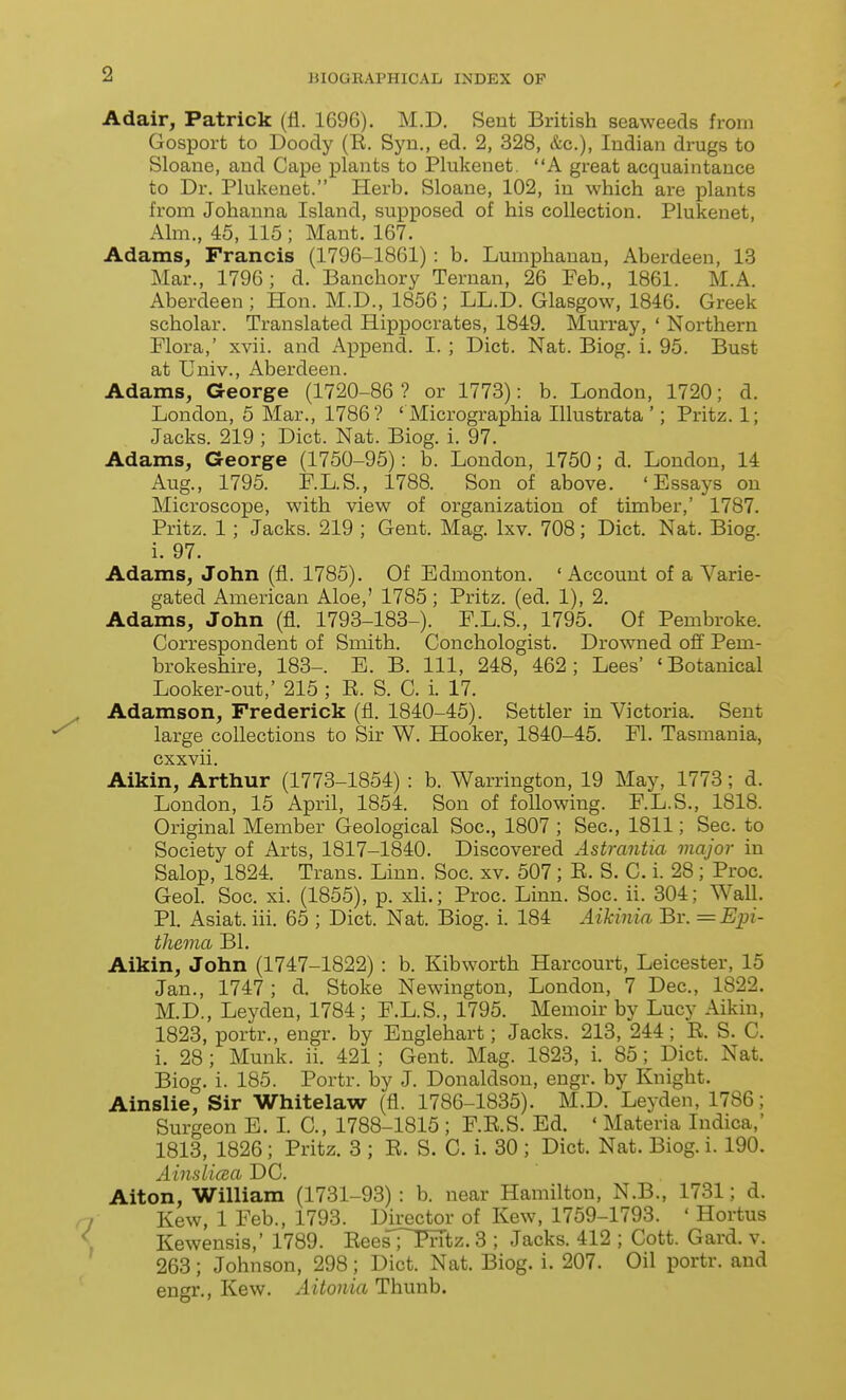 Adair, Patrick (fl. 1696). M.D. Sent British seaweeds from Gosport to Doody (R. Syn., ed. 2, 328, &c.), Indian drugs to Sloane, and Cape plants to Plukenet. A great acquaintance to Dr. Plukenet. Herb. Sloane, 102, in which are plants from Johanna Island, supposed of his collection. Plukenet, Aim., 45, 115 ; Mant. 167. Adams, Francis (1796-1861) : b. Lumphanau, Aberdeen, 13 Mar., 1796; d. Banchory Ternan, 26 Feb., 1861. M.A. Aberdeen; Hon. M.D., 1856; LL.D. Glasgow, 1846. Greek scholar. Translated Hippocrates, 1849. Murray, ' Northern Flora,' xvii. and Append. I. ; Diet. Nat. Biog. i. 95. Bust at Univ., Aberdeen. Adams, George (1720-86 ? or 1773): b. London, 1720; d. London, 5 Mar., 1786? ' Micrographia Illustrata '; Pritz. 1; Jacks. 219 ; Diet. Nat. Biog. i. 97. Adams, George (1750-95): b. London, 1750; d. London, 14 Aug., 1795. F.L.S., 1788. Son of above. 'Essays on Microscope, with view of organization of timber,' 1787. Pritz. 1; Jacks. 219 ; Gent. Mag. Ixv. 708; Diet. Nat. Biog. i. 97. Adams, John (fl. 1785). Of Edmonton. ' Account of a Varie- gated American Aloe,' 1785; Pritz. (ed. 1), 2. Adams, John (fl. 1793-183-). F.L.S., 1795. Of Pembroke. Correspondent of Smith. Conchologist. Drowned ofi' Pem- brokeshire, 183-. E. B. Ill, 248, 462; Lees' 'Botanical Looker-out,' 215 ; R. S. C. i. 17. Adamson, Frederick (fl. 1840-45). Settler in Victoria. Sent large collections to Sir W. Hooker, 1840-45. Fl. Tasmania, cxxvii. Aikin, Arthur (1773-1854) : b. Warrington, 19 May, 1773; d. London, 15 April, 1854. Son of following. F.L.S., 1818. Original Member Geological Soc, 1807 ; Sec, 1811; Sec. to Society of Arts, 1817-1840. Discovered Astrantia major in Salop, 1824. Trans. Linn. Soc. xv. 507; R. S. C. i. 28 ; Proc. Geol. Soc. xi. (1855), p. xli.; Proc. Linn. Soc. ii. 304; Wall. PI. Asiat. iii. 65 ; Diet. Nat. Biog. i. 184 Aikinia Br. =Ein- thema Bl. Aikin, John (1747-1822) : b. Kibworth Harcourt, Leicester, 15 Jan., 1747; d. Stoke Newington, London, 7 Dec, 1822. M.D., Leyden, 1784; F.L.S., 1795. Memoir by Lucy Aikin, 1823, portr., engr. by Englehart; Jacks. 213, 244; R. S. C. i. 28 ; Munk. ii. 421; Gent. Mag. 1823, i. 85; Diet. Nat. Biog. i. 185. Portr. by J. Donaldson, engr. by Knight. Ainslie, Sir Whitelaw (fl. 1786-1835). M.D. Leyden, 1786; Surgeon E. L C, 1788-1815 ; F.R.S. Ed. ' Materia Indica,' 1813, 1826; Pritz. 3 ; R. S. C. i. 30 ; Diet. Nat. Biog. i. 190. Ainslicsa DC. Alton, William (1731-93) : b. near Hamilton, N.B., 1731; d. Kew, 1 Feb., 1793. Director of Kew, 1759-1793. • Hortus Kewensis,' 1789. Rees';'~Prrtz. 3 ; Jacks. 412 ; Cott. Card. v. 263; Johnson, 298; Diet. Nat. Biog. i. 207. Oil portr. and engr., Kew. Aitonia Thunb.