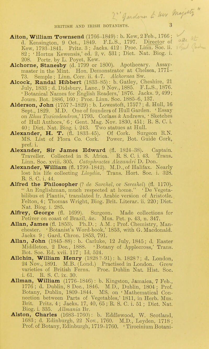 Aiton, William Townsend (17G6-1849): b. Kew, 2 Feb., 1766; ^ ; cl. Kensington, 9 Oct., 1849. F.L.S., 1797. Director of Kew, 1793-1841. Pritz. 3 ; Jacks. 412 : Proc. Linn. Soc. ii. 82 ; ' Hortus Kewensis,' ed. 2, v. 531; Diet. Nat. Biog. i. 208. Portr. by L. Poyet, Kew. Alchorne, Stanesby (d. 1799 or 1800). Apothecary. Assay- master in the Mint. Hon. Demonstrator at Chelsea, 1771- 73. Semple ; Linn. Corr. ii. 4-7. Alchornea Sw. Alcock, Randal Hibbert (1833-85): b. Gatley, Cheshire, 21 July, 1833 ; d. Didsbm-y, Lane, 9 Nov., 1885. F.L.S., 1876. ' Botanical Names for English Eeaders,' 1876. Jacks. 9, 499; Journ. Bot. 1886, 160 ; Proc. Linn. Soc. 1885-6, 137. Alderson, John (1757?-1829): b. Lowestoft, 1757?; d. Hull, 16 Sept., 1829. M.D. One of founders of Hull Garden. ' Essay on Bhus Toxicodendron,' 1793. Corlass & Andrews, ' Sketches of Hull Authors,' 6; Gent. Mag. Nov. 1830, 451; E. S. C. i. 40; Diet. Nat. Biog. i. 243. Two statues at Hull. Alexander, H. T. (fl. 1833-45). Of Cork. Surgeon E.N. MS. List of Flora Co. Cork. Power, Bot. Guide Cork, pref. i. Alexander, Sir James Edward (fl. 1824-38). Captain. Traveller. Collected in S. Africa. E. S. C. i. 43. Trans. Linn. Soc. xviii. 305. Catojjhractes Alexandri D. Don. Alexander, William (fl. 1799-1842). M.D., of Halifax. Nearly lost his life collecting Lloydia. Trans. Hort. Soc. i. 328. E. S. C. i. 44. Alfred the Philosopher (? de Sarchel, or Sereshel) (fl. 1170).  An Englishman, much respected at home. ' De Vegeta- bilibus et Plantis,' translated fr. Arabic version of Aristotle.. Felton, 4; Thomas Wright, Biog. Brit. Literar. ii. 220; Diet. Nat. Biog. i. 285. Alfrey, George (fl. 1699). Surgeon. Made collections for Petiver on coast of Brazil, &c. Mus. Pet. p. 43, n. 347. Allan, James (fl. 1853). Ph.D.; A.M. ; Prof. Chemistry, Man- chester. 'Botanist's Word-book,' 1853, with G. Macdonald. Jacks. 9 ; Gard. Chron. 1853, 791. Allan, John (1845-88): b. Carluke, 12 July, 1845; d. Easter Middleton, 2 Dec, 1888. 'Botany of Applecross,' Trans. Bot. Soc. Ed. xvii. 117; Id. 524. AUchin, William Henry (1828 ?-91): b. 1828 ?; d. London, 24 Nov., 1891. M.B. (Lond.) Practised in London. Grew varieties of British Ferns. Proc. Dublin Nat. Hist. Soc. i. 61. E. S. C. ix. 30. Allman, William (1776-1846) : b. Kingston, Jamaica, 7 Feb., 1776; d. Dublin, 8 Dec, 1846. M D., Dublin, 1804; Prof. Botany, Dubhn, 1809-1844. MS. on 'Mathematical Con- nection between Parts of Vegetables,' 1811, in Herb. Mus. Brit. Pritz. 4; Jacks. 17, 40, 65 ; E. S. C. i. 51; Diet. Nat. Biog. i. 335. Allmania Br. Alston, Charles (1683-1760): b. Eddlewood, W. Scotland, 1683; d. Edinburgh, 22 Nov., 1760. M.D., Leyden, 1718; Prof, of Botany, Edinburgh, 1719-1760. ' Tirocinium Botani-