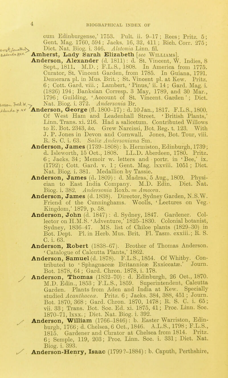 cum Edinburgense,'1753. Pult. ii. 9-17; Rees; Pritz. 5; Gent. Mag. 1760, 594; Jacks. 16, 32, 411; Rich. Corr. 275; fcvvt,C<^**^ Diet. Nat. Biog. i. 346. Alstonia Linn. fil. ajju-^»l»»-^- Amherst, Lady Sarah Slizabeth [see Williams]. Anderson, Alexander (d. 1811): d. St. Vincent, W. Indies, 8 Sept., 1811. M.D.; F.L.S., 1808. In America from 1775. Cm-ator, St. Vincent Garden, from 1785. In Guiana, 1791. Demerara pi. in Mus. Brit. ; St. Vincent pi. at Kew. Pritz. 6; Cott. Gard. viii.; Lambert, ' Pinus,' ii. 14; Gard. Mag. i. (1826) 194; Banksian Corresp. 3 May, 1789, and 30 Mar., 1796; Guilding, ' Account of St. Vincent. Garden ' ; Diet. Urtovs-TrsA W^ Nat. Biog. i. 372. Andersonia'Br. .jiL^Ur'^^ 'Anderson, George (fl. 1800-17): d. 10 Jan., 1817. F.L.S., 1800. Of West Ham and Leadenhall Street. 'British Plants,' Linn. Trans, xi. 216. Had a salicetum. Contributed Willows to E. Bot. 2343, &e. Grew Narcissi, Bot. Reg. t. 123. With J. P. Jones in Devon and Cornwall. Jones, Bot. Tour, viii. R. S. C. i. 63. Salix Andersoniana Sm. Anderson, James (1739-1808): b. Hermiston, Edinburgh, 1739; d. Isleworth, 15 Oct., 1808. LL.D. Aberdeen, 1780. Pritz. 6; Jacks. 34; Memoir w. letters and portr. in 'Bee,' ix. (1792); Cott. Gard. v. 1; Gent. Mag. Ixxviii. 1051; Diet. Nat. Biog. i. 381. Medallion by Tassie. Anderson, James (d. 1809): d. Madras, 5 Aug., 1809. Physi- cian to East India Company. M.D. Edin. Diet. Nat. Biog. i. 382. Anclersonia Roxb. = Amoora. Anderson, James (d. 1838). Director, Sydney Garden, N.S.W. Eriend of the Cunninghams. WooUs, ' Lectures on Veg. Kingdom,' 1879, p. 58. Anderson, John (d. 1847) : d. Sydney, 1847. Gardener. Col- lector on H.M.S. 'Adventure,' 1825-1830. Colonial botanist, Sydney, 1836-47. MS. list of Chiloe plants (1829-30) in Bot. Dept. PI. in Herb. Mus. Brit. El. Tasm. cxxiii.; R. S. C. i. 63. Anderson, Robert (1838-67). Brother of Thomas Anderson. ' Catalogue of Calcutta Plants,' 1862. Anderson, Samuel (d. 1878). F.L.S.,1854. Of Whitby. Con- tributed to ' Sphagnaceae Britannicas Exsiccatas.' Journ. Bot. 1878, 64; Gard. Chron. 1878, i. 178. / Anderson, Thomas (1832-70): d. Edinburgh, 26 Oct., 1870. M.D. Edin., 1853 ; F.L.S., 1859. Superintendent, Calcutta Garden. Plants from Aden and India at Kew. Specially studied Acanthciccce. Pritz. 6 ; Jacks. 384, 388, 451; Journ. Bot. 1870, 368 ; Gard. Chron. 1870, 1478; R. S. C. i. 65; vii. 33; Trans. Bot. Soc. Ed. xi. 1875, 41; Proc. Linn. Soc. 1870-71, Ixxx.; Diet. Nat. Biog. i. 392. y Anderson, William (1766-1846): b. Easter Warriston, Edin- burgh, 1766; d. Chelsea, 6 Oct., 1846. A.L.S., 1798 ; F.L.S., 1815. Gardener and Curator at Chelsea from 1814. Pritz. 6; Semple, 119, 203; Proc. Linn. Soc. i. 331; Diet. Nat. Biog. i. 393. ^ Anderson-Henry, Isaac (1799?-1884): b. Caputh, Perthshire,