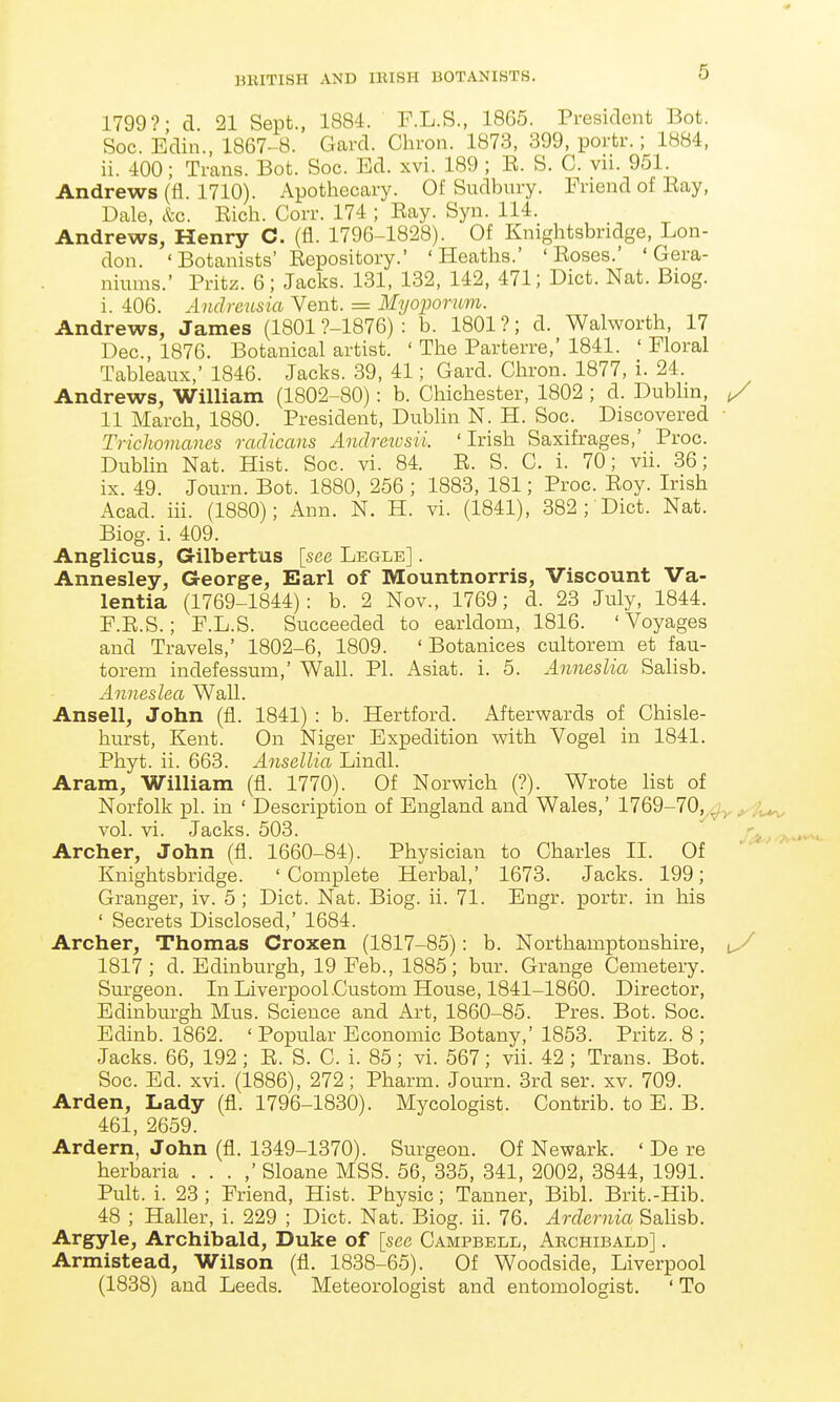 1799?; d. 21 Sept., 1884. P.L.S., 1865. President Bot. Soc. Edin., 1867-8. Gard. Chi-on. 1873, 399, portr.; 1884, ii. 400; Trans. Bot. Soc. Ed. xvi. 189 ; E. S. C. vii. 951. Andrews (fl. 1710). Apothecary. Of Sudbury. Friend of Eay, Dale, &c. Eich. Corr. 174 ; Eay. Syn. 114. Andrews, Henry C. (fl. 1796-1828). Of Knightsbridge, Lon- don. 'Botanists' Eepository.' 'Heaths.' 'Eoses.' 'Gera- niums.' Pritz. 6; Jacks. 131, 132, 142, 471; Diet. Nat. Biog. i. 406. Andreusia Vent. = Myoporum. Andrews, James (1801 ?-1876) : b. 1801 ?; d. Walworth, 17 Dec, 1876. Botanical artist. ' The Parterre,' 1841. ' Floral Tableaux,' 1846. Jacks. 39, 41; Gard. Chron. 1877, i. 24. Andrews, William (1802-80): b. Chichester, 1802 ; d. Dublin, y 11 March, 1880. President, Dublin N. H. Soc. Discovered Trichomanes radicans Andrezusii. 'Irish Saxifrages,' Proc. Dublin Nat. Hist. Soc. vi. 84. E. S. C. i. 70; vii. 36; ix. 49. Journ. Bot. 1880, 256 ; 1883, 181; Proc. Eoy. Irish Acad. iii. (1880); Ann. N. H. vi. (1841), 382 ; Diet. Nat. Biog. i. 409. Anglicus, Gilbertus [see Legle] . Annesley, George, Earl of Mountnorris, Viscount Va- lentia (1769-1844): b. 2 Nov., 1769; d. 23 July, 1844. F.E.S.; F.L.S. Succeeded to earldom, 1816. 'Voyages and Travels,' 1802-6, 1809. ' Botanices cultorem et fau- torem indefessum,' Wall. PL Asiat. i. 5. AnnesUa Salisb. Anneslea Wall. Ansell, John (fl. 1841) : b. Hertford. Afterwards of Chisle- hurst, Kent. On Niger Expedition with Vogel in 1841. Phyt. ii. 663. Ansellia Lindl. Aram, William (fl. 1770). Of Norwich (?). Wrote list of Norfolk pi. in ' Description of England and Wales,' 1769-70^^^;^ vol. vi. Jacks. 503. . Archer, John (fl. 1660-84). Physician to Charles II. Of Knightsbridge. ' Complete Herbal,' 1673. Jacks. 199; Granger, iv. 5 ; Diet. Nat. Biog. ii. 71. Engr. portr. in his ' Secrets Disclosed,' 1684. Archer, Thomas Croxen (1817-85): b. Northamptonshire, 1817; d. Edinburgh, 19 Feb., 1885; bur. Grange Cemetery. Surgeon. In Liverpool Custom House, 1841-1860. Director, Edinburgh Mus. Science and Art, 1860-85. Pres. Bot. Soc. Edinb. 1862. ' Popular Economic Botany,' 1853. Pritz. 8 ; Jacks. 66, 192 ; E. S. C. i. 85; vi. 567; vii. 42 ; Trans. Bot. Soc. Ed. xvi. (1886), 272; Pharm. Journ. 3rd ser. xv. 709. Arden, Lady (fl. 1796-1830). Mycologist. Contrib. to E. B. 461, 2659. Ardern, John (fl. 1349-1370). Surgeon. Of Newark. ' De re herbaria . . . ,' Sloane MSS. 56, 335, 341, 2002, 3844, 1991. Pult. i. 23 ; Friend, Hist. Physic; Tanner, Bibl. Brit.-Hib. 48 ; Haller, i. 229 ; Diet. Nat. Biog. ii. 76. Ardernia Sahsb. Argyle, Archibald, Duke of [see Campbell, Archibald] . Armistead, Wilson (fl. 1838-65). Of Woodside, Liverpool (1838) and Leeds. Meteorologist and entomologist. ' To