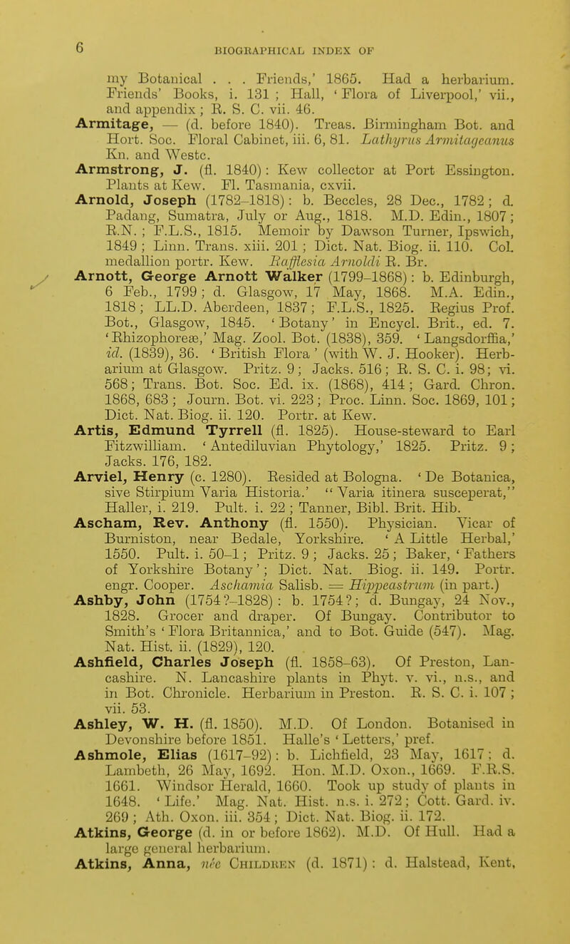 my Botanical . . . Friends,' 1865. Had a herbarium. Friends' Books, i. 131 ; Hall, ' Flora of Liverpool,' vii., and appendix ; R. S. C. vii. 46. Armitage, — (d. before 1840). Treas. Birmingham Bot. and Hort. Soc. Floral Cabinet, iii. 6, 81. Lathyrm Armitagcanus Kn. and Westc. Armstrong, J. (fl. 1840): Kew collector at Port Essiugtou, Plants at Kew. FL Tasmania, cxvii. Arnold, Joseph (1782-1818): b. Beccles, 28 Dec, 1782; d. Padang, Sumatra, July or Aug., 1818. M.D. Edin., 1807; R.N. ; F.L.S., 1815, Memoir by Dawson Turner, Ipswich, 1849 ; Linn. Trans, xiii. 201; Diet. Nat. Biog. ii. 110. CoL medallion portr. Kew. Bafflesia Arnoldi R. Br. Arnott, George Arnott Walker (1799-1868): b. Edinburgh, 6 Feb., 1799; d. Glasgow, 17 May, 1868. M.A. Edin., 1818; LL.D. Aberdeen, 1837; F.L.S., 1825. Regius Prof. Bot., Glasgow, 1845. 'Botany' in Encycl. Brit., ed. 7. 'Rhizophoreae,' Mag. Zool. Bot. (1838), 359. ' Langsdorffia,' id. (1839), 36. ' British Flora ' (with W. J. Hooker). Herb- arium at Glasgow. Pritz. 9; Jacks. 516; R. S. C. i. 98; ^^. 568; Trans. Bot. Soc. Ed. ix. (1868), 414; Gard. Chron. 1868, 683 ; Journ. Bot. vi. 223; Proc. Lmn. Soc. 1869, 101; Diet. Nat. Biog. ii. 120. Portr. at Kew. Artis, Edmund Tyrrell (fl. 1825). House-steward to Earl FitzwilUam. ' Antediluvian Phytology,' 1825. Pritz. 9; Jacks. 176, 182. Arviel, Henry (c. 1280). Resided at Bologna. ' De Botauica, sive Stirpium Varia Historia.'  Varia itinera susceperat, Haller, i. 219. Pult. i. 22 ; Tanner, Bibl. Brit. Hib. Ascham, Rev. Anthony (fl. 1550). Physician. Vicar of Burniston, near Bedale, Yorkshire. ' A Little Herbal,' 1550. Pult. i. 50-1; Pritz. 9 ; Jacks. 25 ; Baker, ' Fathers of Yorkshire Botany'; Diet. Nat. Biog. ii. 149. Portr. engr. Cooper. Ascliamia Salisb. = Hipijcastriim (in part.) Ashby, John (1754?-1828) : b. 1754?; d. Bungay, 24 Nov., 1828. Grocer and draper. Of Bungay. Contributor to Smith's ' Flora Britannica,' and to Bot. Guide (547). Mag. Nat. Hist. ii. (1829), 120. Ashfield, Charles Joseph (fl. 1858-63). Of Preston, Lan- cashire. N. Lancashire plants in Phyt. v. vi., n.s., and in Bot. Chronicle. Herbarium in Preston. R. S. C. i. 107 ; vii. 53. Ashley, W. H. (fl. 1850). M.D. Of London. Botanised in Devonshire before 1851. Halle's 'Letters,' pi'ef. Ashmole, Elias (1617-92): b. Lichfield, 23 May, 1617; d. Lambeth, 26 May, 1692. Hon. M.D. Oxon., 1669. F.R.S. 1661. Windsor Herald, 1660. Took up study of plants in 1648. ' Life.' Mag. Nat. Hist. n.s. i. 272; Cott. Gard. iv. 269 ; Ath. Oxon. iii. 354; Diet. Nat. Biog. ii. 172. Atkins, George (d. in or before 1862). M.D. Of Hull. Had a large general herbarium. Atkins, Anna, nh Childiien (d. 1871) : d. Halstead, Kent,