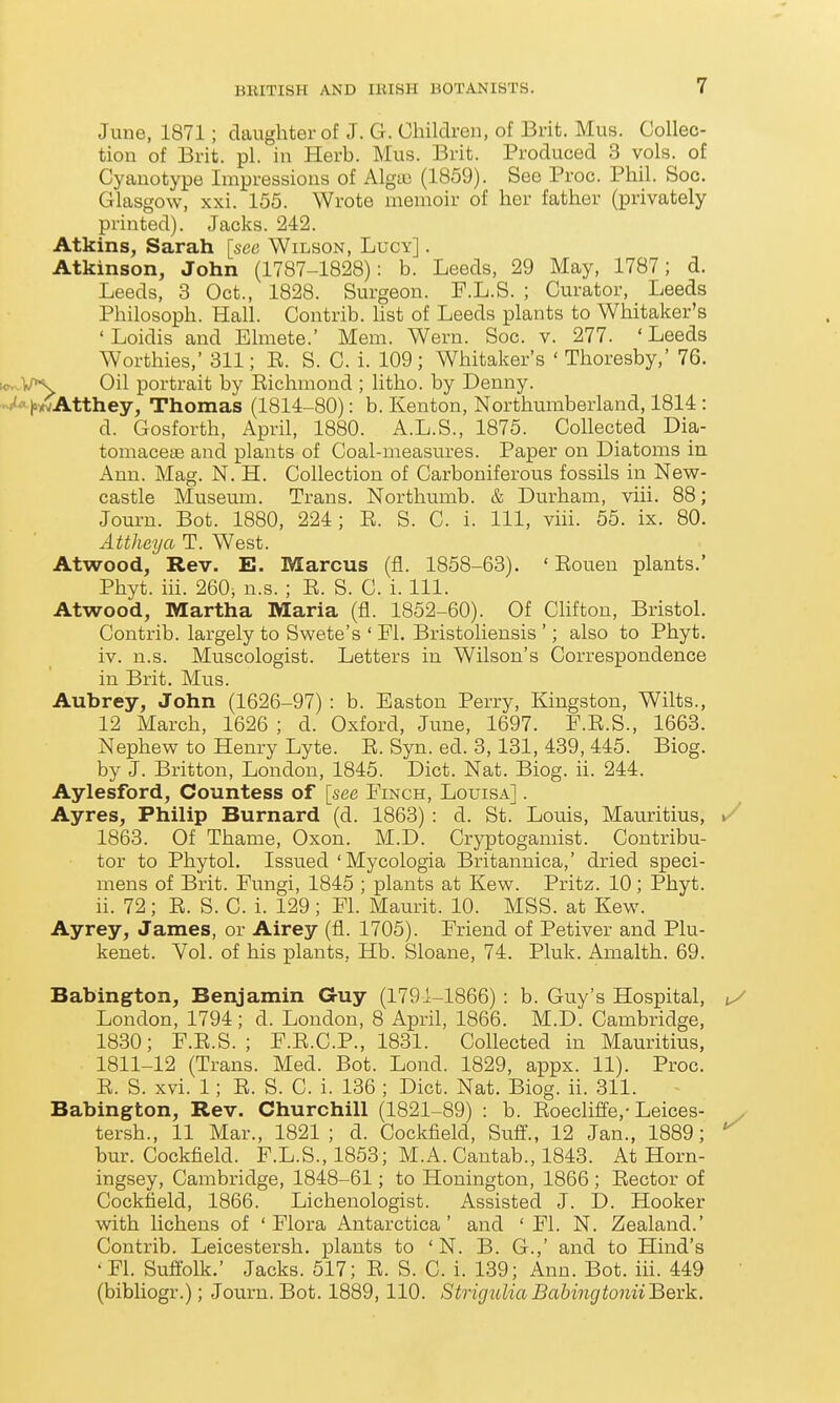 June, 1871; daughter of J. G. Children, of Brit. Mus. Collec- tion of Brit. pi. in Herb. Mus. Brit. Produced 3 vols, of Cyanotype Impressions of Algte (1859). See Proc. Phil. Soc. Glasgow, xxi. 155. Wrote memoir of her father (privately printed). Jacks. 242. Atkins, Sarah [see Wilson, Lucy] . Atkinson, John (1787-1828): b. Leeds, 29 May, 1787; d. Leeds, 3 Oct., 1828. Surgeon. F.L.S. ; Curator, Leeds Philosoph. Hall. Contrib. list of Leeds plants to Whitaker's ' Loidis and Elmete.' Mem. Wern. Soc. v. 277. 'Leeds Worthies,' 311; E. S. C. i. 109; Whitaker's ' Thoresby,' 76. KNvV^ Oil portrait by Eichmond ; litho. by Denny. -A|>^Atthey, Thomas (1814-80): b. Kenton, Northumberland, 1814 : d. Gosforth, April, 1880. A.L.S., 1875. Collected Dia- tomacese and plants of Coal-measures. Paper on Diatoms in Ann. Mag. N. H. Collection of Carboniferous fossils in New- castle Museum. Trans. Northumb. & Durham, viii. 88; Jouru. Bot. 1880, 224; E. S. C. i. Ill, viii. 55. ix. 80. Attheya T. West. Atwood, Rev. E. Marcus (fi. 1858-63). ' Eouen plants.' Phyt. iii. 260, n.s. ; E. S. C. i. 111. Atwood, Martha Maria (fl. 1852-60). Of Chfton, Bristol. Contrib. largely to Swete's ' PI. Bristoliensis '; also to Phyt. iv. n.s. Muscologist. Letters in Wilson's Correspondence in Brit. Mus. Aubrey, John (1626-97) : b. Easton Perry, Kingston, Wilts., 12 March, 1626 ; d. Oxford, June, 1697. P.E.S., 1663. Nephew to Henry Lyte. E. Syn. ed. 3,131, 439, 445. Biog. by J. Britton, London, 1845. Diet. Nat. Biog. ii. 244. Aylesford, Countess of [see Pinch, Louisa] . Ayres, Philip Burnard (d. 1863) : d. St. Louis, Mauritius, »/ 1863. Of Thame, Oxon. M.D. Cryptogamist. Contribu- tor to Phytol. Issued 'Mycologia Britannica,' dried speci- mens of Brit. Fungi, 1845 ; plants at Kew. Pritz. 10; Phyt. ii. 72; E. S. C. i. 129; El. Maurit. 10. MSS. at Kew. Ayrey, James, or Airey (fl. 1705). Eriend of Petiver and Plu- kenet. Vol. of his plants, Hb. Sloane, 74. Pluk. Amalth. 69. Babington, Benjamin Guy (1791-1866) : b. Guy's Hospital, ^/ London, 1794; d. London, 8 April, 1866. M.D. Cambridge, 1830; E.E.S. ; E.E.C.P., 1831. Collected in Mauritius, 1811-12 (Trans. Med. Bot. Lond. 1829, appx. 11). Proc. E. S. xvi. 1; E. S. C. i. 136 ; Diet. Nat. Biog. ii. 311. Babington, Rev. Churchill (1821-89) : b. Eoeclifle,-Leices- tersh., 11 Mar., 1821; d. Cockfield, Sufi., 12 Jan., 1889; bur. Cockfield. F.L.S., 1853; M.A. Cantab., 1843. At Horn- ingsey, Cambridge, 1848-61; to Honington, 1866 ; Eector of Cockfield, 1866. Lichenologist. Assisted J. D. Hooker with lichens of 'Flora Antarctica' and ' Fl. N. Zealand.' Contrib. Leicestersh. plants to ' N. B. G.,' and to Hind's 'El. Suflblk.' Jacks. 517; E. S. C. i. 139; Ann. Bot. iii. 449 (bibliogr.); Journ. Bot. 1889, 110. StrigtoliaBabingtonWBevk.