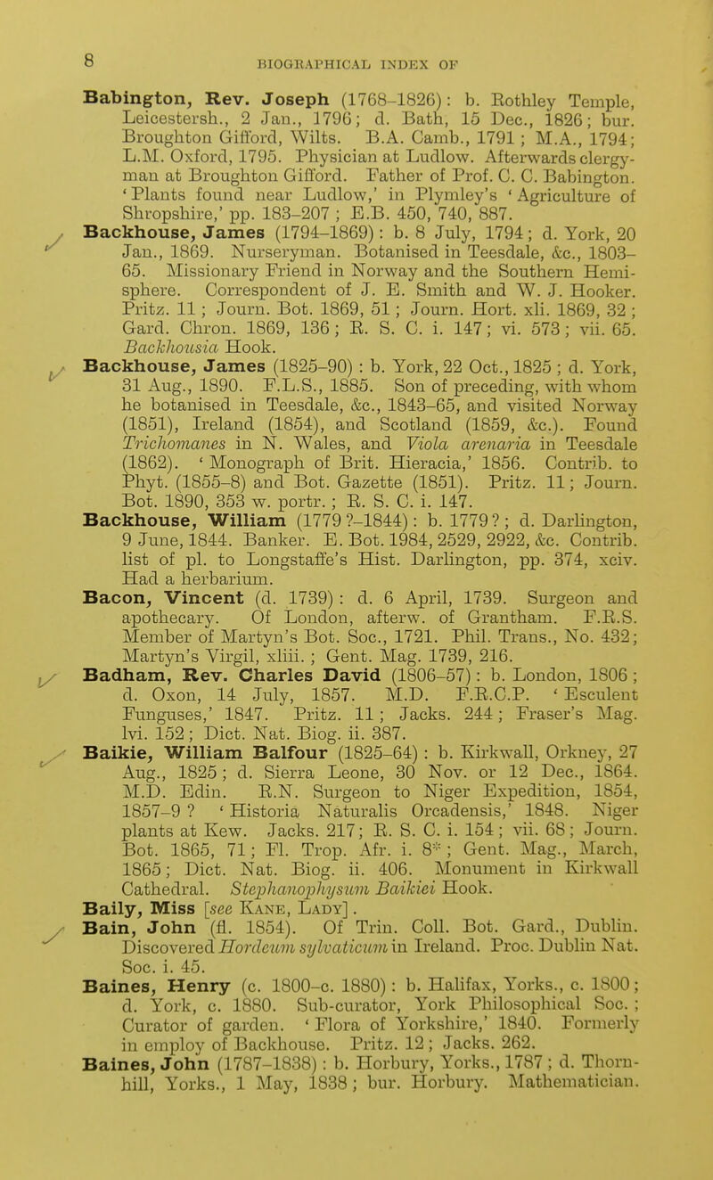 Babington, Rev. Joseph (1768-1826): b. Eothley Temple, Leicestersh., 2 Jan., 1796; d. Bath, 15 Dec, 1826; bur. Broughton Giftbrd, Wilts. B.A. Camb., 1791; M.A., 1794; L.M. Oxford, 1795. Physician at Ludlow. Afterwards clergy- man at Broughton Gifford. Father of Prof. C. G. Babington. 'Plants found near Ludlow,' in Plymley's 'Agriculture of Shropshire,' pp. 183-207 ; E.B. 450, 740, 887. Backhouse, James (1794-1869): b. 8 July, 1794; d. York, 20 Jan., 1869. Nurseryman. Botanised in Teesdale, &c., 1803- 65. Missionary Friend in Norway and the Southern Hemi- sphere. Correspondent of J. E. Smith and W. J. Hooker. Pritz. 11; Journ. Bot. 1869, 51; Journ. Hort, xH. 1869, 32 ; Gard. Chron. 1869, 136; E. S. C. i. 147; vi. 573; vii. 65. Bachlwusia Hook. Backhouse, James (1825-90) : b. York, 22 Oct., 1825 ; d. York, 31 Aug., 1890. F.L.S., 1885. Son of preceding, with whom he botanised in Teesdale, &c., 1843-65, and visited Norway (1851), Ireland (1854), and Scotland (1859, &c.). Found Trichomanes in N. Wales, and Viola arenaria in Teesdale (1862). ' Monograph of Brit. Hieracia,' 1856. Contrib. to Phyt. (1855-8) and Bot. Gazette (1851). Pritz. 11; Journ. Bot. 1890, 353 w. portr. ; E. S. C. i. 147. Backhouse, William (1779 ?-1844): b. 1779?; d. Darhngton, 9 June, 1844. Banker. E. Bot. 1984, 2529, 2922, &c. Contrib. list of pi. to Longstaffe's Hist. Darlington, pp. 374, xciv. Had a herbarium. Bacon, Vincent (d. 1739) : d. 6 April, 1739. Surgeon and apothecary. Of London, afterw. of Grantham. F.E.S. Member of Martyn's Bot. Soc, 1721. Phil. Trans., No. 432; Martyn's Virgil, xliii.; Gent. Mag. 1739, 216. Badham, Rev. Charles David (1806-57): b. London, 1806 ; d. Oxon, 14 July, 1857. M.D. F.E.C.P. ' Esculent Funguses,' 1847. Pritz. 11; Jacks. 244; Fraser's Mag. Ivi. 152; Diet. Nat. Biog. ii. 387. Baikie, William Balfour (1825-64) : b. Kirkwall, Orkney, 27 Aug., 1825; d. Sierra Leone, 30 Nov. or 12 Dec, 1864. M.D. Edin. E.N. Surgeon to Niger Expedition, 1854, 1857-9 ? ' Historia Naturahs Orcadensis,' 1848. Niger plants at Kew. Jacks. 217; E. S. C. i. 154; vii. 68; Journ. Bot. 1865, 71; Fl. Trop. Afr. i. 8-; Gent. Mag., March, 1865; Diet. Nat. Biog. ii. 406. Monument in Kirkwall Cathedral. Stcphanophysuvi Baihici Hook. Baily, Miss [see Kane, Lady] . Bain, John (fl. 1854). Of Trin. Coll. Bot. Gard., Dublin. Discovered. Hordettm sylvaticum in Ireland. Proc. Dublin Nat. Soc. i. 45. Baines, Henry (c. 1800-c 1880): b. Halifax, Yorks., c. 1800; d. York, c. 1880. Sub-curator, York Philosophical Soc. ; Curator of garden. ' Flora of Yorkshire,' 1840. Formerly in employ of Backhouse. Pritz. 12 ; Jacks. 262, Baines, John (1787-1838): b. Horbury, Yorks., 1787 ; d. Thorn- hill, Yorks., 1 May, 1838 ; bur. Horbury. Mathematician.