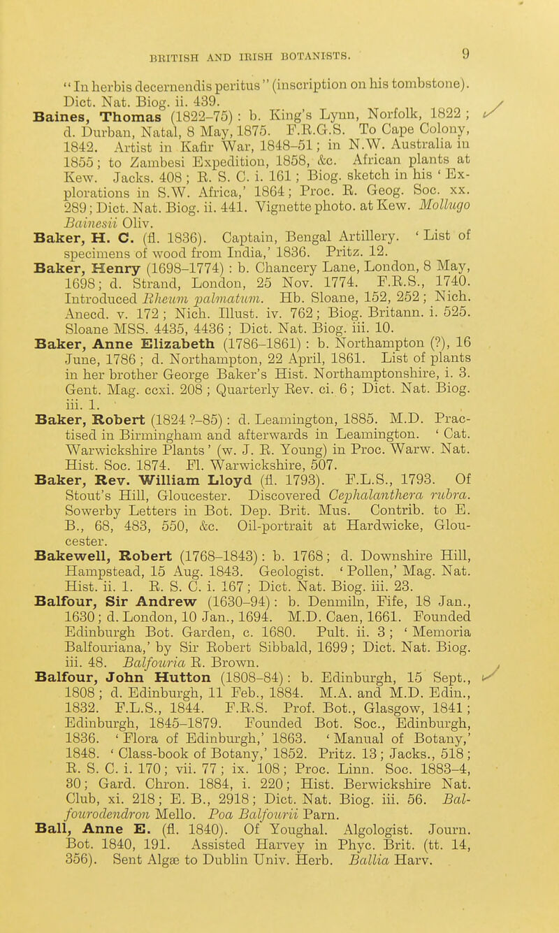 In herbis decemendis peritus  (inscription on his tombstone). Diet. Nat. Biog. ii. 439. Baines, Thomas (1822-75) : b. King's Lynn, Norfolk, 1822 ; d. Durban, Natal, 8 May, 1875. F.E.G.S. To Cape Colony, 1842. Artist in Kafir War, 1848-51; in N.W. Australia in 1855; to Zambesi Expedition, 1858, &c. African plants at Kew. Jacks. 408 ; E. S. C. i. 161; Biog. sketch in his ' Ex- plorations in S.W. Africa,' 1864; Proc. E. Geog. Soc. xx. 289;Dict. Nat. Biog. ii. 441. Vignette photo, at Kew. Mollucjo Bainesii Oliv, Baker, H. C. (fl. 1836). Captain, Bengal Artillery. ' List of specimens of wood from India,' 1836. Pritz. 12. Baker, Henry (1698-1774) : b. Chancery Lane, London, 8 May, 1698; d. Strand, London, 25 Nov. 1774. F.E.S., 1740. Introduced Eheum palmatum. Hb. Sloane, 152, 252 ; Nich. Anecd. v. 172 ; Nich. Illust. iv. 762; Biog. Britann. i. 525. Sloane MSS. 4435, 4436 ; Diet. Nat. Biog. iii. 10. Baker, Anne Elizabeth (1786-1861) : b. Northampton (?), 16 June, 1786 ; d. Northampton, 22 April, 1861. List of ]Dlants in her brother George Baker's Hist. Northamptonshire, i. 3. Gent. Mag. ecxi. 208 ; Quarterly Eev. ei. 6; Diet. Nat. Biog. iii. 1. Baker, Robert (1824 ?-85) : d. Leamington, 1885. M.D. Prac- tised in Birmingham and afterwards in Leamington. ' Cat. Warwickshire Plants' (w. J. E. Young) in Proc. Warw. Nat. Hist. Soe. 1874. Fl. Warwickshire, 507. Baker, Rev. William Lloyd (fi. 1793). F.L.S., 1793. Of Stout's Hill, Gloucester. Discovered Geplialantliera rubra. Sowerby Letters in Bot. Dep. Brit. Mus. Contrib. to E. B., 68, 483, 550, &c. Oil-portrait at Hardwicke, Glou- cester. Bakewell, Robert (1768-1843): b. 1768; d. Downshire Hill, Hampstead, 15 Aug. 1843. Geologist. ' Pollen,' Mag. Nat. Hist. ii. 1. E. S. C. i. 167; Diet. Nat. Biog. iii. 23. Balfour, Sir Andrew (1630-94): b. Denmiln, Fife, 18 Jan., 1630; d. London, 10 Jan., 1694. M.D. Caen, 1661. Founded Edinburgh Bot. Garden, c. 1680. Pult. ii. 3 ; ' Memoria Balfouriana,' by Sir Eobert Sibbald, 1699; Diet. Nat. Biog. iii. 48. Balfouria E. Brown. Balfour, John Hutton (1808-84): b. Edinburgh, 15 Sept., 1808 ; d. Edinburgh, 11 Feb., 1884. M.A. and M.D. Edin., 1832. F.L.S., 1844. F.E.S. Prof. Bot., Glasgow, 1841; Edinburgh, 1845-1879. Founded Bot. Soe., Edinburgh, 1836. ' Flora of Edinburgh,' 1863. ' Manual of Botany,' 1848. ' Class-book of Botany,' 1852. Pritz. 13 ; Jacks., 518 ; E. S. C. i. 170; vii. 77; ix. 108; Proc. Linn. Soe. 1883-4, 30; Card. Chron. 1884, i. 220; Hist. Berwickshire Nat. Club, xi. 218; E. B., 2918; Diet. Nat. Biog. iii. 56. Bal- fourodcnclron Mello. Poa Balfourii Parn. Ball, Anne E. (fl. 1840). Of Youghal. Algologist. Journ. Bot. 1840, 191. Assisted Harvey in Phye. Brit. (tt. 14, 356). Sent Algas to Dublin Univ. Herb. Ballia Harv.