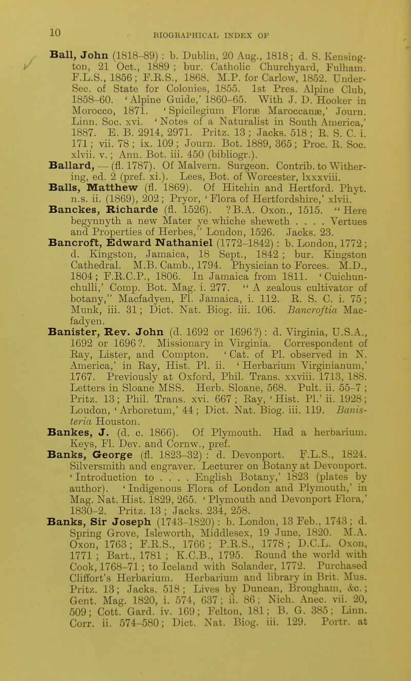 Ball, John (1818-89) : b. Dublin, 20 Aug., 1818; d. S. Kensing- ton, 21 Oct., 1889 ; bur. Catholic Churchyard, Fulham. F.L.S., 1856; F.E.S., 1868. M.P. for Carlow, 1852. Under- Sec, of State for Colonies, 1855. 1st Pres. Alpine Club, 1858-60. ' Alpine Guide,' 1860-65. With J. D. Hooker in Morocco, 1871. ' Spicilegium Florae Maroccanie,' Journ. Linn. Soc. xvi. ' Notes of a Naturalist in South America,' 1887. B. B. 2914, 2971. Pritz. 13 ; Jacks. 518 ; E. S. C. i. 171; vii. 78 ; ix. 109; Journ. Bot. 1889, 365; Proc. K. Soc. xlvii. V.; Ann. Bot. iii. 450 (bibliogr.). Ballard,— (fl. 1787). Of Malvern. Surgeon. Contrib. to Wither- ing, ed. 2 (pref. xi.). Lees, Bot. of Worcester, Ixxxviii. Balls, Matthew (fl. 1869). Of Hitchin and Hertford. Phyt. n.s. ii. (1869), 202; Pryor, 'Flora of Hertfordshire,' xlvii. Banckes, Richarde (fl. 1526). ?B.A. Oxon., 1515. Here begynnyth a iie-w Mater ye whiche sheweth .... Vertues and Properties of Herbes, London, 1526. Jacks. 23. Bancroft, Edward Nathaniel (1772-1842) : b. London, 1772 ; d. Kingston, Jamaica, 18 Sept., 1842 ; bur. Kingston Cathedral. M.B. Camb., 1794. Physician to Forces. M.D., 1804; F.E.C.P., 1806. In Jamaica from 1811. ' Cuichun- chulli,' Comp. Bot. Mag. 1. 277.  A zealous cultivator of botany, Macfadyen, Fl. Jamaica, i. 112. E. S. C. i. 75; Munk, iii. 31; Diet. Nat. Biog. iii. 106. Bancroftia Mac- fadyen. Banister, Rev. John (d. 1692 or 1696?) : d. Virginia, U.S.A., 1692 or 1696 ?. Missionary in Virginia. Correspondent of Eay, Lister, and Compton. ' Cat. of PL observed in N. America,' in Eay, Hist. PI. ii. ' Herbarium Virginianum,' 1767. Previously at Oxford, Phil. Trans, xxviii. 1713, 188. Letters in Sloane MSS. Herb. Sloane, 568. Pult. ii. 55-7 ; Pritz. 13; Phil. Trans, xvi. 667; Eay, 'Hist. PL'ii. 1928; Loudon, ' Arboretum,' 44 ; Diet. Nat. Biog. iii. 119. Banis- teria Houston. Bankes, J. (d. c. 1866). Of Plymouth. Had a herbarium. Keys, Fl. Dev. and Cornw., pref. Banks, George (fl. 1823-32) : d. Devonport. F.L.S., 1824. Silversmith and engraver. Lecturer on Botany at Devonport. ' Introduction to ... . Enghsh Botany,' 1823 (plates by author). 'Indigenous Flora of London and Plymouth,' in Mag. Nat. Hist. 1829, 265. ' Plymouth and Devonport Flora,' 1830-2. Pritz. 13 ; Jacks. 234, 258. Banks, Sir Joseph (1743-1820) : b. London, 13 Feb., 1743; d. Spring Grove, Isleworth, Middlesex, 19 June, 1820. M.A. Oxon, 1763; F.E.S., 1766; P.E.S., 1778; D.C.L. Oxon, 1771 ; Bart., 1781 ; K.C.B., 1795. Eound the world with Cook, 1768-71 ; to Iceland with Solander, 1772. Purchased Cliffort's Herbarium. Herbarium and library in Brit. Mus. Pritz. 13; Jacks. 518 ; Lives by Duncan, Brougham, &c.; Gent. Mag. 1820, i. 574, 637; ii. 86; Nich. Anec. vii. 20, 509; Cott. Gard. iv. 169; Felton, 181; B. G. 385; Linn. Corr. ii. 574-580; Diet. Nat. Biog. iii. 129. Portr. at