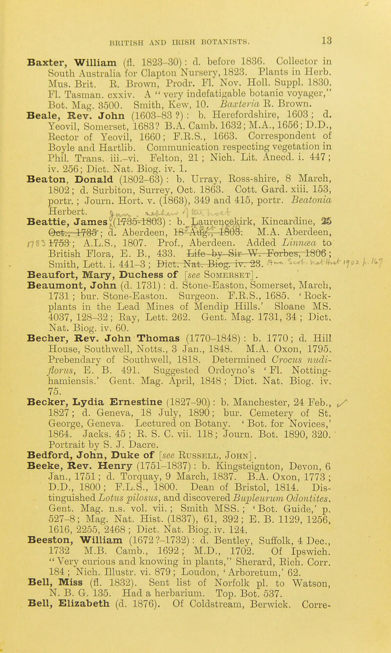 Baxter, William (fl. 1823-30): d. before 183G. Collector in South Australia for Clapton Nursery, 1823. Plants in Herb. Mus. Brit. E. Brown, Prodr. Fl. Nov. Holl. Suppl. 1830. Fl. Tasman. cxxiv. A  very indefatigable botanic voyager, Bot. Mag. 8500. Smith, Kew, 10. Baxteria E. Brown. Beale, Rev. John (1603-83 ?) : b. Herefordshire, 1603 ; d. Yeovil, Somerset, 1683? B.A. Camb. 1632; M.A., 1656; D.D., Eector of Yeovil, 1660; F.E.S., 1663. Correspondent of Boyle and Hartlib. Communication respecting vegetation in Phil. Trans, iii.-vi. Felton, 21; Nich. Lit. Anecd. i. 447; iv. 256; Diet. Nat. Biog. iv. 1. Beaton, Donald (1802-63) : b. Urray, Eoss-shire, 8 March, 1802; d. Surbiton, Surrey, Oct. 1863. Cott. Gard. xiii. 153, portr.; Journ. Hort. v. (1863), 349 and 415, portr. Beatonia Herbert. . vjl:.<i:--- '..-^f ©tjtrr-i^S-; d. Aberdeen, i8-^Ai:%.T4803; M.A. Aberdeen, r78'i3:^; A.L.S., 1807. Prof., Aberdeen. Added iw»^ea to British Flora, B. B., 433. Iriie-^^i-F-Wr-F^orbes, 1806; Smith, Lett. i. 441-3 ; BTctr-Natr-Biog.-TV7-^. •? Beaufort, Mary, Duchess of [see Somebset] . Beaumont, John (d. 1731): d. Stone-Easton, Somerset, March, 1731; bur. Stone-Easton. Surgeon. F.E.S., 1685. ' Eock- plants in the Lead Mines of Mendip Hills.' Sloane MS. 4037, 128-32 ; Eay, Lett. 262. Gent. Mag. 1731, 34 ; Diet. Nat. Biog. iv. 60. Beoher, Rev. John Thomas (1770-1848) : b. 1770; d. Hill House, Southwell, Notts., 3 Jan., 1848. M.A. Oxon, 1795. Prebendary of Southwell, 1818. Determined Crocus nudi- florus, E. B. 491. Suggested Ordoyno's ' Fl. Notting- hamiensis.' Gent. Mag. April, 1848 ; Diet. Nat. Biog. iv. 75. Becker, Lydia Ernestine (1827-90.): b. Manchester, 24 Feb., 1827; d. Geneva, 18 July, 1890; bur. Cemetery of St. George, Geneva. Lectured on Botany. ' Bot. for Novices,' 1864. Jacks. 45 ; E. S. C. vii. 118; Journ. Bot. 1890, 320. Portrait by S. J. Dacre. Bedford, John, Duke of [see Eussell, John] . Beeke, Rev. Henry (1751-1837): b. Kingsteignton, Devon, 6 Jan., 1751; d. Torquay, 9 March, 1837. B.A. Oxon, 1773 ; D.D., 1800 ; F.L.S., 1800. Dean of Bristol, 1814. Dis^ tinguished Lo^'Zts pilosus, and discovered ^'^tjjZe^mw?^ Odontites. Gent. Mag. n.s. vol. vii.; Smith MSS.; 'Bot. Guide,' p. 527-8; Mag. Nat. Hist. (1837), 61, 392; E. B. 1129, 1256, 1616, 2255, 2468 ; Diet. Nat. Biog. iv. 124. Beeston, William (1672 ?-1732): d. Bentley, Suffolk, 4 Dec, 1732 M.B. Camb., 1692; M.D., 1702. Of Ipswich. Very curious and knowing in plants, Sherard, Eich. Corr. 184 ; Nich. Illustr. vi. 879; Loudon, 'Arboretum,' 62. Bell, Miss (fl. 1832). Sent list of Norfolk pi. to Watson, N. B. G. 135. Had a herbarium. Top. Bot. 537. Bell, Elizabeth (d. 1876). Of Coldstream, Berwick. Corre- lekirk, Kincardine, 25