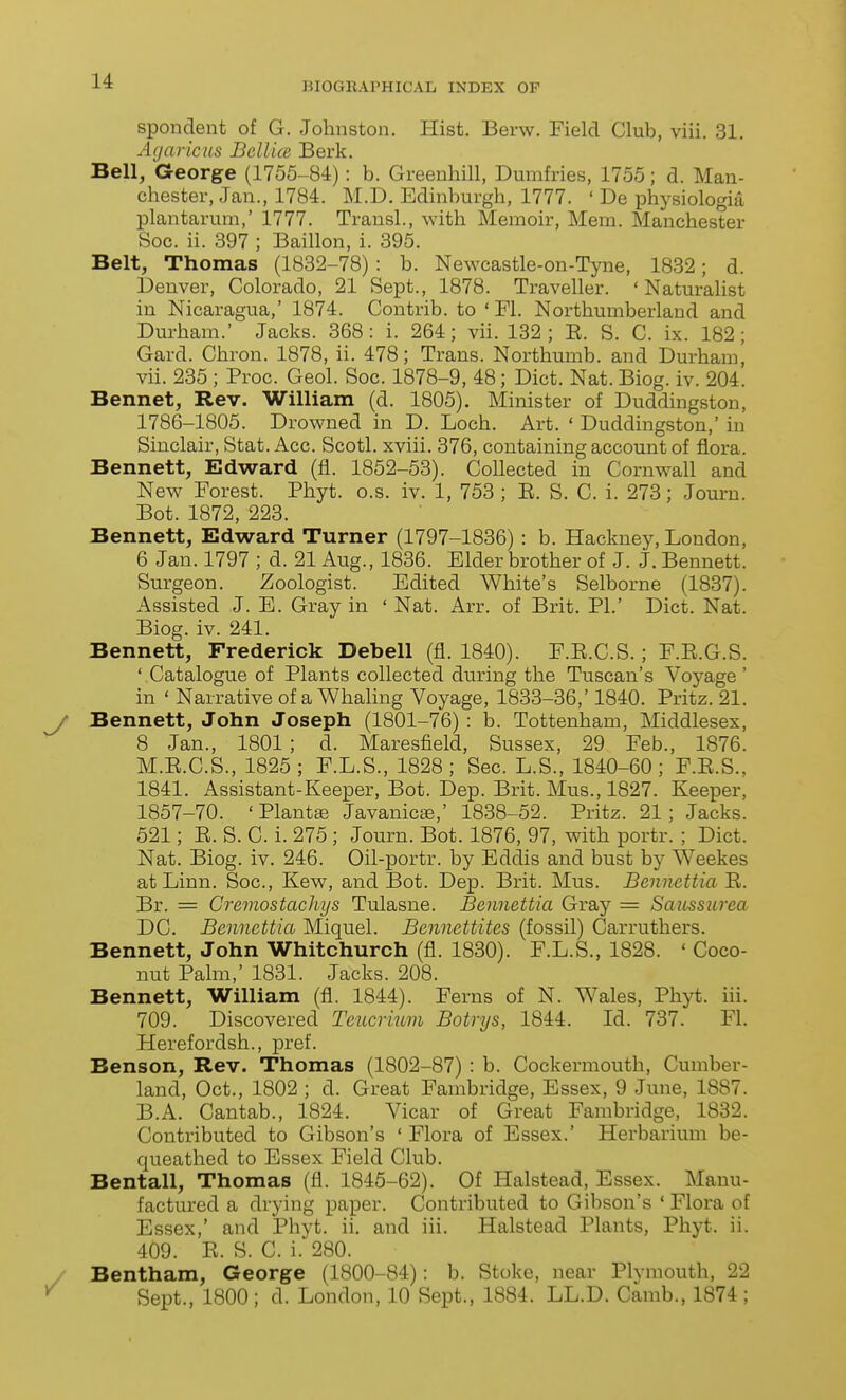 spondent of G. Johnston. Hist. Berw. Field Club, viii. 31. Agaricns Bcllice Berk. Bell, George (1755-84): b. Greenhill, Dumfries, 1755; d. Man- chester, Jan., 1784. M.D. Edinburgh, 1777. ' De physiologia plantarum,' 1777. Transl., with Memoir, Mem. Manchester Soc. ii. 397 ; Baillon, i. 395. Belt, Thomas (1832-78) : b. Newcastle-on-Tyne, 1832; d. Denver, Colorado, 21 Sept., 1878. Traveller. 'Naturalist in Nicaragua,' 1874. Contrib. to ' Fl. Northumberland and Durham.' Jacks. 368: i. 264; vii. 182; E. S. C. ix. 182; Gard. Chron. 1878, ii. 478; Trans. Northumb. and Durham^ vii. 235 ; Proc. Geol. Soc. 1878-9, 48; Diet. Nat. Biog. iv. 204. Bennet, Rev. William (d. 1805). Minister of Duddingston, 1786-1805. Drowned in D. Loch. Art. ' Duddingston,' in Sinclair, Stat. Acc. Scotl. xviii. 376, containing account of flora. Bennett, Edward (fl. 1852-53). Collected in Cornwall and New Forest. Phyt. o.s. iv. 1, 753 ; E. S. C. i. 273; Journ. Bot. 1872, 223. Bennett, Edward Turner (1797-1836) : b. Hackney, London, 6 Jan. 1797 ; d. 21 Aug., 1836. Elder brother of J. J. Bennett. Surgeon. Zoologist. Edited White's Selborne (1837). Assisted J. E. Gray in ' Nat. Arr. of Brit. PL' Diet. Nat. Biog. iv. 241. Bennett, Frederick Debell (fl. 1840). F.E.C.S.; F.E.G.S. ' Catalogue of Plants collected during the Tuscan's Voyage ' in ' Narrative of a Whaling Voyage, 1833-36,' 1840. Pritz. 21. Bennett, John Joseph (1801-76) : b. Tottenham, Middlesex, 8 Jan., 1801; d. Maresfield, Sussex, 29 Feb., 1876. M.E.C.S., 1825 ; F.L.S., 1828 ; Sec. L.S., 1840-60 ; F.E.S., 1841. Assistant-Keeper, Bot. Dep. Brit. Mus., 1827. Keeper, 1857-70. 'Plantae Javanicse,' 1838-52. Pritz. 21; Jacks. 521; E. S. C. i. 275 ; Journ. Bot. 1876, 97, with portr. ; Diet. Nat. Biog. iv. 246. Oil-portr. by Eddis and bust by Weekes at Linn. Soc, Kew, and Bot. Dep. Brit. Mus. Bennettia E. Br. = Gremostachys Tulasne. Bennettia Gray = Saicssurea DC. Bennettia Miquel. Bennettites (fossil) Carruthers. Bennett, John Whitchurch (fl. 1830). F.L.S., 1828. ' Coco- nut Palm,' 1831. Jacks. 208. Bennett, William (fl. 1844). Ferns of N. Wales, Phyt. iii. 709. Discovered Teucrium Botrys, 1844. Id. 737. Fl. Herefordsh., pref. Benson, Rev. Thomas (1802-87) : b. Cockermouth, Cumber- land, Oct., 1802 ; d. Great Fambridge, Essex, 9 June, 1887. B.A. Cantab., 1824. Vicar of Great Fambridge, 1882. Contributed to Gibson's ' Flora of Essex.' Herbarium be- queathed to Essex Field Club. Bentall, Thomas (fl. 1845-62). Of Halstead, Essex. Manu- factured a drying paper. Contributed to Gibson's ' Flora of Essex,' and Phyt. ii, and iii. Halstead Plants, Phyt. ii. 409. E. S. C. i. 280. Bentham, George (1800-84): b. Stoke, near Plymouth, 22 Sept., 1800; d. London, 10 Sept., 1884. LL.D. Camb., 1874 ;