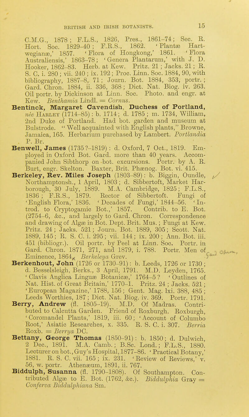 G.M.G., 1878; F.L.S., 1826, Pres., 1861-74; Sec. R. Hort. Soc. 1829-40 ; F.E.S., 1862. ' Plantoe Hart- wegiante,' 1857. 'Flora of Hongkong,' 1861. 'Flora Australiensis,' 1863-78; 'Genera Plantarum,' with J. D. Hooker, 1862-83. Herb, at Kew. Pritz. 21 ; Jacks. 21; E. S. C. i. 280 ; vii. 240 ; ix. 192 ; Proc. Linn. Soc. 1884, 90, with bibliography, 1887-8, 71; Journ. Bot. 1884, 353, portr. ; Gard. Chron. 1884, ii. 336, 368 ; Diet. Nat. Biog. iv. 263. Oil portr. by Dickinson at Linn. Soc. Photo, and engr. at Kew. Benthamia Lindl. = Gornus. Bentinck, Margaret Cavendish, Duchess of Portland, nee Harley (1714-85): b. 1714; d. 1785 ; m. 1734, William, 2nd Duke of Portland. Had bot. garden and museum at Bulstrode.  Well acquainted with English plants, Browne, Jamaica, 165. Herbarium purchased by Lambert. Portlandia P. Br. Benwell, James (1735?-1819) : d. Oxford, 7 Oct., 1819. Em- ployed in Oxford Bot. Gard. more than 40 years. Accom- panied John Sibthorp on -bot. excursions. Portr. by A. R. Burt, engr. Skelton. Baxter, Brit. Phsenog. Bot. vi. 415. Berkeley, Rev. Miles Joseph (1803-89): b. Biggin, Oundle, ^ Northamptonsh., 1 April, 1803; d. Sibbertoft, Market Har- borough, 30 July, 1889. M.A. Cambridge, 1825; F.L.S., 1836 ; F.E.S., 1879. Eector of Sibbertoft. Fungi of 'English Flora,' 1836. ' Decades of Fungi,' 1844-56. ' In- trod. to Cryptogamic Bot.,' 1857. Contrib. to E. Bot. (2754-6, &c., and largely to Gard. Chron. Correspondence and drawing of Algae in Bot. Dept. Brit. Mus.; Fungi at Kew. Pritz. 24 ; Jacks. 521; Journ. Bot. 1889, 305; Scott. Nat. 1889, 145; E. S. C. i. 295; vii. 144; ix. 200 ; Ann. Bot. iii. 451 (bibliogr.). Oil portr. by Peel at Linn. Soc. Portr. in Gard. Chron. 1871, 271, and 1879, i. 788. Portr. Men of , < Eminence, 1864^ Berkeleya Grev. ? Berkenhout, John (1726 or 1730-91): b. Leeds, 1726 or 1730 ; d. Besselsleigh, Berks., 3 April, 1791. M.D. Leyden, 1765. ' Clavis Anglica Linguae Botanicae,' 1764-5 ? ' Outlines of Nat. Hist, of Great Britain,' 1770-1. Pritz. 24 ; Jacks. 521; 'European Magazine,' 1788, 156; Gent. Mag. Ixi. 388, 485 ; Leeds Worthies, 187; Diet. Nat. Biog. iv. 369. Portr. 1791. Berry, Andrew (fl. 1805-19). M.D. Of Madras. Contri- buted to Calcutta Garden. Friend of Eoxburgh. Eoxburgh, ' Coromandel Plants,' 1819, iii. 60; ' Account of Columbo Eoot,' Asiatic Eesearches, x. 335. E. S. C. i. 307. Berria Eoxb. = Berry a DC. Bettany, George Thomas (1850-91): b. 1850; d. Dulwich, 2 Dec, 1891. M.A. Camb.; B.Sc. Lond.; F.L.S., 1880. Lecturer on hot., Guy's Hospital, 1877-86. ' Practical Botany,' 1881. E. S. C. vii. 165; ix. 231. 'Eeview of Eeviews,' v. 56, w. portr. Athenaeum, 1891, ii. 767. Biddulph, Susanna (fl. 1790-1808). Of Southampton. Con- tributed Algae to E. Bot. (1762, &c.). Biclclulphia Gray = Conferva Bidclulphiana Sm.