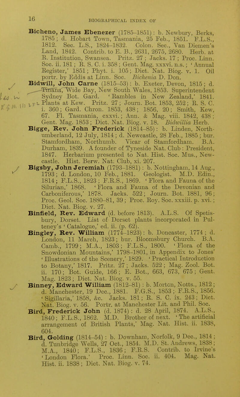 Bicheno, James Ebenezer (1785-1851): b. Newbur}% Berks, 1785 ; d. Hobart Town, Tasmania, 25 Feb., 1851. F.L.S., 1812. Sec. L.S., 1824-1832. Colon. Sec, Van Diemen's Land, 1842. Contrib. to E. B., 2631, 2675, 2680. Herb, at E. Institution, Swansea. Pritz. 27 ; Jacks. 17 ; Proc. Linn. Soc. ii. 181; E. S. C. i. 358 ; Gent. Mag. xxxvi. n.s.; ' Annual Eegister,' 1851; Phyt. i. 105; Diet. Nat. Biog. v. 1. Oil portr. by Eddis at Linn. Soc. Bichenia D. Don. y Bidwill, John Came (1815-53): b. Exeter, Devon, 1815 ; d. , ^ ' Tinana, Wide Bay, New South Wales, 1853. Superintendent Sydney Bot. Gard. ' Eambles in New Zealand,' 1841. »^ /> »» ih Plants at Kew. Pritz. 27; Journ. Bot. 1853, 252; E. S. C. * '''^ i. 360; Gard. Chron. 1853, 438; 1856, 20; Smith, Kew, 67. Fl. Tasmania, cxxvi.; Ann. & Mag. viii. 1842, 438 ; Gent. Mag. 1853; Diet. Nat. Biog. v. 18. Bichuillia Herb. Bigge, Rev. John Frederick (1814-85): b. Linden, North- umberland, 12 July, 1814; d. Newcastle, 28 Feb., 1885 ; bur. Stamfordham, Northumb. Vicar of Stamfordham. B.A. Durham, 1839. A founder of Tyneside Nat. Club : President, 1847. Herbarium presented to Nat. Hist. Soc. Mus., New- castle. Hist. Berw. Nat. Club, xi. 207. y Bigsby, John Jeremiah (1793-1881) : b. Nottingham, 14 Aug., 1793; d. London, 10 Feb., 1881. Geologist. M.D. Edin., 1814; F.L.S., 1823 ; F.E.S., 1869. ' Flora and Fauna of the Silurian,' 1868. 'Flora and Fauna of the Devonian and Carboniferous,' 1878. Jacks. 522; Journ. Bot. 1881, 96; Proc. Geol. Soc. 1880-81, 39 ; Proc. Eoy. Soc. xxxiii. p. xvi.; Diet. Nat. Biog. v. 27. Binfield, Rev. Edward (d. before 1813). A.L.S. Of Spetis- bury, Dorset. List of Dorset plants incorporated in Pul- teney's ' Catalogue,' ed. ii. (p. 62). Bingley, Rev. William (1774-1823): b. Doncaster, 1774 ; d. London, 11 March, 1823; bur. Bloomsbury Church. B.A. Camb., 1799; M.A., 1803; F.L.S., 1800. 'Flora of the Snowdonian Mountains,' 1798-1801, in Appendix to Jones' ' niustrations of the Scenery,' 1829. ' Practical Introduction to Botany,' 1817. Pritz. 27; Jacks. 522 ; Mag. Zool. Bot. ii. 170; Bot. Guide, 166; B. Bot., 663, 673, 675; Gent. Mag. 1823 ; Diet. Nat. Biog. v. 55. / Binney, Edward William (1812-81) : b. Morten, Notts., 1812 ; d. Manchester, 19 Dec, 1881. F.G.S., 1853 ; F.E.S., 1856. ' Sigillaria,' 1858, &c. Jacks. 181; E. S. C. ix. 243; Diet. Nat. Biog. V. 56. Portr. at Manchester Lit. and Phil. Soc Bird, Frederick John (d. 1874) : d. 28 April, 1874. A.L.S., 1840; F.L.S., 1862. M.D. Brother of next. ' The artificial arrangement of British Plants,' Mag. Nat. Hist. ii. 1838, 604. Bird, Golding (1814-54) : b. Downham, Norfolk, 9 Dec, 1814; d. Tunbridge Wells, 27 Oct., 1854. M.D. St. Andrews, 1838; M.A., 1840; F.L.S., 1836; F.E.S. Contrib. to Irvine's 'London Flora.' Proc. Linn. Soc. ii. 404. Mag. Nat. Hist. ii. 1838; Diet. Nat. Biog. v. 74.