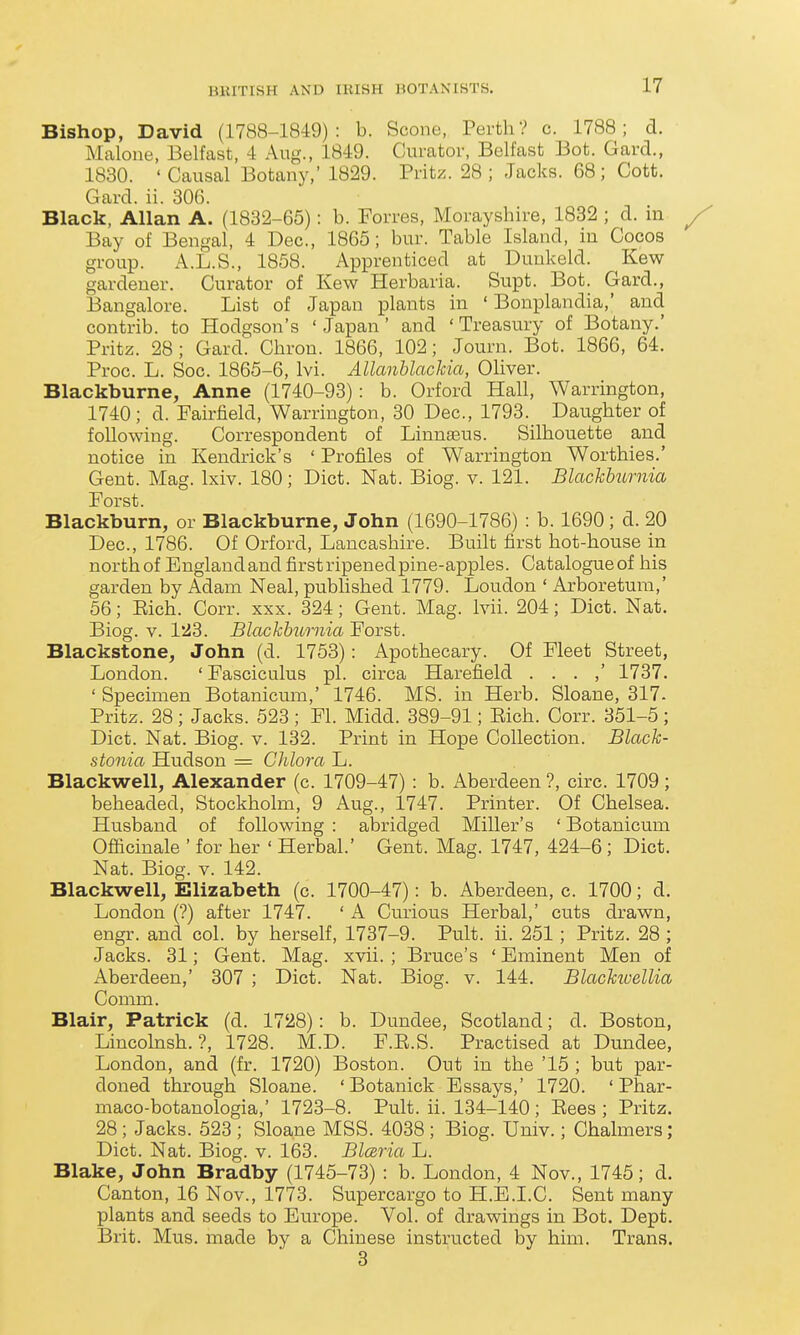 Bishop, David (1788-1849): b. Scone, Perth? c. 1788; d. Malone, Belfast, 4 Aug., 1849. Curator, Belfast Bot. Gard., 1830. 'Causal Botany,' 1829. Pritz. 28; Jacks. 68; Cott. Gard. ii. 306. Black, Allan A. (1832-65): b. Forres, Morayshire, 1832 ; d. m Bay of Bengal, 4 Dec, 1865; bur. Table Island, in Cocos group. A.L.S., 1858. Apprenticed at Duukeld. Kew gardener. Curator of Kew Herbaria. Supt. Bot. Gard., Bangalore. List of Japan plants in ' Bonplandia,' and contrib. to Hodgson's ' Japan' and ' Treasury of Botany.' Pritz. 28; Gard. Chron. 1866, 102; Journ. Bot. 1866, 64. Proc. L. Soc. 1865-6, Ivi. AllanUachia, Oliver. Blackburne, Anne (1740-93): b. Orford Hall, Warrington, 1740; d. Fairfield, Warrington, 30 Dec, 1793. Daughter of following. Correspondent of Linnaeus. Silhouette and notice in Kendrick's ' Profiles of Warrington Worthies.' Gent. Mag. Ixiv. 180; Diet. Nat. Biog. v. 121. Blachhurnia Forst. Blackburn, or Blackburne, John (1690-1786) : b. 1690; d. 20 Dec, 1786. Of Orford, Lancashire. Built first hot-house in north of England and first ripened pine-apples. Catalogue of his garden by Adam Neal, pubhshed 1779. Loudon ' Arboretum,' 56; Eich. Corr. xxx. 324; Gent. Mag. Ivii. 204; Diet. Nat. Biog. V. 123. Blackhurnia Forst. Blackstone, John (d. 1753): Apothecary. Of Fleet Street, London. ' Fasciculus pi. circa Harefield . . . ,' 1737. ' Specimen Botanicum,' 1746. MS. in Herb. Sloane, 317- Pritz. 28; Jacks. 523 ; Fl. Midd. 389-91; Eich. Corr. 351-5 ; Diet. Nat. Biog. v. 132. Print in Hope Collection. Black- stonia Hudson = Ghlora L. Blackwell, Alexander (c. 1709-47) : b. Aberdeen ?, circ. 1709; beheaded, Stockholm, 9 Aug., 1747. Printer. Of Chelsea. Husband of following : abridged Miller's ' Botanicum Oflicinale ' for her ' Herbal.' Gent. Mag. 1747, 424-6 ; Diet. Nat. Biog. V. 142. Blackwell, Elizabeth (c 1700-47): b. Aberdeen, c. 1700; d. London (?) after 1747. ' A Curious Herbal,' cuts drawn, engr. and col. by herself, 1737-9. Pult. ii. 251; Pritz. 28 ; Jacks. 31; Gent. Mag. xvii. ; Bruce's ' Eminent Men of iVberdeen,' 307 ; Diet. Nat. Biog. v. 144. Blachioellia Comm. Blair, Patrick (d. 1728): b. Dundee, Scotland; d. Boston, Lincolnsh. ?, 1728. M.D. F.E.S. Practised at Dundee, London, and (fr. 1720) Boston. Out in the '15 ; but par- doned through Sloane. ' Botanick Essays,' 1720. ' Phar- maco-botanologia,' 1723-8. Pult. ii. 134-140 ; Eees ; Pritz. 28 ; Jacks. 523 ; Sloane MSS. 4038 ; Biog. Univ.; Chalmers; Diet. Nat. Biog. v. 163. Blcsria L. Blake, John Bradby (1745-73) : b. London, 4 Nov., 1745; d. Canton, 16 Nov., 1773. Supercargo to H.E.I.C. Sent many plants and seeds to Europe. Vol. of drawings in Bot. Dept. Brit. Mus. made by a Chinese instructed by him. Trans. 3