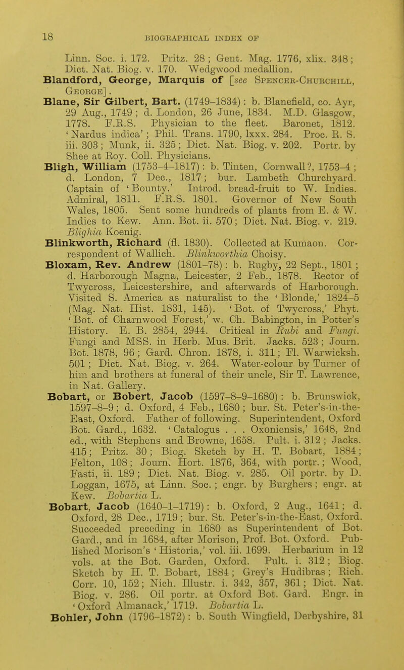 Linn. See. i. 172. Pritz. 28 ; Gent. Mag. 1776, xlix. 348; Diet. Nat. Biog. v. 170. Wedgwood medallion. Blandford, George, Marquis of [see Spencer-Churchill, George] . Blane, Sir Gilbert, Bart. (1749-1834): b. Blanefield, co. Ayr, 29 Aug., 1749 ; d. Loudon, 26 June, 1834. M.D. Glasgow, 1778. F.R.S. Physician to the fleet. Baronet, 1812. ' Nardus indica'; Phil. Trans. 1790, Ixxx. 284. Proc. E. S. ill. 303; Munk, ii. 325; Diet. Nat. Biog. v. 202. Portr. by Shee at Eoy. Coll. Physieians. Bligh, William (1753-4-1817): b. Tiuten, Cornwall?, 1753-4; d. London, 7 Dec., 1817; bur. Lambeth Churchyard. Captain of 'Bounty.' Introd. bread-fruit to W. Indies. Admiral, 1811. F.R.S. 1801. Governor of New South Wales, 1805. Sent some hundreds of plants from E. & W. Indies to Kew. Ann. Bot. ii. 570; Diet. Nat. Biog. v. 219. Blighia Koenig. Blinkworth, Richard (fi. 1830). Collected at Kumaon. Cor- respondent of Wallich. Blinkiuortliia Choisy. Bloxam, Rev. Andrew (1801-78) : b. Rugby, 22 Sept., 1801; d. Harborough Magna, Leicester, 2 Feb., 1878. Eector of Twycross, Leicestershire, and afterwards of Harborough. Visited S. America as naturalist to the ' Blonde,' 1824-5 (Mag. Nat. Hist. 1831, 145). 'Bot. of Twycross,' Phyt. ' Bot. of Charnwood Forest,' w. Ch. Babington, in Potter's History. E. B. 2854, 2944. Critical in Buhi and Fungi. Fungi and MSS. in Herb. Mus. Brit. Jacks. 523 ; Journ. Bot. 1878, 96 ; Card. Chron. 1878, i. 311; Fl. Warwicksh. 501; Diet. Nat. Biog. v. 264. Water-colour by Turner of him and brothers at funeral of their uncle. Sir T. Lawrence, in Nat. Gallery. Bobart, or Bobert, Jacob (1597-8-9-1680) : b. Brunswick, 1597-8-9; d. Oxford, 4 Feb., 1680; bur. St. Peter's-in-the- East, Oxford. Father of following. Superintendent, Oxford Bot. Gard., 1632. ' Catalogus . . . Oxoniensis,' 1648, 2nd ed., with Stephens and Browne, 1658. Pult. i. 312 ; Jacks. 415; Pritz. 30; Biog. Sketch by H. T. Bobart, 1884; Felton, 108; Journ. Hort. 1876, 364, with portr.; Wood, Fasti, ii. 189; Diet. Nat. Biog. v. 285. Oil portr. by D. Loggan, 1675, at Linn. ,Soc. ; engr. by Burghers ; engr. at Kew. Bohartia L. Bobart, Jacob (1640-1-1719): b. Oxford, 2 Aug., 1641; d. Oxford, 28 Dec, 1719; bur. St. Peter's-in-the-East, Oxford. Succeeded preceding in 1680 as Superintendent of Bot. Gard., and in 1684, after Morison, Prof. Bot. Oxford. Pub- lished Morison's 'Historia,' vol. iii. 1699. Herbarium in 12 vols, at the Bot. Garden, Oxford. Pult. i. 312; Biog. Sketch by H. T. Bobart, 1884; Grey's Hudibras; Rich. Corr. 10, 152; Nich. Illustr. i. 342, 357, 361; Diet. Nat. Biog. V. 286. Oil portr. at Oxford Bot. Gard. Engi-. in ' Oxford Almanack,' 1719. Bobartia L. Bohler, John (1796-1872): b. South Wingfield, Derbyshire, 31