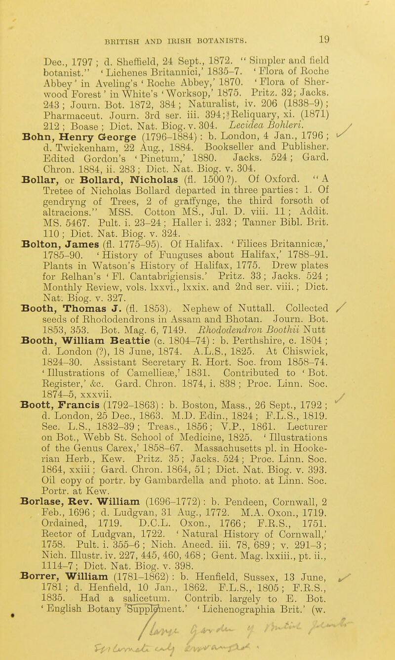 Dec, 1797 ; d. Sheffield, 24 Sept., 1872.  Simpler and iield botanist. ' Lichenes Britannici,' 1835-7. ' Flora of Koche Abbey' in Aveliug's ' Roche Abbey,' 1870. 'Flora of Sher- wood Forest' iu White's 'Worksop,' 1875. Fritz. 32; Jacks. 243 ; Journ. Bot. 1872, 384 ; Naturalist, iv. 206 (1838-9); Fharmaceut. Journ. 3rd ser. iii. 394;?Eeliquary, xi. (1871) 212 ; Boase ; Diet. Nat. Biog. v. 304. Lecidea Bohleri. / Bohn, Henry George (1796-1884) : b. London, 4 Jan., 1796 ; ^ d. Twickenham, 22 Aug., 1884. Bookseller and Publisher. Edited Gordon's ' Pinetum,' 1880. Jacks. 524; Gard. Chron. 1884, ii. 283 ; Diet. Nat. Biog. v. 304. Bollar, or Bollard, Nicholas (fi. 1500?). Of Oxford. A Tretee of Nicholas Bollard departed in three parties : 1. Of gendryng of Trees, 2 of gralfynge, the third forsoth of altracions. MSS. Cotton MS., Jul. D. viii. 11; Addit. MS. 5467. Pult. i. 23-24; Haller i. 232 ; Tanner Bibl. Brit. 110 ; Diet. Nat. Biog. v. 324. Bolton, James (fl. 1775-95). Of Halifax. ' Fihces Britannicae,' 1785-90. 'History of Funguses about Halifax,' 1788-91. Plants in Watson's History of Halifax, 1775. Drew plates for Eelhan's ' Fl. Cantabrigiensis.' Pritz. 33; Jacks. 524; Monthly Eeview, vols. Ixxvi., Ixxix. and 2nd ser. viii.; Diet. Nat. Biog. V. 327. Booth, Thomas J. (fl. 1853). Nephew of Nuttall. Collected / seeds of Ehododendrons in Assam and Bhotan. Journ. Bot. 1853, 353. Bot. Mag. 6, 7149. Bhoclodendron Boothii Nutt Booth, William Beattie (c. 1804-74): b. Perthshire, c. 1804 ; d. London (?), 18 June, 1874. A.L.S., 1825. At Chiswick, 1824-30. Assistant Secretary E. Hort. Soc. from 1858-74. ' Illustrations of Caniellieae,' 1831. Contributed to ' Bot. Eegister,' &c. Gard. Chron. 1874, i. 838 ; Proc. Linn. Soc. 1874-5, xxxvii. / Boott, Francis (1792-1863): b. Boston, Mass., 26 Sept., 1792 ; d. London, 25 Dec, 1863. M.D. Edin., 1824; F.L.S., 1819. Sec. L.S., 1832-39; Treas., 1856; V.P., 1861. Lecturer on Bot., Webb St. School of Medicine, 1825. ' Illustrations of the Genus Carex,' 1858-67. Massachusetts pi. in Hooke- rian Herb., Kew. Pritz. 35; Jacks. 524; Proc. Linn. Soc. 1864, xxiii; Gard. Chron. 1864, 51; Diet. Nat. Biog. v. 393. Oil copy of portr. by Gambardella and photo, at Linn. Soc. Portr. at Kew. Borlase, Rev. William (1696-1772): b. Pendeen, Cornvsrall, 2 Feb., 1696 ; d. Ludgvan, 31 Aug., 1772. M.A. Oxon., 1719. Ordained, 1719. D.C.L. Oxon., 1766; F.E.S., 1751. Eector of Ludgvan, 1722. 'Natural History of Cornwall,' 1758. Pult. i. 355-6 ; Nich. Anecd. iii. 78, 689 ; v. 291-3; Nich. Illustr. iv. 227, 445, 460, 468; Gent. Mag. Ixxiii., pt. ii., 1114-7; Diet. Nat. Biog. v. 398. Borrer, William (1781-1862) : b. Henfield, Sussex, 13 June, ^ 1781; d. Henfield, 10 Jan., 1862. F.L.S., 1805; F.E.S., 1835. Had a salicetum. Contrib. largely to E. Bot. ' English Botany SuppMiient.' ' Lichenographia Brit.' (w.