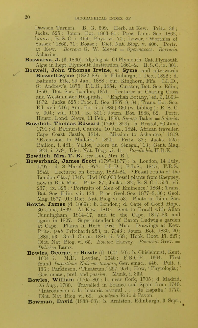 Dawson Turner). B. G. 599. Herb, at Kew. Pritz. 36 ; Jacks. 525 ; Journ. Bot. 1863-81; Proc. Linn. Soc. 1862, Ixxxv.; E. S. C. i. 499 ; Phyt. vi. 70 ; Lower, ' Worthies of Sussex,' 1865, 71; Boase; Diet. Nat. Biog. v. 406. Portr. at Kew^. Borrera G. W. Meyer = Spermacoce. Borreria Acharius. Boswarva, J. (fl. 1860). Algologist. Of Plymouth. Cat. Plymouth AlgiE in Eept. Plymouth Institution, 1861-2. E. S. C. ix. 301. Boswell, John Thomas Irvine, m- Syme, and afterwards Boswell-Syme (1822-88) : b. Edinburgh, 1 Dec., 1822 ; d. Balmuto, Fife, 29 Jan., 1888 ; bur. Kinghorn, Fife. LL.D., St. Andrew's, 1875; F.L.S., 1854. Curator, Bot. Soc. Edin., 1850 ; Bot. Soc. London, 1851. Lecturer at Charing Cross and Westminster Hospitals. ' English Botany,' ed. 3, 1863- 1872. Jacks. 525 ; Proc. L. Soc. 1887-8, 84 ; Trans. Bot. Soc. Ed. xvii. 516; Ann. Bot. ii. (1889) 430 (w. bibliog.) ; E. S. C. V. 904; viii. 1051; ix. 301; Journ. Bot. 1888, 82. Portr. Illustr. Lond. News, 11 Feb., 1888. Symea Baker = Solaria. Bowdich, Thomas Edward (1790-1824): b. Bristol, 20 June, 1791 ; d. Bathurst, Gambia, 10 Jan., 1824. African traveller. Cape Coast Castle, 1814. ' Mission to Ashantee,' 1819. 'Excursion to Madeira,' 1825. Pritz. 37; Jacks. 525; Baillon, i. 481; Vallot, 'Flore du Senegal,' 13; Gent. Mag. 1824, i. 279 ; Diet. Nat. Biog. vi. 41. BoiodicMa H.B.K. Bowdich, Mrs. T. E. [sec Lee, Mrs. E.]. Bowerbank, James Scott (1797-1877) : b. London, 14 July, 1797; d. 8 March, 1877. LL.D.; F.L.S., 1845; F.E.S., 1842. Lectured on botany, 1822-24. ' Fossil Fruits of the London Clay,' 1840. Had 100,000 fossil plants from Sheppey, now in Brit. Mus. Pritz. 37 ; Jacks. 182 ; E. S. C. i. 553 ; vii. 237 ; ix. 325 ; 'Portraits of Men of Eminence,' 1864 ; Trans. Bot. Soc. Edin. xiii. 123 ; Proc. Geol. Soc. 1877-8, 36; Geol. Mag. 1877, 91; Diet. Nat. Biog. vi. 53. Photo, at Linn. Soc. Bowie, James (d. 1869) : b. London; d. Cape of Good Hope, 30 June, 1869. At Kew, 1810. Sent to Brazil with Allan Cunningham, 1814-17, and to the Cape, 1817-23, and again in 1827. Superintendent of Baron Ludwig's garden at Cape. Plants in Herb. Brit. Mus. Drawings at Kew. Pritz. {siih Pritchard) 253, n. 7343 ; Journ. Bot. 1830, 20; 1889, 93; Card. Chron. 1881, ii. 568 ; Hook. Exot. Fl. 227 ; Diet. Nat. Biog. vi. 65. Boxcica Harvey. Bowmsia Grev. = Delissea Lamx. Bowles, George, or Bowie (fl. 1604-50): b. Chislehurst, Kent, 1604 ?. M.D. Leyden, 1640; F.E.C.P., 1664. First found Impaticns Noli-me-tangerc, Ger. emac, 446. Pult. i. 136; Parkinson, 'Theatrum,' 297, 954 ; How, ' Phytologia;' Ger. emac, pref. &ud jMssivi. Munk, i. 332. Bowles, William (1705-80): b. near Cork, 1705 ; d. Madrid, 25 Aug., 1780. Travelled in France and Spain from 1740. ' Introducion a la historia natural . . . de Espana, 1775. Diet. Nat. Biog. vi. 69. Bowlesia Euiz Sc Pavon. Bowman, David (1838-68) : b. Arniston, Edinburgh, 3 Sept.,