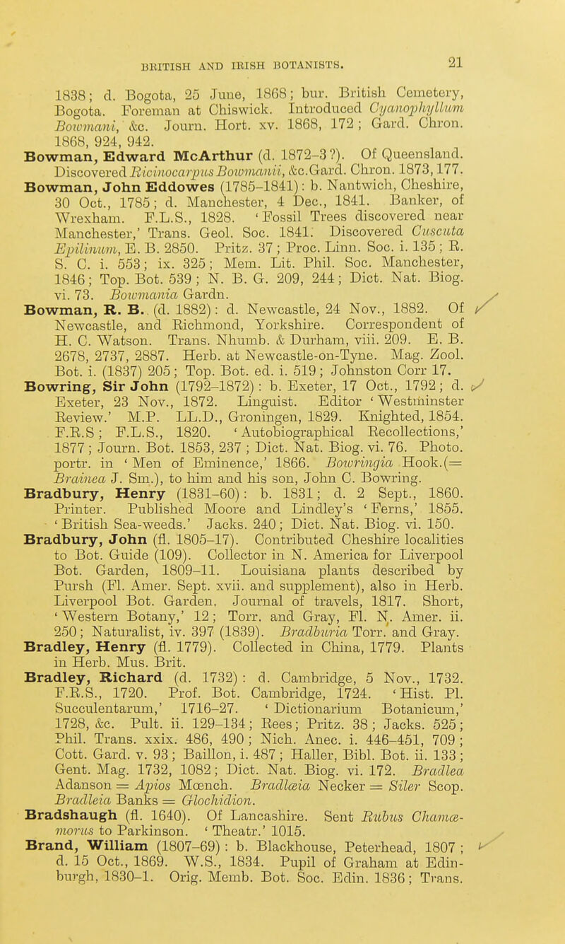1838; cl. Bogota, 25 June, 1868; bur. British Cemetery, Bogota. Foreman at Chiswick. Introduced CyaiiojjhyUum Boxvmani, &c. Journ. Hort. xv. 1868, 172 ; Gard. Chron. 1868, 924, 942. Bowman, Edward McArthur (d. 1872-3?). Of Queensland. Discovered BiciiiocarpusBoiuvianii, &c.Gard. Chron. 1873,177. Bowman, John Eddowes (1785-1841): b. Nantwich, Cheshire, 30 Oct., 1785; d. Manchester, 4 Dec, 1841. Banker, of Wrexham. F.L.S., 1828. 'Fossil Trees discovered near Manchester,' Trans. Geol. Soc. 1841: Discovered Cuscuta Epilinum, E. B. 2850. Pritz. 37 ; Proc. Linn. Soc. i. 135 ; E. S. C. i. 553; ix. 325; Mem. Lit. Plail. Soc. Manchester, 1846; Top. Bot. 539; N. B. G. 209, 244; Diet. Nat. Biog. vi. 73. Bowmania Gardn. Bowman, R. B.,(d. 1882): d. Newcastle, 24 Nov., 1882. Of / Newcastle, and Eichmond, Yorkshire. Correspondent of H. C. Watson. Trans. Nhumb. & Durham, viii. 209. B. B. 2678, 2737, 2887. Herb, at Newcastle-on-Tyne. Mag. Zool. Bot. i. (1837) 205; Top. Bot. ed. i. 519; Johnston Corr 17. Bowring, Sir John (1792-1872): b. Exeter, 17 Oct., 1792; d. t/ Exeter, 23 Nov., 1872. Linguist. Editor 'Westminster Eeview.' M.P. LL.D., Groningen, 1829. Knighted, 1854. F.E.S; F.L.S., 1820. 'Autobiographical Eecollections,' 1877; Journ. Bot. 1853, 237 ; Diet. Nat. Biog. vi. 76. Photo, portr. in ' Men of Eminence,' 1866. Boioringia Hook.(= Brained J. Sm.), to him and his son, John C. Bowring. Bradbury, Henry (1831-60): b. 1831; d. 2 Sept., 1860. Printer. Published Moore and Lindley's ' Ferns,' 1855. ■ 'British Sea-weeds.' Jacks. 240; Diet. Nat. Biog. vi. 150. Bradbury, John (fl. 1805-17). Contributed Cheshire localities to Bot. Guide (109). Collector in N. America for Liverpool Bot. Garden, 1809-11. Louisiana plants described by Pursh (Fl. Amer. Sept. xvii. and supplement), also in Herb. Liverpool Bot. Garden, Journal of travels, 1817. Short, 'Western Botany,' 12; Torr. and Gray, Fl. N. Amer. ii. 250; Naturahst, iv. 397 (1839). Braclburia Torr.'and Gray. Bradley, Henry (fl. 1779). Collected in China, 1779. Plants in Herb. Mus. Brit. Bradley, Richard (d. 1732) : d. Cambridge, 5 Nov., 1732. F.E.S., 1720. Prof. Bot. Cambridge, 1724. 'Hist. PI. Succulentarum,' 1716-27. ' Dictionarium Botanicum,' 1728, &c. Pult. ii. 129-134; Eees; Pritz. 38 ; Jacks. 525; Phil. Trans, xxix. 486, 490; Nich. Anec. i. 446-451, 709; Cott. Gard. v. 93; Baillon, i. 487 ; Haller, Bibl. Bot. ii. 133 ; Gent. Mag. 1732, 1082; Diet. Nat. Biog. vi. 172. Bradlea Adanson = A2nos Mcench. Bradlceia Necker = Siler Scop. Bradleia Banks = Glochidion. Bradshaugh (fl. 1640). Of Lancashire. Sent Bubus Chama- moriis to Parkinson. ' Theatr.' 1015. Brand, William (1807-69): b. Blackhouse, Peterhead, 1807 ; <^ d. 15 Oct., 1869. W.S., 1834. Pupil of Graham at Edin- burgh, 1830-1. Orig. Memb. Bot. Soc. Edin. 1836; Trans.