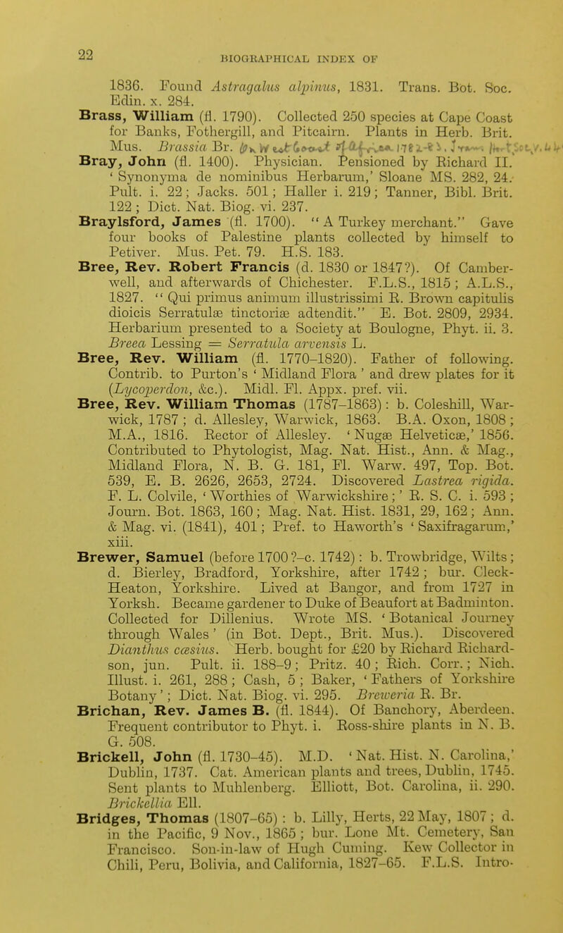 BIOGRAPHICAL INDEX OF 1836. Found Astragalus alpimis, 1831. Trans. Bot. Soc. Edin. X. 284. Brass, William (fl. 1790). Collected 250 species at Cape Coast for Banks, Fothergill, and Pitcairn. Plants in Herb. Brit, Mus. Brassia Br. Ip^ ri <ut(»t^x>^ 1.761-^ /^^tSo Bray, John (fl. 1400). Physician. Pensioned by Eichard II.' ' Synonyma de nominibus Herbarum,' Sloane MS. 282, 24.- Pult. i. 22; Jacks. 501; Haller i. 219; Tanner, Bibl. Brit. 122 ; Diet. Nat. Biog. vi. 237. Braylsford, James (fl. 1700).  A Turkey merchant. Gave four books of Palestine plants collected by himself to Petiver. Mus. Pet. 79. H.S. 183. Bree, Rev. Robert Francis (d. 1830 or 1847?). Of Camber- well, and afterwards of Chichester. F.L.S., 1815 ; A.L.S., 1827.  Qui primus animum illustrissimi E. Brown capitulis dioicis SerratulEE tinctorias adtendit. E. Bot. 2809, 2934. Herbarium presented to a Society at Boulogne, Phyt. ii. 3. Breea Lessing = Serratula arvensis L. Bree, Rev. William (fl. 1770-1820). Father of foUowing. Contrib. to Purton's ' Midland Flora ' and di-ew palates for it [Lycoperdon, &c.). Midi. Fl. Appx. pref. vii. Bree, Rev. William Thomas (1787-1863): b. Coleshill, War- wick, 1787 ; d. Allesley, Warwick, 1863. B.A. Oxon, 1808 ; M.A., 1816. Eector of i\.llesley. ' Nugse Helveticae,' 1856. Contributed to Phytologist, Mag. Nat. Hist., Ann. & Mag., Midland Flora, N. B. G. 181, Fl. Warw. 497, Top. Bot. 539, E. B. 2626, 2653, 2724. Discovered Lastrea rigida. F. L. Colvile, ' Worthies of Warwickshire;' E. S. C. i. 593 ; Jom-n. Bot. 1863, 160; Mag. Nat. Hist. 1831, 29, 162; Ann. & Mag. vi. (1841), 401; Pref. to Haworth's ' Saxifragarum.,' xiii. Brewer, Samuel (before 1700?-c. 1742): b. Trowbridge, Wilts; d. Bierley, Bradford, Yorkshire, after 1742; bm-. Cleck- Heaton, Yorkshire. Lived at Bangor, and from 1727 in Yorksh. Became gardener to Duke of Beaufort at Badminton. Collected for Dillenius. Wrote MS. 'Botanical Journey through Wales ' (in Bot. Dept., Brit. Mus.). Discovered Diantlim ccesins. Herb, bought for £20 by Eichard Eichard- son, jun. Pult. ii. 188-9; Pritz. 40; Eich. Corr.; Nich. Illust. i. 261, 288 ; Cash, 5 ; Baker, ' Fathers of Yorkshire Botany'; Diet. Nat. Biog. vi. 295. Brcxceria E. Br. Brichan, Rev. James B. (fl. 1844). Of Banchory, Aberdeen. Frequent contributor to Phyt. i. Eoss-shire plants iu N. B. G. 508. Brickell, John (fl. 1730-45). M.D. ' Nat. Hist. N. Carolina,' Dubhn, 1737. Cat. American plants and trees, Dubhn, 1745. Sent plants to Muhlenberg. Elliott, Bot. Carolina, ii. 290. Brickellia Ell. Bridges, Thomas (1807-65) : b. Lilly, Herts, 22 May, 1807 ; d. in the Pacific, 9 Nov., 1865 ; bur. Lone Mt. Cemetery, San Francisco. Son-in-law of Hugh Cuming. Kew Collector in Chih, Peru, Bolivia, and California, 1827-65. F.L.S. Intro-