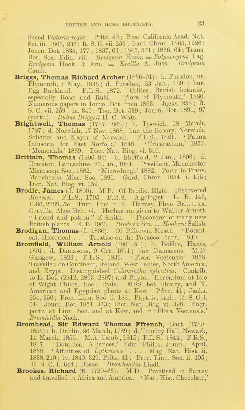 duced Victoria rec/ia. Pritz. 40 ; Proc. California Acad. Nat. Sci.iii. 1866, 236; E. S. C. vii. 259 ; Gard. Chron. 1865, 1226 ; Journ. Bot. 1834, 177 ; 1837, 64 ; 1845, 571; 1866, 64; Trans. Bot. Soc. Edin. viii. Bridgesia Hook. = Pohjachyrus Lag. Bridgcsia Hook. & Arn. = Ercilla A. Juss. BHdgesia Camb. Briggs, Thomas Richard Archer (1836-91): b. Fursdon, nr. Plymouth, 7 May, 1836; d. Pursdon, 23 Jan., 1891; bur. Egg Buckland. F.L.S., 1872. Critical British botanist, especially EosiB and Eubi. ' Flora of Plymouth,' 1880. Numerous papers in Journ. Bot. from 1863. Jacks. 258 ; E. S. C. vii. 259 ; ix. 349; Top. Bot. 539; Journ. Bot. 1891, 97 (portr.). Buhus Briggsii H. C. Wats. Brightwell, Thomas (1787-1868); b. Ipswich, 18 March, 1787 ; d. Norwich, 17 Nov. 1868 ; bur. the Eosary, Norwich. Sohcitor and Mayor of Norwich. F.L.S., 1821. ' Fauna Infusoria for East Norfolk,' 1848. ' Triceratium,' 1853. ' Memorials,' 1869. Diet. Nat. Biog. vi. 340. Brittain, Thomas (1806-84): b. Sheffield, 2 Jan., 1806; d. Urmston, Lancaslaire, 23 Jan., 1884. President, Manchester Microscop. Soc, 1882. ' Micro-fungi,' 1882. Portr. in Trans. Manchester Micr. Soc. 1891. Gard. Chron. 1854, i. 155 ; Diet. Nat. Biog. vi. 359. Brodie, James (fi. 1800). M.P. Of Brodie, Elgin. Discovered Moneses. F.L.S., 1795; F.E.S. Algologist. E. B. 146, 1966, 2589, &c. Turn. Fuci, ii. 2. Harvey, Phyc. Brit. t. xx. Greville, Algas Brit. vi. Herbarium given to Walker Arnott.  Friend and patron  of Smith.  Discoverer of many new British plants, E. B. 1966. Brodiaa Sm. = Hookera Salisb. Brodigan, Thomas (fl. 1830). Of Pilltown, Meath. ' Botani- cal, Historical . . . Treatise on the Tobacco Plant,' 1830. Bromfield, William Arnold (1801-51); b. Boldre, Hants, ^ 1801; d. Damascus, 9 Oct. 1851; bur. Damascus. M.D. Glasgow, 1823; F.L.S., 1836. 'Flora Vectensis,' 1856. Travelled on Continent, Ireland, West Indies, North America, and Egypt. Distinguished Gcdamintha sylvatica. Contrib. to E. Bot. (2812, 2863, 2897) and Phytol. Herbarium at Isle of Wight Philos. Soc, Eyde. MSS. bot. library, and N. American and Egyptian plants at Kew. Pi'itz. 41; Jacks. 254, 350; Proc. Linn. Soc. ii. 182; Phyt. iv. pref.; E. S. C. i. 644; Journ. Bot. 1851, 373; Diet. Nat. Biog. vi. 398. Engr. portr. at Linn. Soc. and at Kew, and in ' Flora Vectensis.' Bromfddia Neck. Bromhead, Sir Edward Thomas Ffrench, Bart. (1789- 1855) : b. Dublin, 26 March, 1789 ; d. Thurlby Hall, Newark, 14 March, 1855. M.A. Camb., 1815; F.L.S., 1844; F.E.S., 1817. 'Botanical Alliances,' Edin. Philos. Journ., April, 1838. 'Affinities of LythracecB' .... Mag. Nat. Hist. ii. 1838, 210 ; iv. 1840, 329. Pritz. 41; Proc Linn. Soc. ii. 405 ; E. S. C. i. 644 ; Boase. Bromheadia Lindl. Brookes, Richard (fi. 1720-63). M.D. Practised in Surrey and travelled in Africa and America. ' Nat. Hist. Chocolate,'