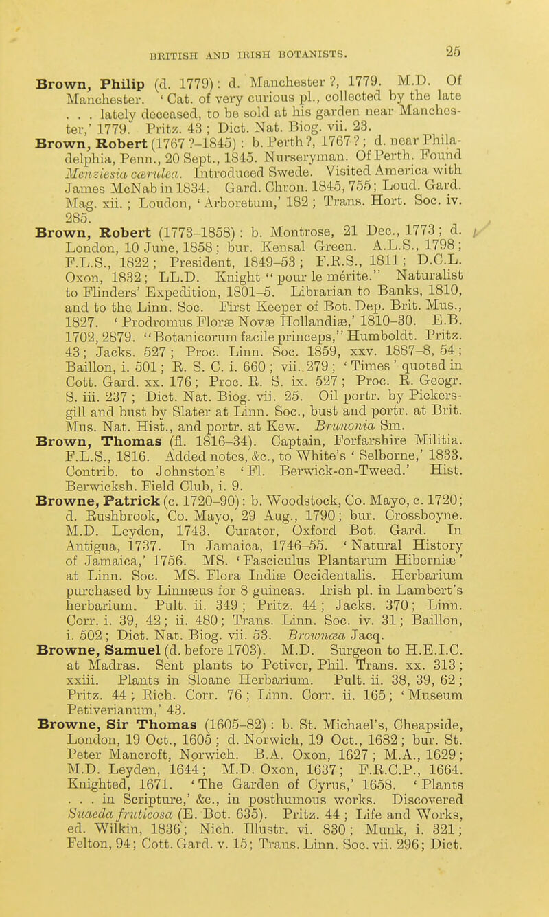 Brown, Philip (d. 1779): d. Manchester?, 1779. M.D. Of ^Manchester. ' Cat. of very curious pL, collected by the late . . . lately deceased, to be sold at his garden near Manches- ter,' 1779. Pritz. 43 ; Diet. Nat. Biog. vii. 23. Brown, Robert (1767 ?-1845) : b. Perth?, 1767 ? ; d. near Phila- delphia, Penn., 20 Sept., 1845. Nurseryman. Of Perth. Found Menziesia ccerulea. Introduced Swede. Visited America with James McNab in 1834. Gard. Chron. 1845, 755; Loud. Gard. Mag. xii. ; Loudon, ' Arboretum,' 182 ; Trans. Hort. Soc. iv. 285. Brown, Robert (1773-1858): b. Montrose, 21 Dec, 1773; d. /. London, 10 June, 1858; bur. Kensal Green. A.L.S., 1798; RL.S., 1822 ; President, 1849-53 ; F.R.S., 1811; D.C.L. Oxon, 1832; LL.D. Knight  pour le raerite. Naturalist to Flinders' Expedition, 1801-5. Librarian to Banks, 1810, and to the Linn. Soc. First Keeper of Bot. Dep. Brit. Mus., 1827. ' Prodromus Flor^ Novm Hollandias,' 1810-30. E.B. 1702, 2879. Botanicorum facile princeps, Humboldt. Pritz. 43; Jacks. 527 ; Proc. Linn. Soc. 1859, xxv. 1887-8, 54; Baillon, i. 501; E. S. C. i. 660 ; vii.. 279 ; ' Times ' quoted in Cott. Gard. XX. 176; Proc. R. S. ix. 527 ; Proc. E. Geogr. S. iii. 237 ; Diet. Nat. Biog. vii. 25. Oil portr. by Pickers- gill and bust by Slater at Linn. Soc, bust and portr. at Brit. Mus. Nat. Hist., and portr. at Kew. Brunonia Sm. Brown, Thomas (fl. 1816-34). Captain, Forfarshire Mihtia. F.L.S., 1816. Added notes, &c, to White's ' Selborne,' 1833. Contrib. to Johnston's ' Fl. Berwick-on-Tweed.' Hist. Berwicksh. Field Club, i. 9. Browne, Patrick (c. 1720-90): b. Woodstock, Co. Mayo, c. 1720; d. Eushbrook, Co. Mayo, 29 Aug., 1790; bur. Crossboyne. M.D. Leyden, 1743. Curator, Oxford Bot. Gard. In i\.ntigua, 1737. In Jamaica, 1746-55. ' Natural History of Jamaica,' 1756. MS. 'Fasciculus Plantarum Hiberniae' at Linn. Soc. MS. Flora Indiae Occidentalis. Herbarium purchased by Linnaeus for 8 guineas. Irish pi. in Lambert's herbarium. Pult. ii. 349 ; Pritz. 44; Jacks. 370; Linn. Corr. i. 39, 42; ii. 480; Trans. Linn. Soc. iv. 31; Baillon, i. 502; Diet. Nat. Biog. vii. 53. BroivncRa Jacq. Browne, Samuel (d. before 1703). M.D. Surgeon to H.E.I.C. at Madras. Sent plants to Petiver, Phil. Trans, xx. 313 ; xxiii. Plants in Sloane Herbarium. Pult. ii. 38, 39, 62; Pritz. 44 ; Eich. Corr. 76 ; Linn. Corr. ii. 165; ' Museum Petiverianum,' 43. Browne, Sir Thomas (1605-82) : b. St. Michael's, Cheapside, London, 19 Oct., 1605; d. Norwich, 19 Oct., 1682; bur. St. Peter Mancroft, Norwich. B.A. Oxon, 1627 ; M.A., 1629; M.D. Leyden, 1644; M.D. Oxon, 1637; F.E.C.P., 1664. Knighted, 1671. 'The Garden of Cyrus,' 1658. 'Plants ... in Scripture,' &c., in posthumous works. Discovered Sicaecla fruticosa (E. Bot. 635). Pritz. 44 ; Life and Works, ed. Wilkin, 1836; Nich. Illustr. vi. 830; Munk, i. 321; Felton, 94; Cott. Gard. v. 15; Trans. Linn. Soc. vii. 296; Diet.