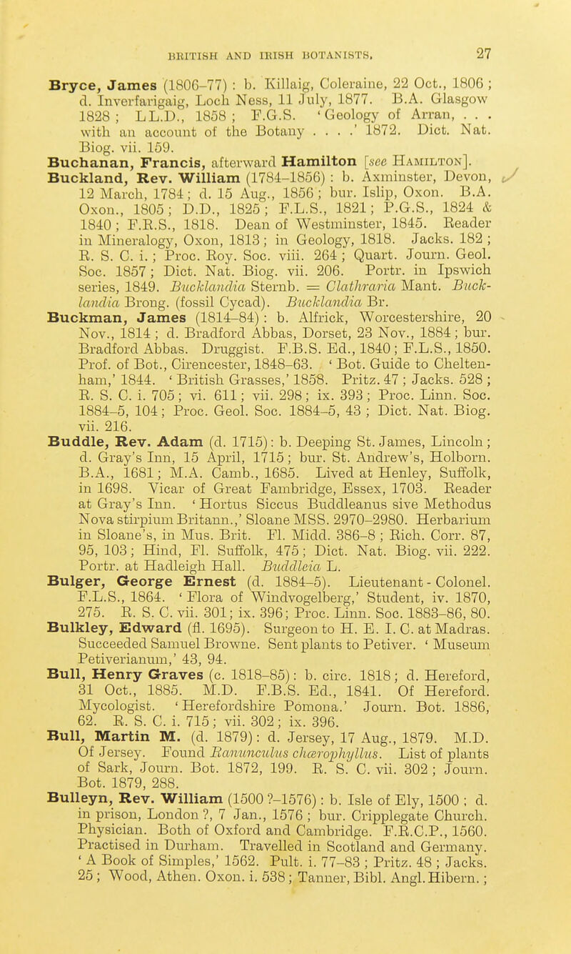 Bryce, James (1806-77) : b. Killaig, Coleraine, 22 Oct., 1806 ; d. Invei-farigaig, Loch Ness, 11 July, 1877. B.A. Glasgow 1828; LL.D., 1858; P.G.S. 'Geology of Arran, . . . with an account of the Botany . . . .' 1872. Diet. Nat. Biog. vii. 159. Buchanan, Francis, afterward Hamilton [see Hamilton]. Buckland, Rev. William (1784-1856) : b. Axminster, Devon, 12 March, 1784; d. 15 Aug., 1856; bur. Islip, Oxon. B.A. Oxon., 1805; D.D., 1825; F.L.S., 1821; P.G.S., 1824 & 1840 ; P.E.S., 1818. Dean of Westminster, 1845. Reader in Mineralogy, Oxon, 1813; in Geology, 1818. Jacks. 182 ; R. S. C. i.; Proc. Eoy. Soc. viii. 264 ; Quart. Journ. Geol. Soc. 1857; Diet. Nat. Biog. vii. 206. Portr. in Ipswich series, 1849. Bucklanclia Sternb. = Clathraria Mant. Buck- laiulia Brong. (fossil Cycad). Bucklanclia Br. Buckman, James (1814-84): b. Alfrick, Worcestershire, 20 Nov., 1814 ; d. Bradford Abbas, Dorset, 23 Nov., 1884; bur. Bradford Abbas. Druggist. F.B.S. Ed., 1840 ; F.L.S., 1850. Prof, of Bot., Cirencester, 1848-63. ' Bot. Guide to Chelten- ham,' 1844. ' British Grasses,' 1858. Pritz. 47 ; Jacks. 528 ; E. S. C. i. 705; vi. 611; vii. 298; ix. 393; Proc. Linn. Soc. 1884-5, 104; Proc. Geol. Soc. 1884-5, 43 ; Diet. Nat. Biog. vii. 216. Buddie, Rev. Adam (d. 1715): b. Deeping St. James, Lincoln ; d. Gray's Inn, 15 April, 1715; bur. St. Andrew's, Holborn. B.A., 1681; M.A. Camb., 1685. Lived at Henley, Suffolk, in 1698. Vicar of Great Pambridge, Essex, 1703. Reader at Gray's Inn. ' Hortus Siccus Buddleanus sive Methodus Nova stirpiimi Britann.,' Sloane MSS. 2970-2980. Herbarium in Sloane's, in Mus. Brit. Fl. Midd. 386-8 ; Eich. Corr. 87, 95, 103; Hind, Fl. Suffolk, 475 ; Diet. Nat. Biog. vii. 222. Portr. at Hadleigh Hall. Buddleia L. Bulger, George Ernest (d. 1884-5). Lieutenant - Colonel. F. L.S., 1864. ' Flora of Windvogelberg,' Student, iv. 1870, 275. E. S. C. vii. 301; ix. 396; Proc. Linn. Soc. 1883-86, 80. Bulkley, Edward (fl. 1695). Surgeon to H. E. I. C. at Madras. Succeeded Samuel Browne. Sent plants to Petiver. ' Museum Petiverianum,' 43, 94. Bull, Henry Graves (c. 1818-85): b. circ. 1818; d. Hereford, 31 Oct., 1885. M.D. F.B.S. Ed., 1841. Of Hereford. Mycologist. 'Herefordshire Pomona.' Journ. Bot. 1886, 62. E. S. C. i. 715; vii. 302; ix. 396. Bull, Martin M. (d. 1879): d. Jersey, 17 Aug., 1879. M.D. Of Jersey. Found Bamtnculus chcsrojAylhis. List of plants of Sark, Journ. Bot. 1872, 199. E. S. C. vii. 302 ; Journ. Bot. 1879, 288. Bulleyn, Rev. William (1500 ?-1576): b. Isle of Ely, 1500 ; d. in prison, London ?, 7 Jan., 1576 ; bur. Cripplegate Church. Physician. Both of Oxford and Cambridge. F.E.C.P., 1560. Practised in Dm-ham. Travelled in Scotland and Germany. ' A Book of Simples,' 1562. Pult. i. 77-83 ; Pritz. 48 ; Jacks. 25 ; Wood, Athen. Oxon. i. 538; Tanner, Bibl. Angl.Hibern.;