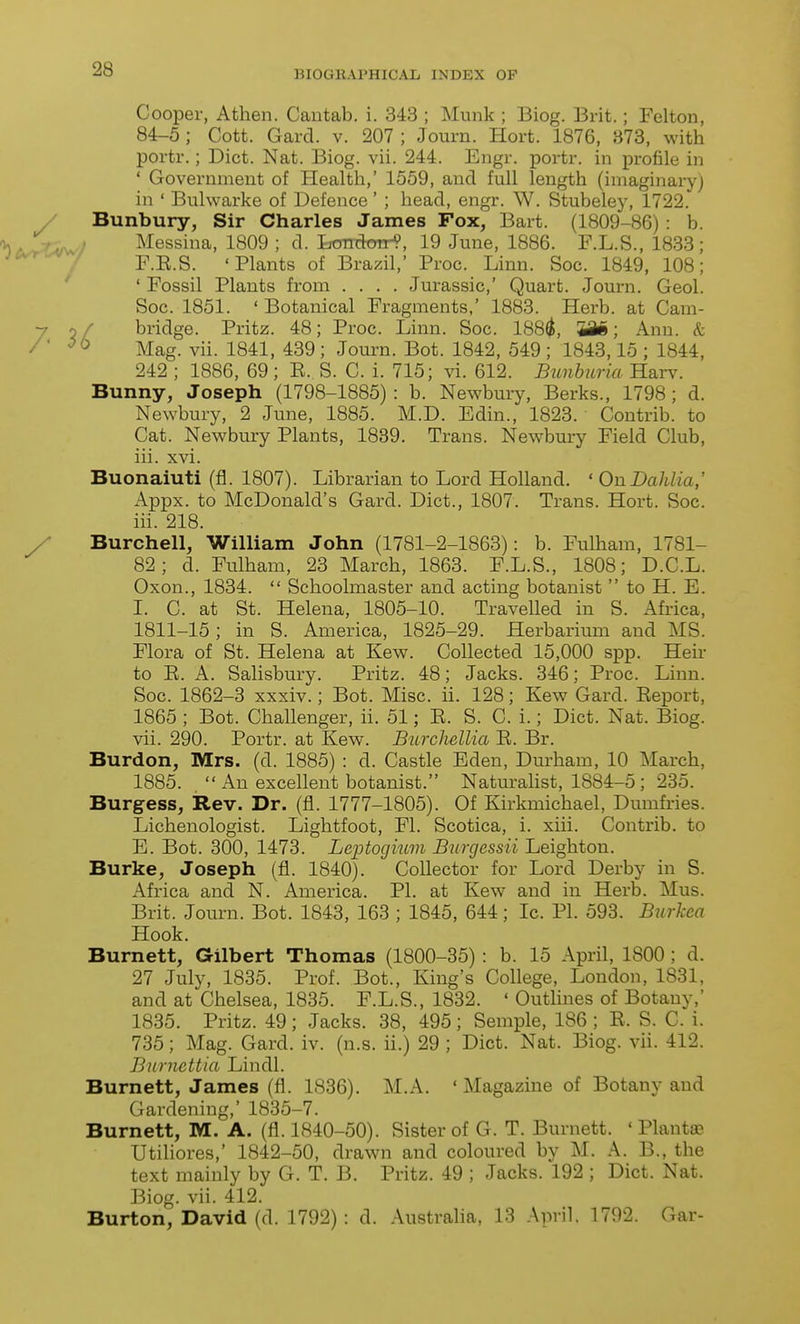 Cooper, Athen. Cautab. i. 343 ; Munk ; Biog. Brit.; Felton, 84-5 ; Cott. Gard. v. 207 ; Journ. Hort. 1876, 873, with portr.; Diet. Nat. Biog. vii. 244. Engr. portr. in profile in ' Government of Health,' 1559, and full length (imaginary) in ' Bulwarke of Defence ' ; head, engr. W. Stubeley, 1722. / Bunbury, Sir Charles James Fox, Bart. (1809-86): b. 1, JV^y Messina, 1809 ; d. Londoir^, 19 June, 1886. F.L.S., 1833; jc^/r^ ^ F.E.S. 'Plants of Brazil,' Proc. Linn. Soc. 1849, 108; ' ' Fossil Plants from .... Jurassic,' Quart. Journ. Geol. Soc. 1851. ' Botanical Fragments,' 1883. Herb, at Cam- bridge. Pritz. 48; Proc. Linn. Soc. 188^, W^; Ann. & Mag. vii. 1841, 439 ; Journ. Bot. 1842, 549 ; 1843,15 ; 1844, 242 ; 1886, 69; E. S. C. i. 715; vi. 612. Bunhuria Harv. Bunny, Joseph (1798-1885) : b. Newbuiy, Berks., 1798; d. Newbury, 2 June, 1885. M.D. Edin., 1823. Contrib. to Cat. Newbury Plants, 1839. Trans. Newbmy Field Club, iii. xvi. Buonaiuti (fl. 1807). Librarian to Lord Holland. ' On Dahlia,' Appx. to McDonald's Gard. Diet., 1807. Trans. Hort. Soc. iii. 218. / • Burchell, William John (1781-2-1863): b. Fulham, 1781- 82; d. Fulham, 23 March, 1863. F.L.S., 1808; D.C.L. Oxon., 1834.  Schoolmaster and acting botanist  to H. E. I. G. at St. Helena, 1805-10. Travelled in S. Africa, 1811-15; in S. America, 1825-29. Herbarium and MS. Flora of St. Helena at Kew. Collected 15,000 spp. Heir to E. A. Salisbury. Pritz. 48; Jacks. 346; Proc. Linn. Soc. 1862-3 xxxiv.; Bot. Misc. ii. 128; Kew Gard. Eeport, 1865 ; Bot. Challenger, ii. 51; E. S. C. i.; Diet. Nat. Biog. vii. 290. Portr. at Kew. Burchellia E. Br. Burdon, Mrs. (d. 1885) : d. Castle Eden, Durham, 10 March, 1885.  An excellent botanist. Naturalist, 1884-5 ; 285. Burgess, Rev. Dr. (fl. 1777-1805). Of Kirkmichael, Dumfries. Lichenologist. Lightfoot, Fl. Scotica, i. xiii. Contrib. to E. Bot. 300, 1473. Leptogium Burgessii Leighton. Burke, Joseph (fl. 1840). Collector for Lord Derby in S. iVfrica and N. America. PI. at Kew and in Herb. Mus. Brit. Journ. Bot. 1843, 163 ; 1845, 644; Ic. PI. 593. Biirkea Hook. Burnett, Gilbert Thomas (1800-35) : b. 15 April, 1800 ; d. 27 July, 1835. Prof. Bot., King's College, London, 1831, and at Chelsea, 1835. F.L.S., 1832. ' Outlines of Botany,' 1835. Pritz. 49; Jacks. 38, 495; Semple, 186 ; E. S. C. i. 735; Mag. Gard. iv. (n.s. ii.) 29 ; Diet. Nat. Biog. vii. 412. Bnrnettia Lindl. Burnett, James (fl. 1836). M.A. 'Magazine of Botany and Gardening,' 1835-7. Burnett, M. A. (fl. 1840-50). Sister of G. T. Burnett. ' Plantas Utiliores,' 1842-50, drawn and coloured by M. A. B., the text mainly by G. T. B. Pritz. 49 ; Jacks. 192 ; Diet. Nat. Biog. vii. 412. Burton, David (d. 1792) : d. Australia, 13 April. 1792. Gar-