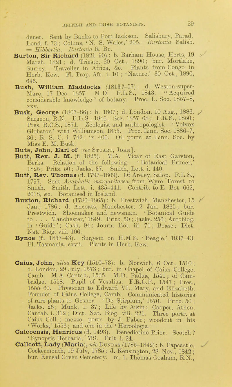 clener. Sent by Banks to Port Jackson. Salisbury, Parad. Lond. f. 73; Collins, ' N. S. Wales,' 205. Burtouia Salisb. = Hihhertia. Burtouia E. Br. Burton, Sir Richard (1821-90) : b. Barham House, Herts, 19 ty March, 1821; d. Trieste, 20 Oct., 1890; bur. Mortlake, Surrey. Traveller in Africa, kc. Plants from Congo in Herb. Kew. Fl. Trop. Afr. i. 10 ; 'Nature,' 30 Oct., 1890, 646. Bush, William Maddocks (1813 ?-57): d. Weston-super- Mare, 17 Dec. 1857. M.D. F.L.S., 1843. Acquired considerable knowledge of botany. Proc. L. Soc. 1857-8, XXV. Busk, George (1807-86) : b. 1807; d. London, 10 Aug., 1886. y Surgeon, E.N. P.L.S., 1846; Sec. 1857-68; F.E.S., 1850; Pres. E.C.S., 1871. Zoologist and anthropologist. ' Volvox Globator,' with WiUiamson, 1853. Proc. Linn. Soc. 1886-7, 36; E. S. C. i. 742 ; ix. 406. Oil portr. at Linn. Soc. by Miss E. M. Busk. Bute, John, Earl of [see Stuaet, John]. Butt, Rev. J. M. (fl. 1825). M.A. Vicar of Bast Garston, Berks. Eelation of the following. ' Botanical Primer,' 1825 ; Pritz. 50; Jacks. 37. Smith, Lett. i. 440. Butt, Rev. Thomas (fl. 1797-1809). Of Areley, Salop. F.L.S., 1797. Sent Anaphalis margaritacea from Wyre Forest to Smith. Smith, Lett. i. 435-441. Contrib. to E. Bot. 662, 2018, &c. Botanised in Ireland. Buxton, Richard (1786-1865) : b. Prestwich, Manchester, 15 / Jan., 1786; d. x^ncoats, Manchester, 2 Jan. 1865; bur. Prestwich. Shoemaker and newsman. ' Botanical Guide to . . . Manchester,'1849. Pritz. 50 ; Jacks. 256; Autobiog. in ' Guide'; Cash, 94 ; Journ. Bot. iii. 71; Boase; Diet. Nat. Biog. viii. 106. Bynoe (fl. 1837-43). Surgeon on H.M.S. 'Beagle,' 1837-43. Fl. Tasmania, cxvii. Plants in Herb. Kew. Caius, John, aZms Key (1510-73): b. Norwich, 6 Oct., 1510 ; d. London, 29 July, 1573; bur. in Chapel of Caius College, Camb. M.A. Cantab., 1535. M.D. Padua, 1541; of Cam- bridge, 1558. Pupil of Vesalius. F.E.C.P., 1547; Pres., 1555-60. Physician to Edward VI., Mary, and Elizabeth. Founder of Caius College, Camb. Communicated histories of rare plants to Gesner. ' De Stirpium,' 1570. Pritz. 50 ; Jacks. 26; Munk, i. 37; Life by Aikin; Cooper, Athen. Cantab, i. 312 ; Diet. Nat. Biog. viii. 221. Three portr. at Caius Coll. ; mezzo, portr. by J. Faber; woodcut in his ' Works,' 1556 ; and one in the ' Heroologia.' Calcoensis, Henricus (fl. 1493). Benedictine Prior. Scotch? ' Synopsis Herbaria,' MS. Pult. i. 24. Callcott, Lady (Maria), nee Dundas (1785-1842): b. Papcastle, ^ Cockermouth, 19 July, 1785; d. Kensington, 28 Nov., 1842 ; bur. Kensal Green Cemetery, m. 1. Thomas Graham, E.N.,