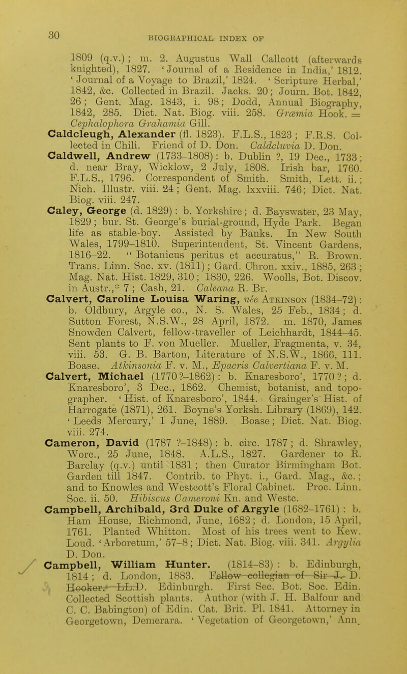 BIOGKAPHICAL INDEX OF 1809 (q.v.) ; 111. 2. Augustus Wall Callcott (afterwards knighted), 1827. 'Journal of a Eesidence in India,' 1812. ' Journal of a Voyage to Brazil, 1824. ' Scripture Herbal,' 1842, &c. Collected in Brazil. Jacks. 20; Journ. Bot. 1842, 26; Gent. Mag. 1843, i. 98; Dodd, Annual Biography', 1842, 285. Diet. Nat. Biog. viii. 258. Gmmia Hook. =' Cc2)lialophora Grahainia Gill. Caldcleugh, Alexander (fl. 1823). F.L.S., 1823 ; F.E.S. Col- lected in Chili. Friend of D. Don. CaldcLuvia D. Don. Caldwell, Andrew (1733-1808): b. Dublin ?, 19 Dec, 1733; d. near Bray, Wicklow, 2 July, 1808. Irish bar, 1760. F.L.S., 1796. Correspondent of Smith. Smith, Lett. ii.; N'ich. Illustr. viii. 24; Gent. Mag. Ixxviii. 746; Diet. Nat. Biog. viii. 247. Caley, George (d. 1829): b. Yorkshire; d. Bayswater, 23 May, 1829; bur. St. George's burial-ground, Hyde Park. Began life as stable-boy. Assisted by Banks. In New South Wales, 1799-1810. Superintendent, St. Vincent Gardens, 1816-22.  Botanicus peritus et accuratus, E. Browm. Trans. Linn. Soc. xv. (1811); Gard. Chron. xxiv., 1885, 263 ; Mag. Nat. Hist. 1829, 310; 1830, 226. Woolls, Bot. Discov. in x\ustr., 7 ; Cash, 21. Galeana E. Br. Calvert, Caroline Louisa Waring, nee Atkinson (1834-72): b. Oldbury, Argyle co., N. S. Wales, 25 Feb., 1834; d. Sutton Forest, N.S.W., 28 April, 1872. m. 1870, James Snowden Calvert, fellow-traveller of Leichhardt, 1844-45. Sent plants to F. von Mueller. Mueller, Fragmenta, v. 34, viii. 53. G. B. Barton, Literature of N.S.W., 1866, 111. Boase. Athinsonia F. v. M., Eimcris Calvertiana F. v. M. Calvert, Michael (1770 ?-1862) : b. Knaresboro', 1770?; d. Knaresboro', 3 Dec, 1862. Chemist, botanist, and topo- grapher. ' Hist, of Knaresboro', 1844. Grainger's Hist, of Harrogate (1871), 261. Boyne's Yorksh. Library (1869), 142. 'Leeds Mercury,' 1 June, 1889. Boase; Diet. Nat. Biog. viii. 274. Cameron, David (1787 ?-1848) : b. circ 1787 ; d. Shrawley, Wore, 25 June, 1848. A.L.S., 1827. Gardener to E. Barclay (q.v.) until 1831 ; then Curator Birmingham Bot. Garden till 1847. Contrib. to Phyt. i., Gard. Mag., &c.; and to Knowles and Westcott's Floral Cabinet. Proc. Linn. Soc. ii. 50. Hibiscus Cameroni Kn. and Westc. Campbell, Archibald, 3rd Duke of Argyle (1682-1761) : b. Ham House, Eichmond, June, 1682; d. Loudon, 15 April, 1761. Planted Whitton. Most of his trees went to Kew. Loud. 'Arboretum,' 57-8; Diet. Nat. Biog. viii. 341. Argylia D. Don. Campbell, William Hunter. (1814-83) : b. Edinburgh, 1814; d. London, 1883. F.ellow-eoll«gitwi-^—Sir^ D. HookeVi-^-LL.D. Edinburgh. First Sec. Bot. Soc. Ediu. Collected Scottish plants. Author (with J. H. Balfour and C. C. Babington) of Edin. Cat. Brit. PI. 1841. Attorney in Georgetown, Denierara. ' Vegetation of Georgetown,' Ann.