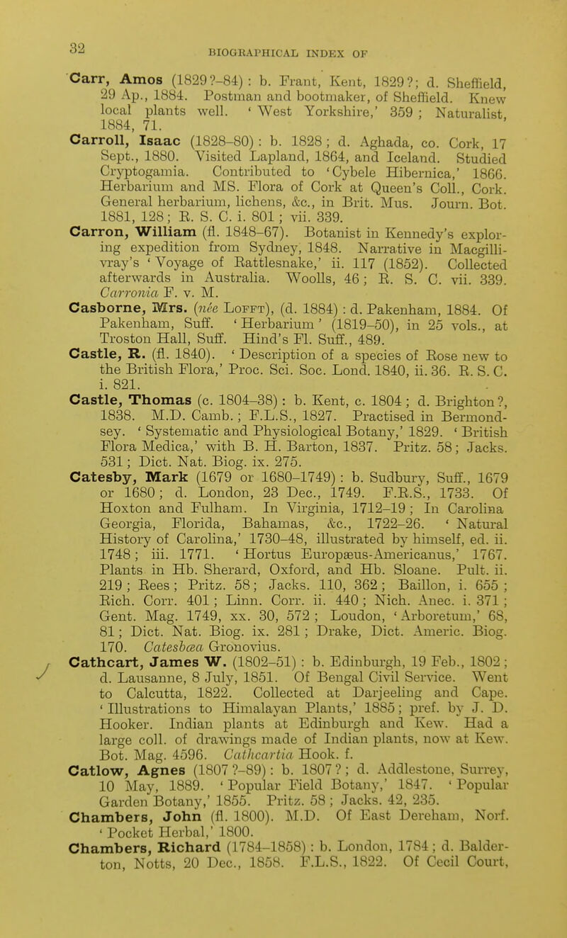 BIOGRAPHICAL INDEX OF Carr, Amos (18299-84) : b. Frant, Kent, 1829?; d. Sheffield, 29 Ap., 1884. Postman and bootmaker, of Sheffield. Knew local plants well. ' West Yorkshire,' 359 ; Naturalist 1884, 71. Carroll, Isaac (1828-80) : b. 1828 ; d. Aghada, co. Cork, 17 Sept., 1880. Visited Lapland, 1864, and Iceland. Studied Cryptogamia. Contributed to 'Cybele Hibernica,' 1866. Herbarium and MS. Flora of Cork at Queen's Coll., Cork. General herbarium, lichens, &c., in Brit. Mus. Journ Bot 1881, 128; E. S. C. i. 801; vii. 339. Carron, William (fi. 1848-67). Botanist in Kennedy's explor- ing expedition from Sydney, 1848. Narrative in Macgilli- vi-ay's ' Voyage of Eattlesnake,' ii. 117 (1852). Collected afterwards in Australia. Woolls, 46; E. S. C. vii. 339. Carronia F. v. M. Casborne, Mrs. {nee Lofft), (d. 1884) : d. Pakenham, 1884. Of Pakenham, Suff. 'Herbarium' (1819-50), in 25 vols., at Troston Hall, Suff. Hind's Fl. Suff., 489. Castle, R. (fl. 1840). ' Description of a species of Eose new to the British Flora,' Proc. Sci. Soc. Lond. 1840, ii. 36. E. S. C. i. 821. Castle, Thomas (c. 1804-38): b. Kent, c. 1804; d. Brighton?, 1838. M.D. Camb.; F.L.S., 1827. Practised in Bermond- sey. ' Systematic and Physiological Botany,' 1829. ' British Flora Medica,' with B. H. Barton, 1837. Pritz. 58; Jacks. 531; Diet. Nat. Biog. ix. 275. Catesby, Mark (1679 or 1680-1749) : b. Sudbury, Suff., 1679 or 1680; d. London, 23 Dec, 1749. F.E.S., 1733. Of Hoxton and Fulham. In Virginia, 1712-19; In Carolina Georgia, Florida, Bahamas, &c., 1722-26. ' Natm-al History of Carolina,' 1730-48, illustrated by himself, ed. ii. 1748; iii. 1771. ' Hortus Europseus-Americanus,' 1767. Plants in Hb. Sherard, Oxford, and Hb. Sloane. Pult. ii. 219 ; Eees ; Pritz. 58; Jacks. 110, 362 ; Baillon, i. 655 ; Eich. Corr. 401; Linn. Corr. ii. 440 ; Nich. Anec. i. 371; Gent. Mag. 1749, xx. 30, 572 ; Loudon, ' Arboretum,' 68, 81; Diet. Nat. Biog. ix. 281; Drake, Diet. Americ. Biog. 170. Catesbaa Gronovius. Cathcart, James W. (1802-51) : b. Edinburgh, 19 Feb., 1802 ; d. Lausanne, 8 July, 1851. Of Bengal Civil Service. Went to Calcutta, 1822. Collected at Darjeeling and Cape. ' Illustrations to Himalayan Plants,' 1885; pref. by J. D. Hooker. Indian plants at Edinburgh and Kew. Had a large coll. of drawings made of Indian plants, now at Kew. Bot. Mag. 4596. Cathcartia Hook. f. Catlow, Agnes (1807 ?-89): b. 1807 ?; d. Addlestone, Surrey, 10 May, 1889. ' Popular Field Botany,' 1847. 'Popular Garden Botany,' 1855. Pritz. 58 ; Jacks. 42, 235. Chambers, John (fl. 1800). M.D. Of East Dereham, Norf. ' Pocket Herbal,' 1800. Chambers, Richard (1784-1868) : b. London, 1784; d. Balder- ton, Notts, 20 Dec, 1858. F.L.S., 1822. Of Cecil Court,