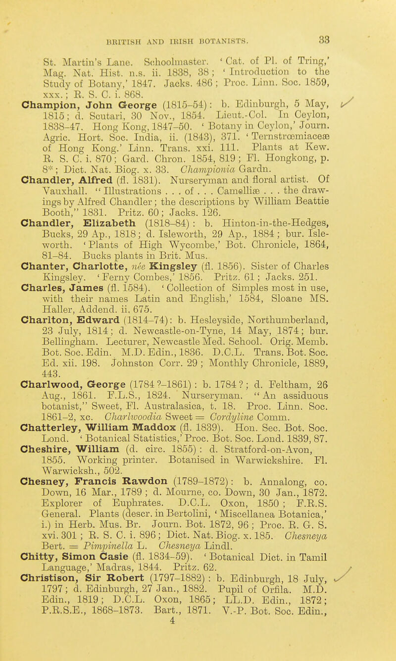 38 St. Martin's Lane. Schooluiaster. ' Cat. of PI. of Tring,' Mag. Nat. Hist. n.s. ii. 1838, 38; ' Introduction to the Study of Botany,' 1847. Jacks. 486 ; Proc. Linn. Soc. 1859, XXX.; R. S. C. i. 868. Champion, John George (1815-54): b. Edinburgh, 5 May, 1815; d. Scutari, 30 Nov., 1854. Lieut.-Col. In Ceylon, 1838-47. Hong Kong, 1847-50. ' Botany in Ceylon,' Journ. Agric. Hort. Soc. India, ii. (1843), 371. ' Ternstrcemiaceae of Hong Kong.' Linn. Trans, xxi. 111. Plants at Kew. R. S. C. i. 870; Card. Chron. 1854, 819 ; Fl. Hongkong, p. 8-'=; Diet. Nat. Biog. x. 33. Chavipionia Gardn. Chandler, Alfred (fl. 1831). Nurseryman and floral artist. Of Vauxhall.  Illustrations . . . of . . . Camellia3 . . . the draw- ings by x^lfred Chandler; the descriptions by William Beattie Booth, 1831. Pritz. 60; Jacks. 126. Chandler, Elizabeth (1818-84) : b. Hinton-in-the-Hedges, Bucks, 29 x\p., 1818; d. Isleworth, 29 Ap., 1884; bur. Isle- worth. ' Plants of High Wycombe,' Bot. Chronicle, 1864, 81-84. Bucks plants in Brit. Mus. Chanter, Charlotte, nee Kingsley (fi. 1856). Sister of Charles Kingsley. 'Ferny Combes,' 1856. Pritz. 61; Jacks. 251. Charles, James (fl. 1584). ' Collection of Simples most in use, with their names Latin and English,' 1584, Sloane MS. Haller, Addend, ii. 675. Charlton, Edward (1814-74): b. Hesleyside, Northumberland, 23 July, 1814; d. Newcastle-on-Tyne, 14 May, 1874; bur. Belhngham. Lecturer, Newcastle Med. School. Orig. Memb. Bot. Soc. Edin. M.D. Edin., 1836. D.C.L. Trans. Bot. Soc. Ed. xii. 198. Johnston Corr. 29 ; Monthly Chronicle, 1889, 448. Charlwood, George (1784 ?-1861): b. 1784 ? ; d. Feltham, 26 Aug., 1861. F.L.S., 1824. Nurseryman.  An assiduous botanist, Sweet, Fl. x\ustralasica, t. 18. Proc. Linn. Soc. 1861-2, xc. Gharlwooclia Sweet = Gorclyline Comm. Chatterley, William Maddox (fl. 1839). Hon. Sec. Bot. Soc. Lond. ' Botanical Statistics,' Proc. Bot. Soc. Lond. 1839, 87. Cheshire, William (d. circ. 1855) : d. Stratford-on-Avon, 1855. Working printer. Botanised in Warwickshire. Fl. Warwicksh., 502. Chesney, Francis Rawdon (1789-1872): b. Annalong, co. Down, 16 Mar., 1789 ; d. Mourne, co. Down, 30 Jan., 1872. Explorer of Euphrates. D.C.L. Oxon, 1850 ; F.R.S. General. Plants (descr. inBertolini, ' Miscellanea Botanica,' i.) in Herb. Mus. Br. Journ. Bot. 1872, 96 ; Proc. E. G. S. xvi. 301; E. S. C. i. 896; Diet. Nat. Biog. x. 185. Chesneya Bert. = Pimpinella L. Chesneya Lindl. Chitty, Simon Casie (fl. 1834-59). ' Botanical Diet, in Tamil Language,' Madras, 1844. Pritz. 62. Christison, Sir Robert (1797-1882) : b. Edinburgh, 18 July, 1797; d. Edinburgh, 27 Jan., 1882. Pupil of Orfila. M.D. Edin., 1819; D.C.L. Oxon, 1865; LL.D. Edin., 1872; P.E.S.E., 1868-1873. Bart., 1871. V.-P. Bot. Soc. Edin., 4