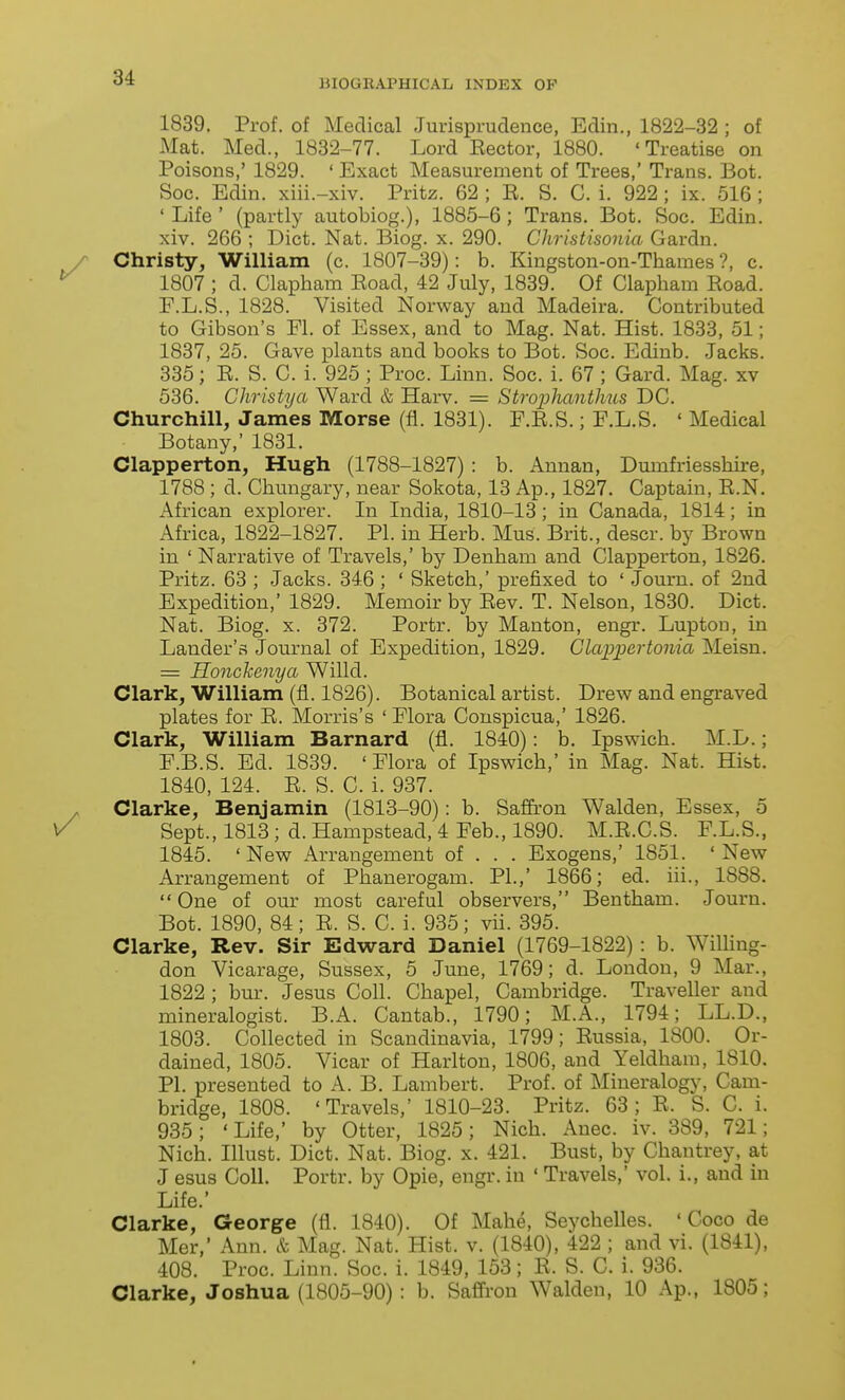 BIOGRAPHICAL INDEX OP 1839. Prof, of Medical Jurisprudence, Edin., 1822-32 ; of Mat. Med., 1832-77. Lord Eector, 1880. 'Treatise on Poisons,' 1829. ' Exact Measurement of Trees,' Trans. Bot. Soc. Edin. xiii.-xiv. Pritz. 62 ; R. S. C. i. 922 ; ix. 516 ; ' Life ' (partly autobiog.), 1885-6 ; Trans. Bot. Soc. Edin. xiv. 266 ; Diet. Nat. Biog. x. 290. Christisonia Gardn. Christy, William (c. 1807-39): b. Kingston-on-Thames ?, c. 1807 ; d. Clapham Road, 42 July, 1839. Of Clapham Road. F.L.S., 1828. Visited Norway and Madeira. Contributed to Gibson's Fl. of Essex, and to Mag. Nat. Hist. 1833, 51; 1837, 25. Gave plants and books to Bot. Soc. Edinb. Jacks. 335; R. S. C. i. 925 ; Proc. Linn. Soc. i. 67 ; Gard. Mag. xv 536. Christya Ward & Harv. = Strophanthus DC. Churchill, James Morse (fi. 1831). F.R.S.; F.L.S. ' Medical Botany,' 1831. Clapperton, Hugh (1788-1827) : b. Annan, Dumfriesshire, 1788 ; d. Chungary, near Sokota, 13 Ap., 1827. Captain, R.N. African explorer. In India, 1810-13; in Canada, 1814; in Africa, 1822-1827. PI. in Herb. Mus. Brit., descr. by Brown in ' Narrative of Travels,' by Denham and Clapperton, 1826. Pritz. 63 ; Jacks. 346; ' Sketch,' prefixed to ' Journ. of 2nd Expedition,' 1829. Memoir by Rev. T. Nelson, 1830. Diet. Nat. Biog. X. 372. Portr. by Manton, engr. Luptou, in Lander's Journal of Expedition, 1829. Glappertonia Meisn. = Honckenya Willd. Clark, William (fl. 1826). Botanical artist. Drew and engraved plates for R. Morris's ' Flora Conspicua,' 1826. Clark, William Barnard (fl. 1840): b. Ipswich. M.D.; F.B.S. Ed. 1839. ' Flora of Ipswich,' in Mag. Nat. Hist. 1840, 124. R. S. C. i. 937. Clarke, Benjamin (1813-90): b. Saffron Walden, Essex, 5 Sept., 1813; d. Hampstead, 4 Feb., 1890. M.R.C.S. F.L.S., 1845. ' New Arrangement of . . . Exogens,' 1851. ' New Arrangement of Phanerogam. PI.,' 1866; ed. iii., 1888.  One of our most careful observers, Bentham. Journ. Bot. 1890, 84; R. S. C. i. 935; vii. 395. Clarke, Rev. Sir Edward Daniel (1769-1822) : b. WilHng- don Vicarage, Sussex, 5 June, 1769; d. London, 9 Mar., 1822 ; bur. Jesus Coll. Chapel, Cambridge. Traveller and mineralogist. B.A. Cantab., 1790; M.A., 1794; LL.D., 1803. Collected in Scandinavia, 1799; Russia, 1800. Or- dained, 1805. Vicar of Harlton, 1806, and Yeldham, 1810. PI. presented to A. B. Lambert. Prof, of Mineralogy, Cam- bridge, 1808. 'Travels,' 1810-23. Pritz. 63; R. S. C. i. 935; 'Life,' by Otter, 1825; Nich. Auec. iv. 389, 721; Nich. Illust. Diet. Nat. Biog. x. 421. Bust, by Chantrey, at J esus Coll. Portr. by Opie, engr. in ' Travels,' vol. i., and in Life.' Clarke, George (fl. 1840). Of Mahe, Seychelles. 'Coco de Mer,' Ann. Mag. Nat. Hist. v. (1840), 422 ; and vi. (1841), 408. Proc. Linn. Soc. i. 1849, 153; R. S. C. i. 936. Clarke, Joshua (1805-90) : b. Safiron Walden, 10 Ap., 1805;