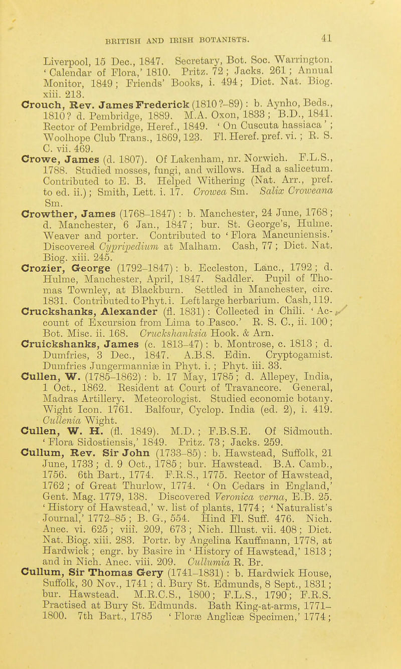 J BRITISH AND lEISH BOTANISTS. 41 Liverpool, 15 Dec, 1847. Secretary, Bot. Soc. Warrington. ' Calendar of Flora,' 1810. Pritz. 72 ; Jacks. 261 ; Annual Monitor, 1849; Friends' Books, i. 494; Diet. Nat. Biog. xiii. 213. Crouch, Rev. James Frederick (1810 ?-89): b. Aynho, Beds., 1810? d. Pembridge, 1889. M.A. Oxon, 1833 ; B.D., 1841. Eector of Pembridge, Heref., 1849. ' On Cuscuta hassiaca' ; Woolhope Club Trans., 1869,123. Fl. Ileref. pref. vi. ; E. S. C. vii. 469. Crowe, James (d. 1807). Of Lakenham, nr. Norwich. F.L.S., 1788. Studied mosses, fungi, and willows. Had a salicetum. Contributed to E. B. Helped Withering (Nat. Arr., pref. to ed. ii.); Smith, Lett. i. 17. Cmvea Sm. Salix Crmoeana Sm. Crowther, James (1768-1847) : b. Manchester, 24 June, 1768; d. Manchester, 6 Jan., 1847; bur. St. George's, Huhne. Weaver and porter. Contributed to ' Flora Mancuniensis.' Discovered Cyimpeclvum at Malham. Cash, 77 ; Diet. Nat. Biog. xiii. 245. Crozier, George (1792-1847): b. Eccleston, Lane, 1792; d. Hulme, Manchester, April, 1847. Saddler. Pupil of Tho- mas Townley, at Blackbm-n. Settled in Manchester, circ. 1831. Contributed to Phyt.i. Left large herbarium. Cash, 119. Cruckshanks, Alexander (fl. 1831): Collected in Chih. ' Ac- count of Excursion from Lima to Pasco.' E. S. C, ii. 100; Bot. Misc. ii. 168. Cruckshanksia Hook. & Arn. Cruickshanks, James (c. 1813-47): b. Montrose, c. 1813 ; d. Dumfries, 3 Dec, 1847. A.B.S. Edin. Cryptogamist. Dumfries Jungermannise in Phyt. i. ; Phyt. iii. 33. CuUen, W. (1785-1862) : b. 17 May, 1785; d. Allepey, India, 1 Oct., 1862. Eesident at Court of Travancore. General, Madras Artillery. Meteorologist. Studied economic botany. Wight Icon. 1761. Balfour, Cyclop. India (ed. 2), i. 419. Cullenia Wight. Cullen, W. H. (fl. 1849). M.D.; F.B.S.E. Of Sidmouth. ' Flora Sidostiensis,' 1849. Pritz. 73; Jacks. 259. Cullum, Rev. Sir John (1733-85): b. Hawstead, Suffolk, 21 June, 1733 ; d. 9 Oct., 1785; bur. Hawstead. B.A. Camb., 1756. 6th Bart., 1774. F.E.S., 1775. Eector of Hawstead, 1762 ; of Great Thurlow, 1774. ' On Cedars in England,' Gent. Mag. 1779, 138. Discovered Veronica verna, E.B. 25. ' History of Hawstead,' w. list of plants, 1774 ; ' Naturalist's Journal,' 1772-85 ; B. G., 554. Hind Fl. Suff. 476. Nich. Anec. vi. 625; viii. 209, 673 ; Nich. lUust. vii. 408; Diet. Nat. Biog. xiii. 283. Portr. by Angehna Kauffmann, 1778, at Hardwick ; engr. by Basire in ' History of Hawstead,' 1813 ; and in Nich. Anec. viii. 209. Cullumia E. Br. Cullum, Sir Thomas Gery (1741-1831) : b. Hardwick House, Suflblk, 30 Nov., 1741 ; d. Bury St. Edmunds, 8 Sept., 1831; bur. Hawstead. M.E.C.S., 1800; F.L.S., 1790; F.E.S. Practised at Bury St. Edmunds. Bath King-at-arms, 1771- 1800. 7th Bart., 1785 ' Floraa Anghcte Specimen,' 1774;