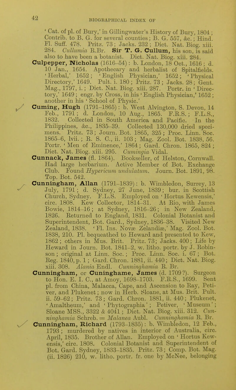 BIOGHAPHICAL INDEX OF ' Cat. of pi. of Bury,' in Gillingwater's History of Bury, 1804 ; Contrib. to B. G. for several counties; B. G. 557, &c.; Hind. Fl. Suff. 478. Pritz. 73; Jacks. 232 ; Diet. Nat. Biog. xiii. 284. Cnllumia E.Br. Sir T. G. Cullum, his son, is said also to have been a botanist. Diet. Nat. Biog. xiii. 284. Culpepper, Nicholas (1616-54): b. London, 18 Oct., 1616 ; d. 10 Jan., 1654. Apothecary and herbalist of Spitalfields. 'Herbal,' 1652; 'Enghsh Physician,' 1652; 'Physical Directory,' 1649. Pult. i. 180 ; Pritz. 73 ; Jacks. 28; Gent. Mag., 1797, i.; Diet. Nat. Biog. xiii. 287. Portr. in ' Direc- tory,' 1649 ; engr. by Cross, in his ' Enghsh Physician,' 1652 ; another in his ' School of Physic' Cuming, Hugh (1791-1865): b. West Alvington, S. Devon, 14 Feb., 1791; d. London, 10 Aug., 1865. F.E.S.; F.L.S., 1832. Collected in South America and Pacific. In the Philippines, &c., 1835-39. Collected 130,000 dried speci- mens. Pritz. 73; Journ. Bot. 1865, 325 ; Proc. Linn. Soc. 1865-6, Ivii. ; E. S. C, ii. 103; Mag. Zool. Bot. 1838,56. Portr. 'Men of Eminence,' 1864; Gard. Chron. 1865,824; Diet. Nat. Biog. xiii. 295. Cumingia Vidal. Cunnack, James (fl. 1864). Bookseller, of Helston, Cornwall. Had large herbarium. Active Member of Bot. Exchange Club. Found Hyioerimm undulatum. Journ. Bot. 1891, 98. Top. Bot. 542. Cunningham, Allan (1791-1839): b. Wimbledon, Sm-rey, 13 July, 1791; d. Sydney, 27 June, 1839; bur. in Scottish Church, Sydney. F.L.S. Employed on ' Hortus Kewensis,' circ. 1808. Kew Collector, 1814-31. At Eio, with James Bowie, 1814-16; at Sydney, 1816-26; in New Zealand, 1826. Eeturned to England, 1831. Colonial Botanist and Superintendent, Bot. Gard., Sydney, 1836-38. Visited New Zealand, 1838. ' Fl. Ins. Novae Zelandi^,' Mag. Zool. Bot. 1838, 210. PI. bequeathed to Heward and presented to Kew, 1862 ; others in Mus. Brit. Pritz. 73; Jacks. 400; Life by Heward in Journ. Bot. 1841-2, w. litho. portr. by J. Eobin- son; original at Linn. Soc. ; Proc. Linn. Soc. i. 67 ; Bot. Eeg. 1840, p. 1; Gard. Chron. 1881, ii. 440; Diet. Nat. Biog. xiii. 308. Alania Endl. Cunningliamia E. Br. Cunningham, or Cuninghame, James (d. 1709?). Surgeon to Hon. E. I. C, at Amoy, 1698-1703. F.E.S., 1699. Seiat pi. from China, Malacca, Cape, and Ascension to Eay, Peti- ver, and Plukenet; now in Herb. Sloane, at Mus. Brit. Pult. ii. 59-62; Pritz. 73; Gard. Chron. 1881, ii. 440; Plukenet, 'Amaltheum,' and ' Phytographia' ; Petiver, 'Museum'; Sloane MSS., 3322 & 4041; Diet. Nat. Biog. xiii. 312. Cun- ninghaviia Schreb. = Malanea Aubl. Cunningliamia E. Br. Cunningham, Richard (1793-1835): b. Wimbledon, 12 Feb., 1793 ; murdered by natives in interior of Australia, circ. April, 1835. Brother of Allan. Employed on ' Hortus Kew- ensis,' circ. 1808. Colonial Botanist and Superintendent of Bot. Gard. Sydney, 1833-1835. Pritz. 73; Comp. Bot. Mag. (ii. 1826) 210, w. litho. portr. fr. one by McNee, belonging