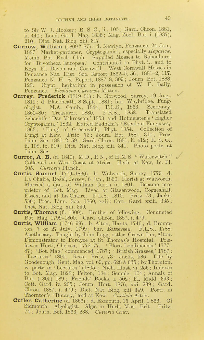 to Sir W. J. Hooker; E. S. C, ii., 105 ; Gard. Chron. 1881, ii. 440; Loud. Gard. Mag. 1836; Mag. Zool. Bot. i. (1837), 210 ; Diet. Nat. Biog. xiii. 317. Curnow, William (1809?-87) : d. Newlyn, Penzance, 24 Jan., 1887. Market-gardener. Cryptogamist, especially HciKdicai. Memb. Bot. Excli. Club. Supplied Mosses to Eabenhorst for ' Bryotheca Europyea.' Contributed to Phyt. i., and to Keys' Fl. Devon and Cornwall. West Cornwall Mosses in Penzance Nat. Hist. Soc. Eeport, 1862-5, 56; 1881-2, 117. Penzance N. H. S. Eeport, 1887-8, 309 ; Journ. Bot. 1888, 128. Crypt, herbarium in possession of W. E. Baily, Penzance. Fissidens Curnotoii Mitten. Currey, Frederick (1819-81): b. Norwood, Surrey, 19 Aug., 1819; d. Blackheath, 8 Sept., 1881; bur. Weybridge. Eung- ologist. M.A. Camb., 1844; F.L.S., 1856. Secretary, 1860-80; Treasurer, 1880. E.E.S., 1858. Translated Schacbt's ' Das Mikroscop,' 1853, and Hofmeister's ' Higher Cryptogamia,' 1862. Edited Badham's 'Esculent Funguses,' 1863; 'Fungi of Greenwich,' Phyt. 1854. Collection of Fungi at Kew. Pritz. 73; Journ. Bot. 1881, 310; Proc. Linn. Soc. 1881-2, 59 ; Gard. Chron. 1881, ii. 412; E. S. C, ii. 108, ix. 619; Diet. Nat. Biog. xiii. 341. Photo portr. at Linn. Soc. Curror, A. B. (fl. 1840). M.D., E.N.,of H.M.S.  Waterwitch. Collected on West Coast of Africa. Herb, at Kew, Ic. PI. 605. Curroria Planch. Curtis, Samuel (1779-1860) : b. Walworth, Surrey, 1779; d. La Chaire, Eozel, Jersey, 6 Jan., 1860. Florist at Walworth. Married a dau. of William Curtis in 1801. Became pro- prietor of Bot. Mag. Lived at Glazenwood, Coggeshall, Essex, and at La Chaire. F.L.S., 1810. Pritz. 73 ; Jacks. 536 ; Proc. Linn. Soc. 1860, xxii; Cott. Gard. xxiii. 335 ; Diet. Nat. Biog. xiii. 349. Curtis, Thomas (fl. 1800). Brother of following. Conducted Bot. Mag. 1799-1800. Gard. Chron. 1887, i. 479. Curtis, William (1746-99) : b. Alton, Hants, 1746; d. Bromp- ton, 7 or 27 July, 1799; hm\ Battersea. F.L.S., 1788. Apothecary. Taught by John Lagg, ostler. Crown Inn, Alton. Demonstrator to Fordyce at St. Thomas's Hospital. Pr£e- fectus Horti, Chelsea, 1772-77. ' Flora Londinensis,' 1777- 87 ; ' Bot. Mag.' commenced, 1787; ' British Grasses,' 1787; 'Lectures,' 1805. Eees; Pritz. 73; Jacks. 536. Life by Goodenough, Gent. Mag. vol. 69, pp. 628 & 635 ; by Thornton, w. portr. in ' Lectures ' (1805); Nich. Illust. vi. 256 ; Indexes to Bot. Mag. 1828; Felton, 184; Semple, 104; Annals of Bot. (1805) 189 ; Friends' Books, i. 502 ; Fl. Midd. 393 ; Cott. Gard. iv. 205 ; Journ. Hort. 1876, xxi. 239 ; Gard. Chron. 1887, i. 479 ; Diet. Nat. Biog. xiii. 349. Portr. in Thornton's ' Botany,' and at Kew. Curtisia Alton. Cutler, Catherine (d. 1866): d. Exmouth, 15 April, 1-866. Of Sidmouth. Algologist. Algas in Herb. Mus. Brit Pritz. 74 ; Journ. Bot. 1866, 238. Ctitleria Grev.