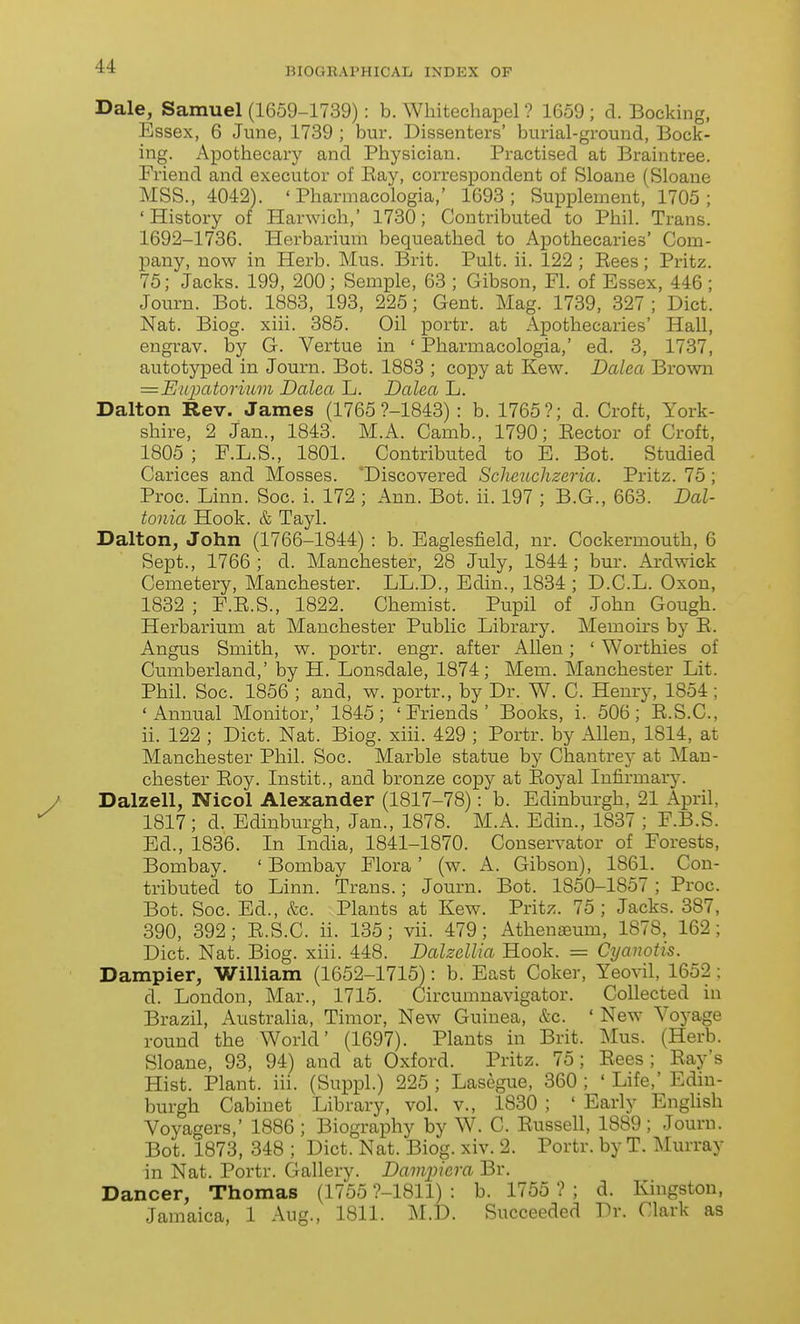 Dale, Samuel (1659-1739): b. Whitechapel ? 1659 ; d. Bocking, Essex, 6 June, 1739 ; bur. Dissenters' burial-ground, Book- ing. Apothecary and Physician. Practised at Braintree. Friend and executor of Bay, correspondent of Sloane (Sloane MSS., 4042). ' Pharmacologia,' 1693; Supplement, 1705; 'History of Harwich,' 1730; Contributed to Phil. Trans. 1692-1736. Herbarium bequeathed to Apothecaries' Com- pany, now in Herb. Mus. Brit. Pult. ii. 122 ; Eees; Pritz. 75; Jacks. 199, 200; Semple, 63 ; Gibson, PL of Essex, 446; Journ. Bot. 1883, 193, 225; Gent. Mag. 1739, 327 ; Diet. Nat. Biog. xiii. 385. Oil portr. at Apothecaries' Hall, engrav. by G. Vertue in ' Pharmacologia,' ed. 3, 1737, autotyxDed in Journ. Bot. 1888 ; copy at Kew. Dalea Brown =Eupatorium Dalea L. Dalea L. Dalton Rev. James (1765 ?-1843) : b. 1765?; d. Croft, York- shire, 2 Jan., 1843. M.A. Camb., 1790; Eector of Croft, 1805 ; P.L.S., 1801. Contributed to E. Bot. Studied Carices and Mosses. 'Discovered Sclicuchzeria. Pritz. 75 ; Proc. Linn. Soc. i. 172 ; Ann. Bot. ii. 197 ; B.G., 663. Dal- tonia Hook. & Tayl. Dalton, John (1766-1844) : b. Eaglesfield, nr. Cockermouth, 6 Sept., 1766; d. Manchester, 28 July, 1844; bur. Ardwick Cemetery, Manchester. LL.D., Edin., 1834 ; D.C.L. Oxon, 1832 ; F.E.S., 1822. Chemist. Pupil of John Gough. Herbarium at Manchester Public Library. Memoirs by E. Angus Smith, w. portr. engr. after Allen; ' Worthies of Cumberland,' by H. Lonsdale, 1874; Mem. Manchester Lit. Phil. Soc. 1856 ; and, w. portr., by Dr. W. C. Henry, 1854; 'Annual Monitor,' 1845; 'Friends' Books, i. 506; E.S.C., ii. 122 ; Diet. Nat. Biog. xiii. 429 ; Portr. by Allen, 1814, at Manchester Phil. Soc. Marble statue by Chantrey at Man- chester Eoy. Instit., and bronze copy at Eoyal Infirmary. Dalzell, Niool Alexander (1817-78): b. Edinburgh, 21 April, 1817; d. Edinburgh, Jan., 1878. M.A. Edin., 1837 ; F.B.S. Ed., 1836. In India, 1841-1870. Conservator of Forests, Bombay. ' Bombay Flora' (w. A. Gibson), 1861. Con- tributed to Linn. Trans.; Journ. Bot. 1850-1857 ; Proc. Bot. Soc. Ed., &c. Plants at Kew^ Pritz. 75; Jacks. 387, 390, 392; E.S.C. ii. 135; vii. 479; Athenasum, 1878, 162; Diet. Nat. Biog. xiii. 448. Dalzellia Hook. = Cyanotis. Dampier, William (1652-1715): b. East Coker, Yeovil, 1652; d. London, Mar., 1715. Circumnavigator. Collected in Brazil, Australia, Timor, New Guinea, &c. ' New Voyage round the World' (1697). Plants in Brit. Mus. (Herb. Sloane, 93, 94) and at Oxford. Pritz. 75; Eees; Eay's Hist. Plant, iii. (Suppl.) 225 ; Lasegue, 360 ; ' Life,' Edin- burgh Cabinet Library, vol. v., 1830 ; ' Early EngUsh Voyagers,' 1886 ; Biography by W. C. Eussell, 1889 ; Journ. Bot. 1873, 348 ; Diet. Nat. Biog. xiv. 2. Portr. by T. Murray in Nat. Portr. Gallery. Dampicra Br. Dancer, Thomas (1755 ?-1811) : b. 1755 ? ; d. Kingston, Jamaica, 1 Aug., 1811. M.D. Succeeded Dr. Clark as