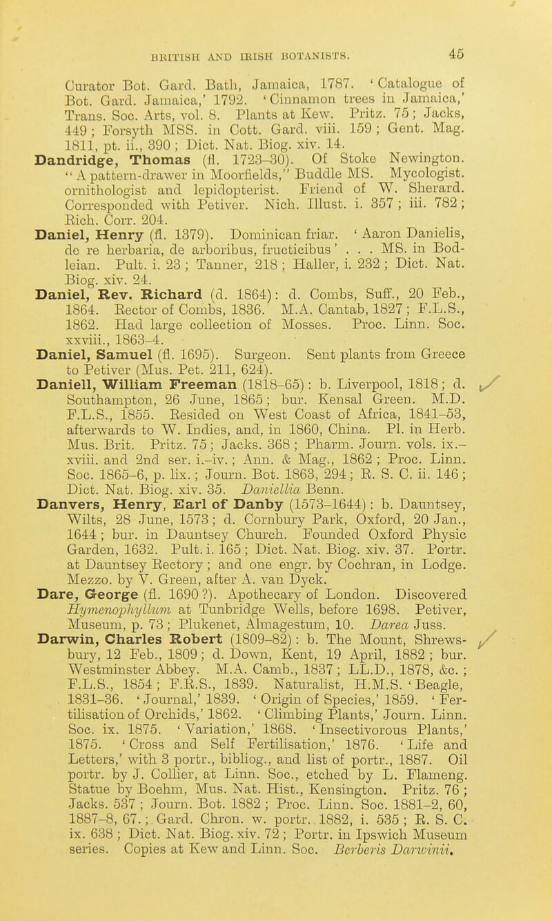 Curator Bot. Gard. Bath, Jamaica, 1787. ' Catalogue of Bot. Gard. Jamaica,' 1792. 'Cinnamon trees in Jamaica,' Trans. Soc. Arts, vol. 8. Plants at Kew. Fritz. 75; Jacks, 449 ; Forsyth MSS. in Cott. Gard. viii. 159 ; Gent. Mag. 1811, pt. ii., 390 ; Diet. Nat. Biog. xiv. 14. Dandridge, Thomas (fi. 1723-30). Of Stoke Newington.  A pattern-drawer in Moorfields, Buddie MS. Mycologist, ornithologist and lepidopterist. Friend of W. Sherard. Corresponded with Petiver. Nich. Illust. i. 357 ; iii. 782 ; Eich. Corr. 204. Daniel, Henry (fl. 1379). Dominican friar. ' Aaron Daniehs, do re herbaria, de arboribus, fructicibus... MS. in Bod- leian. Pult. i. 23 ; Tanner, 218 ; Haller, i. 232 ; Diet. Nat. Biog. xiv. 24. Daniel, Rev. Richard (d. 1864): d. Combs, Suff., 20 Feb., 1864. Kector of Combs, 1836. M.A. Cantab, 1827 ; F.L.S., 1862. Had large collection of Mosses. Proc. Linn. Soc. xxviii., 1863-4. Daniel, Samuel (fl. 1695). Surgeon. Sent plants from Greece to Petiver (Mus. Pet. 211, 624). Daniell, William Freeman (1818-65): b. Liverpool, 1818; d. ^ Southampton, 26 June, 1865; bur. Kensal Green. M.D. F.L.S., 1855. Eesided on West Coast of Africa, 1841-53, afterwards to W. Indies, and, in 1860, China. PI. in Herb. Mus. Brit. Pritz. 75; Jacks. 368 ; Pharm. Journ. vols, ix.- xviii. and 2nd ser. i.-iv.; Ann. & Mag., 1862 ; Proc. Linn. Soc. 1865-6, p. lix.; Journ. Bot. 1863, 294; K. S. C. ii. 146; Diet. Nat. Biog. xiv. 35. Daniellia Benn. Danvers, Henry, Earl of Danby (1573-1644): b. Dauntsey, Wilts, 28 June, 1573; d. Cornbury Park, Oxford, 20 Jan., 1644 ; bur. in Dauntsey Church. Founded Oxford Physic Garden, 1632. Pult.i. 165; Diet. Nat. Biog. xiv. 37. Portr. at Dauntsey Eectory ; and one engr. by Cochran, in Lodge. Mezzo, by V. Green, after A. van Dyck. Dare, G-eorge (fl. 1690'?). Apothecary of London. Discovered HymenophylhLm at Tunbridge Wells, before 1698. Petiver, Museum, p. 73 ; Plukenet, Almagestum, 10. Darea Juss. Darwin, Charles Robert (1809-82): b. The Mount, Shrews- y bury, 12 Feb., 1809; d. Down, Kent, 19 April, 1882; bur. Westminster Abbey. M.A. Camb., 1837; LL.D., 1878, &c. ; F.L.S., 1854; F.E.S., 1839. Naturalist, H.M.S. ' Beagle, 1831-36. ' Journal,' 1839. ' Origin of Species,' 1859. ' Fer- tilisation of Orchids,' 1862. ' Climbing Plants,' Journ. Linn. Soc. ix. 1875. 'Variation,' 1868. 'Insectivorous Plants,' 1875. 'Cross and Self FertiUsation,' 1876. 'Life and Letters,' with 3 portr., bibliog., and list of portr., 1887. Oil portr. by J. Collier, at Linn. Soc, etched by L. Flameng. Statue by Boehm, Mus. Nat. Hist., Kensington. Pritz. 76 ; Jacks. 537 ; Journ. Bot. 1882 ; Proc. Linn. Soc. 1881-2, 60, 1887-8, 67.;. Gard. Chron. w. portr. 1882, i. 535 ; E. S. C. ix. 638 ; Diet. Nat. Biog. xiv. 72 ; Portr. in Ipswich Museum series. Copies at Kew and Linn. Soc. Berberis Dancinii.