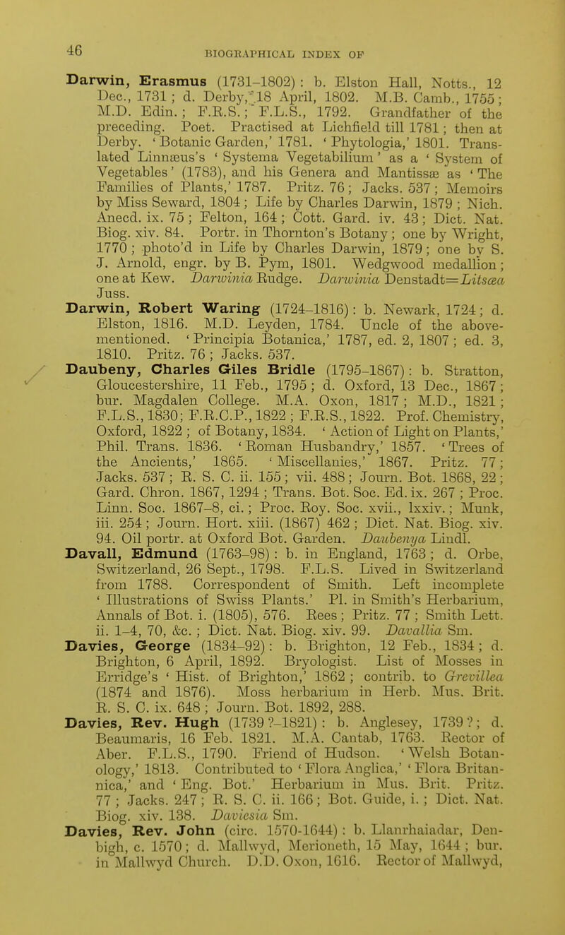 Darwin, Erasmus (1731-1802) : b. Elston Hall, Notts., 12 Dec, 1731 ; d. Derby/US April, 1802. M.B. Camb., 1755- M.D. Eclin. ; P.E.S.;' F.L.S., 1792. Grandfather of the preceding. Poet. Practised at Lichfield till 1781; then at Derby. ' Botanic Garden,'1781. ' Phytologia,' 1801. Trans- lated Linnaeus's ' Systema Vegetabilium ' as a ' System of Vegetables' (1783), and his Genera and Mantissas as 'The Families of Plants,' 1787. Pritz. 76 ; Jacks. 537 ; Memoirs by Miss Seward, 1804; Life by Charles Darwin, 1879 ; Nich. Anecd. ix. 75 ; Felton, 164 ; Cott. Gard. iv. 43; Diet. Nat. Biog. xiv. 84. Portr. in Thornton's Botany ; one by Wright, 1770 ; photo'd in Life by Charles Darwin, 1879; one by S. J. Arnold, engr. by B. Pym, 1801. Wedgwood medallion; one at Kew. Danvinia Eudge. Darwinia Denstadt=LiiS(2a Juss. Darwin, Robert Waring (1724-1816): b. Newark, 1724; d. Elston, 1816. M.D. Leyden, 1784. Uncle of the above- mentioned. ' Principia Botanica,' 1787, ed. 2, 1807 ; ed. 3, 1810. Pritz. 76 ; Jacks. 537. Daubeny, Charles Giles Bridle (1795-1867): b. Stratton, Gloucestershire, 11 Feb., 1795 ; d. Oxford, 13 Dec, 1867 ; bur. Magdalen College. M.A. Oxon, 1817; M.D., 1821; F.L.S., 1830; F.E.C.P., 1822 ; F.E.S., 1822. Prof. Chemistr3^ Oxford, 1822 ; of Botany, 1834. ' Action of Light on Plants,' Phil. Trans. 1836. ' Eoman Husbandry,' 1857. ' Trees of the Ancients,' 1865. ' Miscellanies, 1867. Pritz. 77; Jacks. 537 ; E. S. C. ii. 155 ; vii. 488 ; Journ. Bot. 1868, 22 ; Gard. Chron. 1867, 1294 ; Trans. Bot. Soc. Ed. ix. 267 ; Proc. Linn. Soc. 1867-8, ci.; Proc. Eoy. Soc. xvii., Ixxiv.; Munk, iii. 254; Journ. Hort. xiii. (1867) 462 ; Diet. Nat. Biog. xiv. 94. Oil portr. at Oxford Bot. Garden. Daubenya Lindl. Davall, Edmund (1763-98) : b. in England, 1763 ; d. Orbe, Switzerland, 26 Sept., 1798. F.L.S. Lived in Switzerland from 1788. Correspondent of Smith. Left incomplete ' Illustrations of Swiss Plants.' PI. in Smith's Herbarium, Annals of Bot. i. (1805), 576. Eees; Pritz. 77 ; Smith Lett, ii. 1-4, 70, &c. ; Diet. Nat. Biog. xiv. 99. Davallia Sm. Davies, George (1834-92): b. Brighton, 12 Feb., 1834; d. Brighton, 6 April, 1892. Bryologist. List of Mosses in Erridge's ' Hist, of Brighton,' 1862 ; contrib. to Grcvillea (1874 and 1876). Moss herbarium in Herb. Mus. Brit. E. S. C. ix. 648 ; Journ. Bot. 1892, 288. Davies, Rev. Hugh (1739 ?-1821) : b. Anglesey, 1739 ?; d. Beaumaris, 16 Feb. 1821. M.A. Cantab, 1763. Eector of Aber. F.L.S., 1790. Friend of Hudson. 'Welsh Botan- ology,' 1813. Contributed to ' Flora Anglica,' ' Flora Britan- nica,' and ' Eng. Bot.' Herbarium in Mus. Brit. Pritz. 77 ; Jacks. 247; E. S. C. ii. 166; Bot. Guide, i. ; Diet. Nat. Biog. xiv. 138. Daviesia Sm. Davies, Rev. John (cire. 1570-1644) : b. Llanrhaiadar, Den- bigh, c. 1570; d. iNIallwyd, Merioneth, 15 May, 1644; bur. in Mallwyd Church. D.D. Oxon, 1616. Eector of Mallwyd,