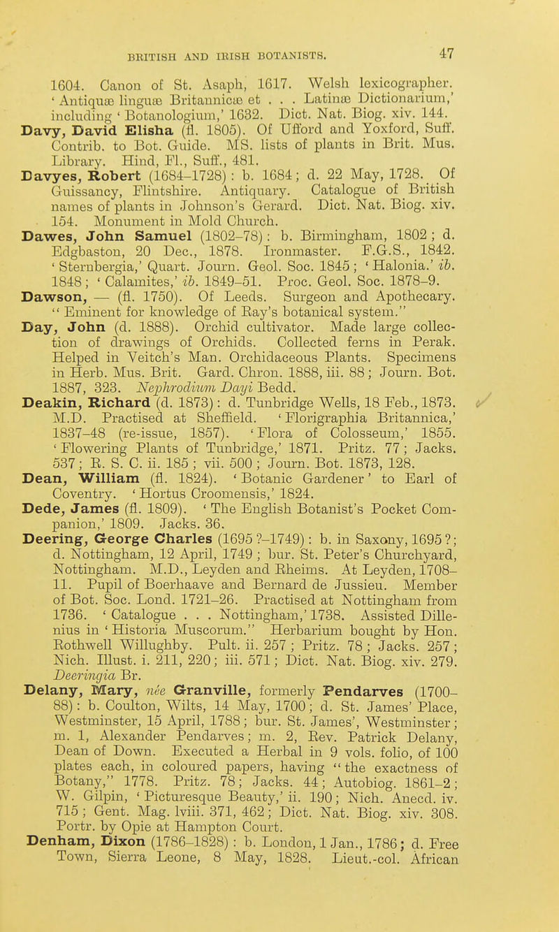 1604. Canon of St. Asaph, 1617. Welsh lexicographer. ' Antiquaj lingute BritauniccO et . . . Latinae Dictionarium,' including ' Botanologiun-i,' 1632. Diet. Nat. Biog. xiv. 144. Davy, David Elisha (li. 1805). Of Ufford and Yoxford, Suff. Contrib. to Bot. Guide. MS. lists of plants in Brit. Mus. Library. Hind, Fl, Sutf., 481. Davyes, Robert (1684-1728) : b. 1684; d. 22 May, 1728. _ Oi Guissancy, FHntshire. Antiquary. Catalogue of _ British names of plants in Johnson's Gerard. Diet. Nat. Biog. xiv. 154. Monument in Mold Church. Dawes, John Samuel (1802-78): b. Birmingham, 1802 ; d. Edgbaston, 20 Dec, 1878. Ironmaster. F.G.S., 1842. ' Sternbergia,' Quart. Journ. Geol. Soc. 1845 ; ' Halonia.' ib. 1848 ; ' Calamites,' ib. 1849-51. Proc. Geol. Soc. 1878-9. Dawson, — (fl. 1750). Of Leeds. Surgeon and Apothecary.  Eminent for knowledge of Bay's botanical system. Day, John (d. 1888). Orchid cultivator. Made large collec- tion of drawings of Orchids. Collected ferns in Perak. Helped in Veitch's Man. Orchidaceous Plants. Specimens in Herb. Mus. Brit. Gard. Chron. 1888, iii. 88 ; Journ. Bot. 1887, 323. Nephrodmm Dayi Bedd. Deakin, Richard (d. 1873): d. Tunbridge Wells, 18 Feb., 1873. M.D. Practised at Sheffield. ' Florigraphia Britannica,' 1837-48 (re-issue, 1857). 'Flora of Colosseum,' 1855. 'Flowering Plants of Tunbridge,' 1871. Pritz. 77; Jacks. 537; E. S. C. ii. 185 ; vii. 500 ; Journ. Bot. 1873, 128. Dean, William (fl. 1824). ' Botanic Gardener' to Earl of Coventry. ' Hortus Croomensis,' 1824. Dede, James (fl. 1809). ' The Enghsh Botanist's Pocket Com- panion,' 1809. Jacks. 36. Deering, George Charles (1695 ?-1749): b. in Saxony, 1695?; d. Nottingham, 12 April, 1749 ; bur. St. Peter's Churchyard, Nottingham. M.D., Leyden and Eheims. At Leyden, 1708- 11. Pupil of Boerhaave and Bernard de Jussieu. Member of Bot. Soc. Lond. 1721-26. Practised at Nottingham from 1736. ' Catalogue . . . Nottingham,' 1738. Assisted Dille- nius in ' Historia Muscorum. Herbariiim bought by Hon. Eothwell Willughby. Pult. ii. 257 ; Pritz. 78 ; Jacks. 257; Nich. lUust. i. 211, 220; iii. 571; Diet. Nat. Biog. xiv. 279. Deeringia Br. Delany, Mary, nee Granville, formerly Pendarves (1700- 88): b. Coulton, Wilts, 14 May, 1700; d. St. James' Place, Westminster, 15 April, 1788; bur. St. James', Westminster; m. 1, Alexander Pendarves; m. 2, Eev. Patrick Delany, Dean of Down. Executed a Herbal in 9 vols, folio, of 100 plates each, in coloured papers, having the exactness of Botany, 1778. Pritz. 78; Jacks. 44; Autobiog. 1861-2; W. Gilpin, 'Picturesque Beauty,'ii. 190; Nich. Anecd. iv. 715 ; Gent. Mag. Iviii. 371, 462; Diet. Nat. Biog. xiv. 308. Portr. by Opie at Hampton Court. Denham, Dixon (1786-1828): b. London, 1 Jan., 1786; d. Free Town, Sierra Leone, 8 May, 1828. Lieut.-col. African