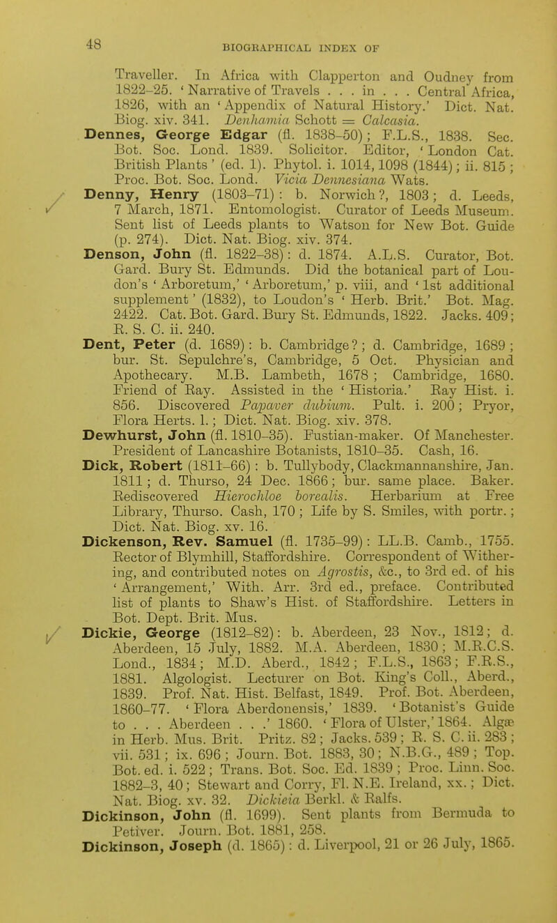 Traveller. In Africa with Clapperton and Oudney from 1822-25. ' Narrative of Travels . . . in . . . Central Africa, 1826, with an ' Appendix of Natural History.' Diet. Nat. Biog. xiv. 341. Dcnlimnia Schott = Calcasia. Dennes, George Edgar (fl. 1838-50); F.L.S., 1838. Sec. Bot. Soc. Lond. 1839. Sohcitor. Editor, ' London Cat British Plants ' (ed. 1). Phytol. i. 1014,1098 (1844); ii. 815 ; Proc. Bot. Soc. Lond. Vicia Dennesiana Wats. Denny, Henry (1803-71) : b. Norwich ?, 1803; d. Leeds, 7 March, 1871. Entomologist. Curator of Leeds Museum. Sent list of Leeds plants to Watson for New Bot. Guide (p. 274). Diet. Nat. Biog. xiv. 374. Denson, John (fl. 1822-38): d. 1874. A.L.S. Curator, Bot. Gard. Bury St. Edmunds. Did the botanical part of Lou- don's ' Arboretum,' ' Arboretum,' p. viii, and ' 1st additional supplement' (1832), to Loudon's ' Herb. Brit.' Bot. Mag. 2422. Cat. Bot. Gard. Bury St. Edmunds, 1822. Jacks. 409; E. S. C. ii. 240. Dent, Peter (d. 1689): b. Cambridge ? ; d. Cambridge, 1689 ; bur. St. Sepulchre's, Cambridge, 5 Oct. Physician and x\pothecary. M.B. Lambeth, 1678 ; Cambridge, 1680. Eriend of Bay. Assisted in the * Historia.' Eay Hist. i. 856. Discovered Palaver dubiwn. Pult. i. 200; Pryor, Flora Herts. 1.; Diet. Nat. Biog. xiv. 378. Dewhurst, John (fl. 1810-35). Fustian-maker. Of Manchester. President of Lancashire Botanists, 1810-35. Cash, 16. Dick, Robert (1811-66) : b. TuUybody, Clackmannanshire, Jan. 1811; d. Thurso, 24 Dec. 1866; bur. same place. Baker. Eediscovered Hierochloe borealis. Herbarium at Free Library, Thurso. Cash, 170 ; Life by S. Smiles, with portr.; Diet. Nat. Biog. xv. 16. Dickenson, Rev. Samuel (fl. 1735-99): LL.B. Camb., 1755. Eectorof Blymhill, Staffordshire. Correspondent of Wither- ing, and contributed notes on Agrostis, &c., to 3rd ed. of his ' Arrangement,' With. Arr. 3rd ed., preface. Contributed list of plants to Shaw's Hist, of Staffordshire. Letters in Bot. Dept. Brit. Mus. Dickie, George (1812-82): b. Aberdeen, 23 Nov., 1812; d. Aberdeen, 15 July, 1882. M.A. Aberdeen, 1830; M.E.C.S. Lond., 1834; M.D. Aberd., 1842; F.L.S., 1863; F.E.S., 1881. Algologist. Lecturer on Bot. King's Coll., Aberd., 1839. Prof. Nat. Hist. Belfast, 1849. Prof. Bot. Aberdeen, 1860-77. ' Flora Aberdonensis,' 1839. 'Botanist's Guide to . . . iVberdeen . . .' 1860. ' Flora of Ulster,'1864. Alga? in Herb. Mus. Brit. Pritz. 82 ; Jacks. 539 ; E. S. C. ii. 283 ; vii. 531; ix. 696 ; Journ. Bot. 1883, 30; N.B.G., 489 ; Top. Bot. ed. i. 522; Trans. Bot. Soc. Ed. 1839 ; Proc. Linn. Soc. 1882-3, 40; Stewart and Corry, Fl. N.E. Ireland, xx.; Diet. Nat. Biog. XV. 32. Dickieia Berkl. ct Ealfs. Dickinson, John (fl. 1699). Sent plants from Bermuda to Petiver. Journ. Bot. 1881, 258. Dickinson, Joseph (d. 1865): d. Liverpool, 21 or 26 July, 1865.